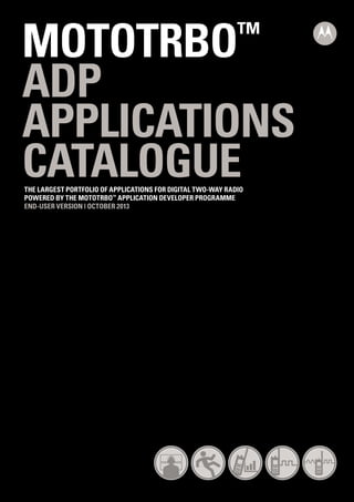MOTOTRBO
ADP
APPLICATIONS
CATALOGUE
™

THE LARGEST PORTFOLIO OF APPLICATIONS FOR DIGITAL TWO-WAY RADIO
POWERED BY THE MOTOTRBO™ APPLICATION DEVELOPER PROGRAMME
END-USER VERSION | OCTOBER 2013

 