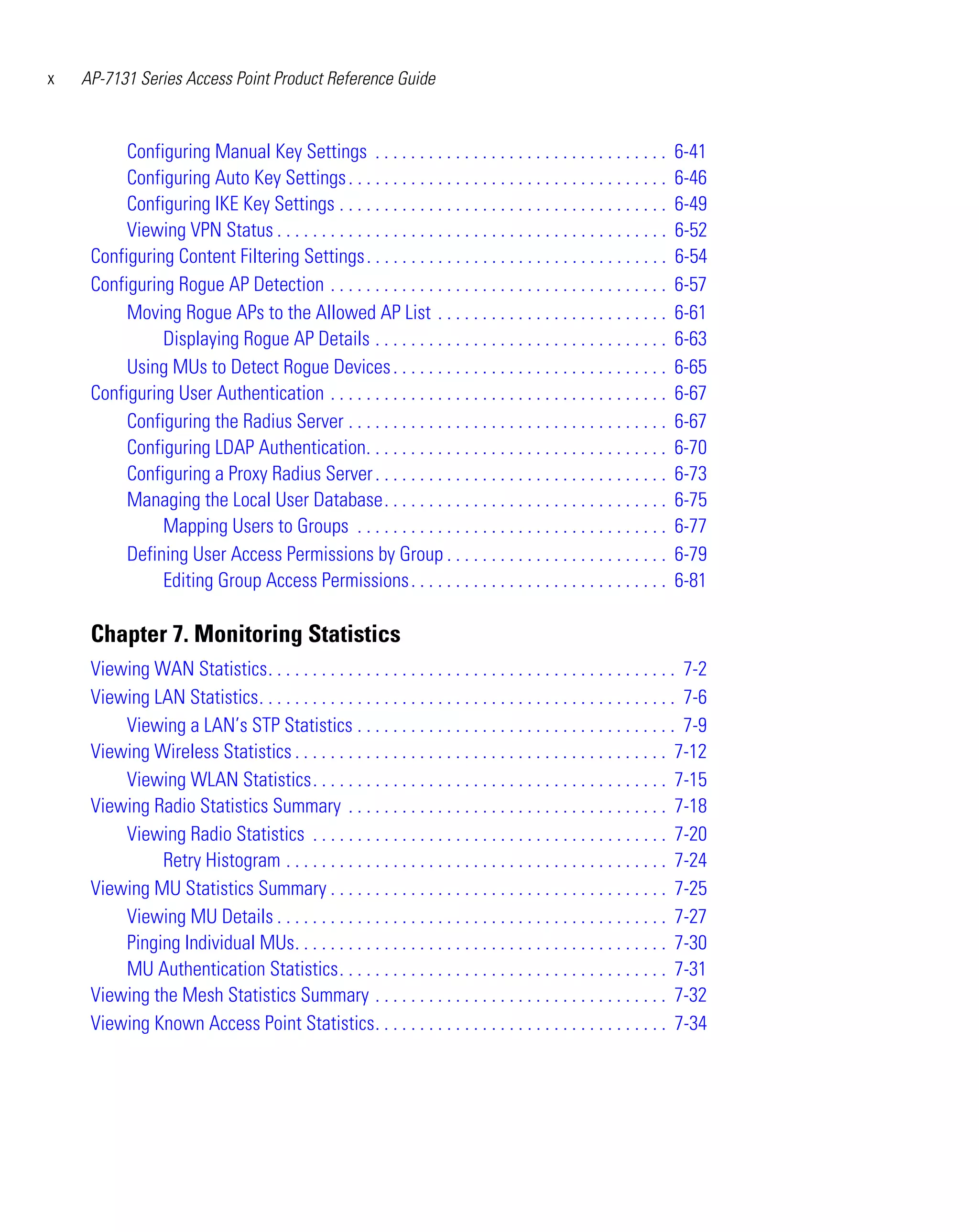 x   AP-7131 Series Access Point Product Reference Guide



          Configuring Manual Key Settings . . . . . . . . . . . . . . . . . . . . . . . . . . . . . . . . .            6-41
          Configuring Auto Key Settings . . . . . . . . . . . . . . . . . . . . . . . . . . . . . . . . . . . .        6-46
          Configuring IKE Key Settings . . . . . . . . . . . . . . . . . . . . . . . . . . . . . . . . . . . . .       6-49
          Viewing VPN Status . . . . . . . . . . . . . . . . . . . . . . . . . . . . . . . . . . . . . . . . . . . .   6-52
     Configuring Content Filtering Settings. . . . . . . . . . . . . . . . . . . . . . . . . . . . . . . . . .         6-54
     Configuring Rogue AP Detection . . . . . . . . . . . . . . . . . . . . . . . . . . . . . . . . . . . . . .        6-57
          Moving Rogue APs to the Allowed AP List . . . . . . . . . . . . . . . . . . . . . . . . . .                  6-61
               Displaying Rogue AP Details . . . . . . . . . . . . . . . . . . . . . . . . . . . . . . . . .           6-63
          Using MUs to Detect Rogue Devices . . . . . . . . . . . . . . . . . . . . . . . . . . . . . . .              6-65
     Configuring User Authentication . . . . . . . . . . . . . . . . . . . . . . . . . . . . . . . . . . . . . .       6-67
          Configuring the Radius Server . . . . . . . . . . . . . . . . . . . . . . . . . . . . . . . . . . . .        6-67
          Configuring LDAP Authentication. . . . . . . . . . . . . . . . . . . . . . . . . . . . . . . . . .           6-70
          Configuring a Proxy Radius Server . . . . . . . . . . . . . . . . . . . . . . . . . . . . . . . . .          6-73
          Managing the Local User Database. . . . . . . . . . . . . . . . . . . . . . . . . . . . . . . .              6-75
               Mapping Users to Groups . . . . . . . . . . . . . . . . . . . . . . . . . . . . . . . . . . .           6-77
          Defining User Access Permissions by Group . . . . . . . . . . . . . . . . . . . . . . . . .                  6-79
               Editing Group Access Permissions . . . . . . . . . . . . . . . . . . . . . . . . . . . . .              6-81

     Chapter 7. Monitoring Statistics
     Viewing WAN Statistics. . . . . . . . . . . . . . . . . . . . . . . . . . . . . . . . . . . . . . . . . . . . . . 7-2
     Viewing LAN Statistics. . . . . . . . . . . . . . . . . . . . . . . . . . . . . . . . . . . . . . . . . . . . . . . 7-6
         Viewing a LAN’s STP Statistics . . . . . . . . . . . . . . . . . . . . . . . . . . . . . . . . . . . . 7-9
     Viewing Wireless Statistics . . . . . . . . . . . . . . . . . . . . . . . . . . . . . . . . . . . . . . . . . . 7-12
         Viewing WLAN Statistics. . . . . . . . . . . . . . . . . . . . . . . . . . . . . . . . . . . . . . . . 7-15
     Viewing Radio Statistics Summary . . . . . . . . . . . . . . . . . . . . . . . . . . . . . . . . . . . . 7-18
         Viewing Radio Statistics . . . . . . . . . . . . . . . . . . . . . . . . . . . . . . . . . . . . . . . . 7-20
              Retry Histogram . . . . . . . . . . . . . . . . . . . . . . . . . . . . . . . . . . . . . . . . . . . 7-24
     Viewing MU Statistics Summary . . . . . . . . . . . . . . . . . . . . . . . . . . . . . . . . . . . . . . 7-25
         Viewing MU Details . . . . . . . . . . . . . . . . . . . . . . . . . . . . . . . . . . . . . . . . . . . . 7-27
         Pinging Individual MUs. . . . . . . . . . . . . . . . . . . . . . . . . . . . . . . . . . . . . . . . . . 7-30
         MU Authentication Statistics. . . . . . . . . . . . . . . . . . . . . . . . . . . . . . . . . . . . . 7-31
     Viewing the Mesh Statistics Summary . . . . . . . . . . . . . . . . . . . . . . . . . . . . . . . . . 7-32
     Viewing Known Access Point Statistics. . . . . . . . . . . . . . . . . . . . . . . . . . . . . . . . . 7-34
 