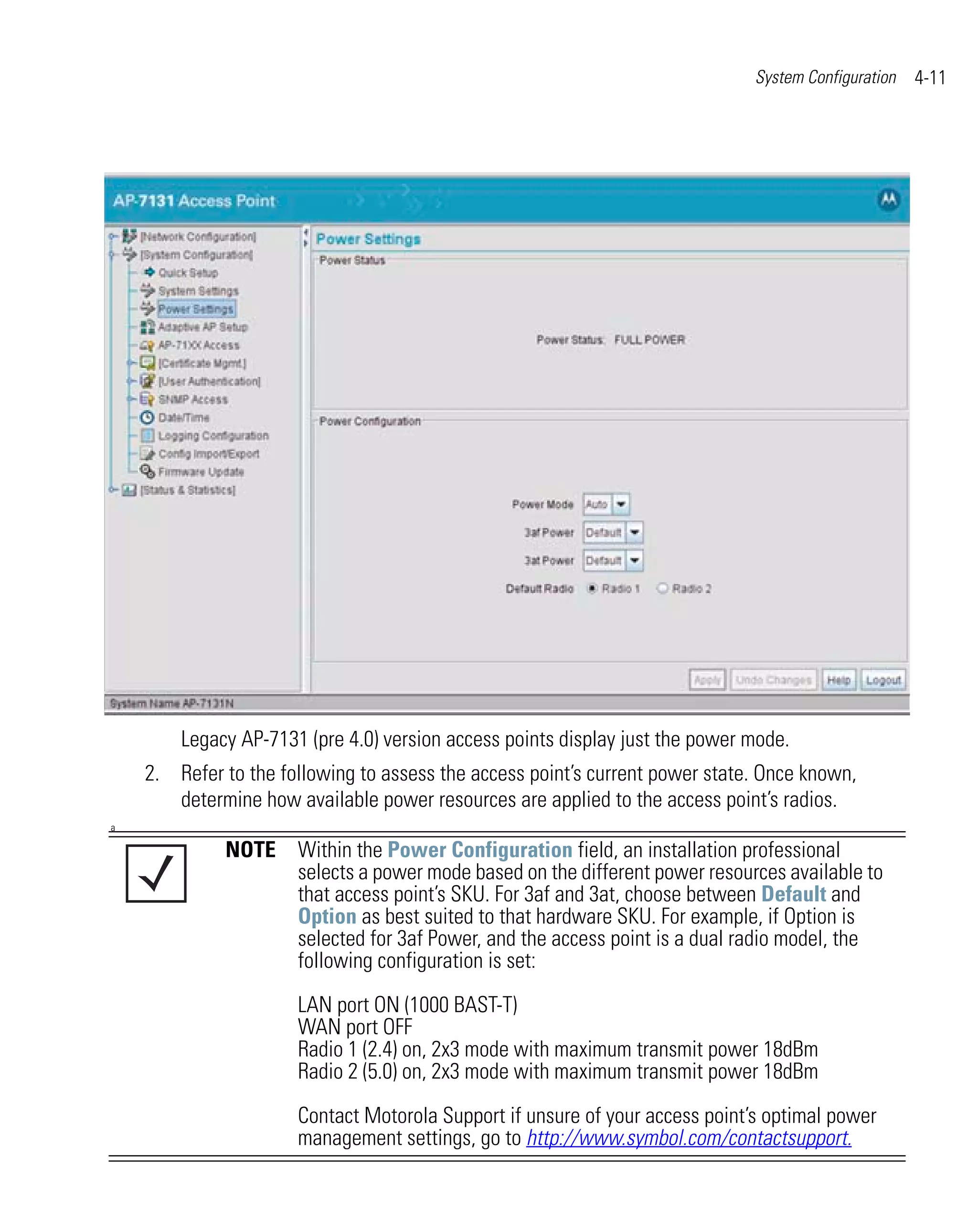 System Configuration   4-11




        Legacy AP-7131 (pre 4.0) version access points display just the power mode.
    2. Refer to the following to assess the access point’s current power state. Once known,
       determine how available power resources are applied to the access point’s radios.
a

             NOTE Within the Power Configuration field, an installation professional
                  selects a power mode based on the different power resources available to
                  that access point’s SKU. For 3af and 3at, choose between Default and
                  Option as best suited to that hardware SKU. For example, if Option is
                  selected for 3af Power, and the access point is a dual radio model, the
                  following configuration is set:

                      LAN port ON (1000 BAST-T)
                      WAN port OFF
                      Radio 1 (2.4) on, 2x3 mode with maximum transmit power 18dBm
                      Radio 2 (5.0) on, 2x3 mode with maximum transmit power 18dBm

                      Contact Motorola Support if unsure of your access point’s optimal power
                      management settings, go to http://www.symbol.com/contactsupport.
 