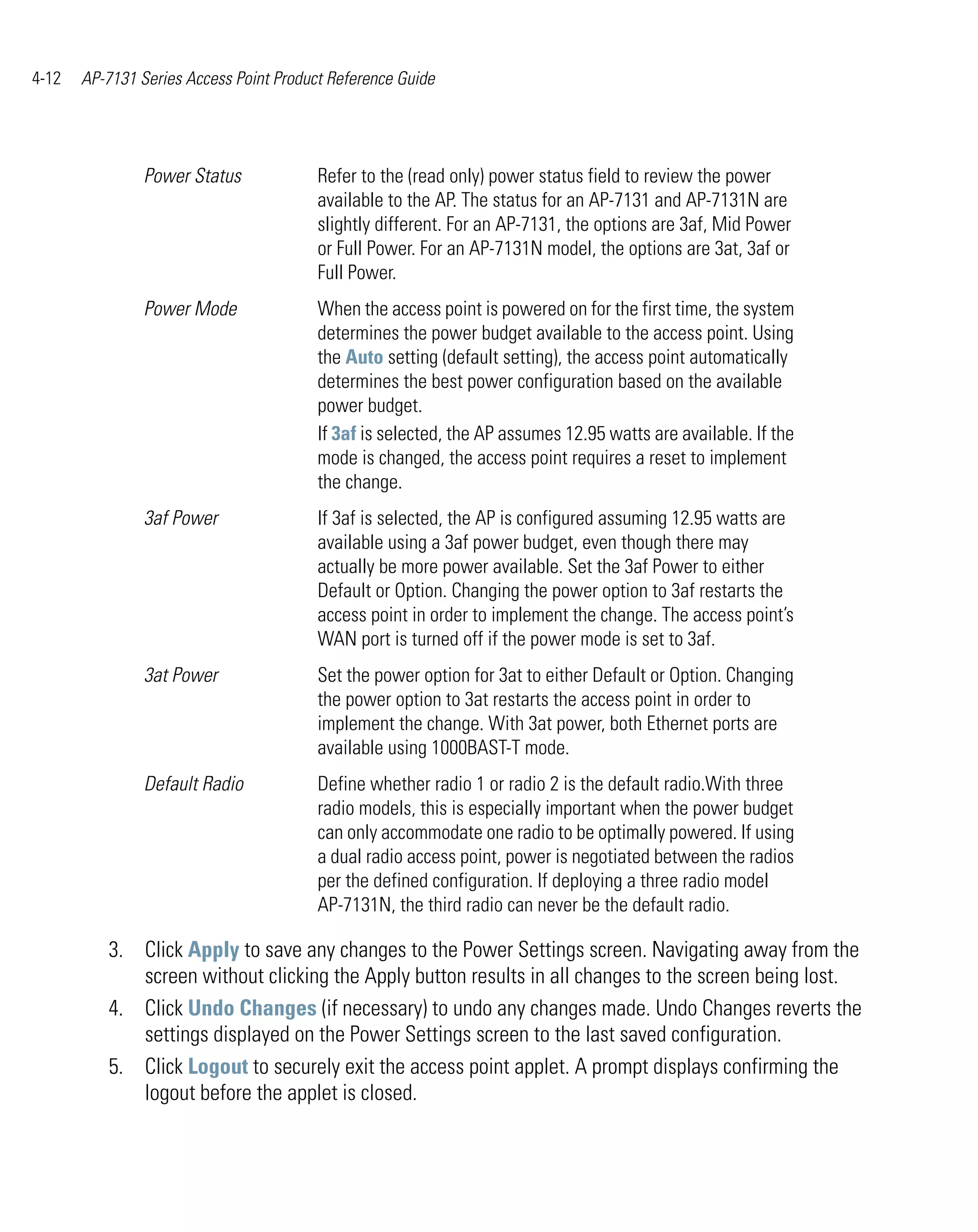 4-12   AP-7131 Series Access Point Product Reference Guide




                Power Status             Refer to the (read only) power status field to review the power
                                         available to the AP. The status for an AP-7131 and AP-7131N are
                                         slightly different. For an AP-7131, the options are 3af, Mid Power
                                         or Full Power. For an AP-7131N model, the options are 3at, 3af or
                                         Full Power.
                Power Mode               When the access point is powered on for the first time, the system
                                         determines the power budget available to the access point. Using
                                         the Auto setting (default setting), the access point automatically
                                         determines the best power configuration based on the available
                                         power budget.
                                         If 3af is selected, the AP assumes 12.95 watts are available. If the
                                         mode is changed, the access point requires a reset to implement
                                         the change.
                3af Power                If 3af is selected, the AP is configured assuming 12.95 watts are
                                         available using a 3af power budget, even though there may
                                         actually be more power available. Set the 3af Power to either
                                         Default or Option. Changing the power option to 3af restarts the
                                         access point in order to implement the change. The access point’s
                                         WAN port is turned off if the power mode is set to 3af.
                3at Power                Set the power option for 3at to either Default or Option. Changing
                                         the power option to 3at restarts the access point in order to
                                         implement the change. With 3at power, both Ethernet ports are
                                         available using 1000BAST-T mode.
                Default Radio            Define whether radio 1 or radio 2 is the default radio.With three
                                         radio models, this is especially important when the power budget
                                         can only accommodate one radio to be optimally powered. If using
                                         a dual radio access point, power is negotiated between the radios
                                         per the defined configuration. If deploying a three radio model
                                         AP-7131N, the third radio can never be the default radio.

          3. Click Apply to save any changes to the Power Settings screen. Navigating away from the
             screen without clicking the Apply button results in all changes to the screen being lost.
          4. Click Undo Changes (if necessary) to undo any changes made. Undo Changes reverts the
             settings displayed on the Power Settings screen to the last saved configuration.
          5. Click Logout to securely exit the access point applet. A prompt displays confirming the
             logout before the applet is closed.
 