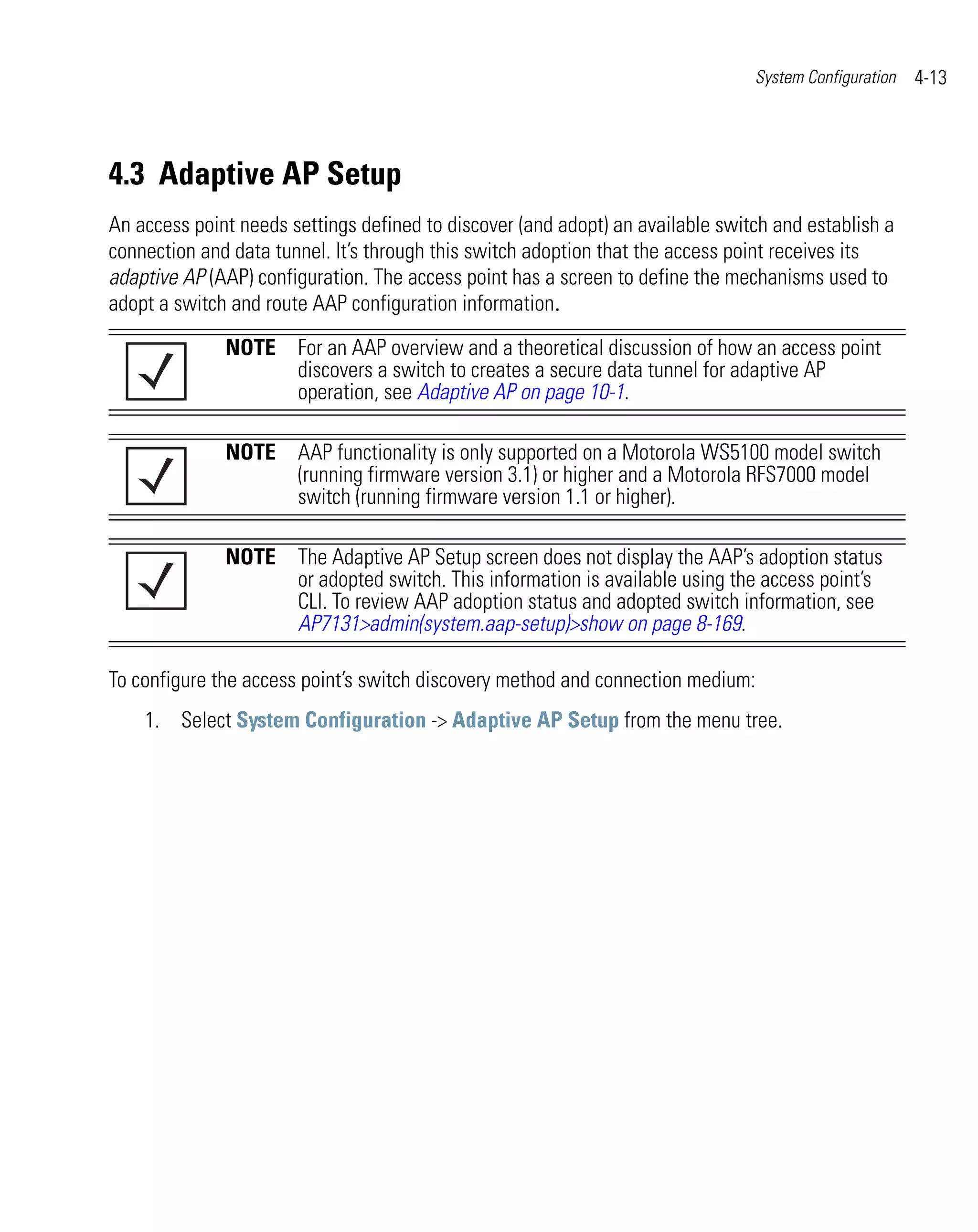 System Configuration   4-13




4.3 Adaptive AP Setup
An access point needs settings defined to discover (and adopt) an available switch and establish a
connection and data tunnel. It’s through this switch adoption that the access point receives its
adaptive AP (AAP) configuration. The access point has a screen to define the mechanisms used to
adopt a switch and route AAP configuration information.

              NOTE For an AAP overview and a theoretical discussion of how an access point
                   discovers a switch to creates a secure data tunnel for adaptive AP
                   operation, see Adaptive AP on page 10-1.

              NOTE AAP functionality is only supported on a Motorola WS5100 model switch
                   (running firmware version 3.1) or higher and a Motorola RFS7000 model
                   switch (running firmware version 1.1 or higher).

              NOTE The Adaptive AP Setup screen does not display the AAP’s adoption status
                   or adopted switch. This information is available using the access point’s
                   CLI. To review AAP adoption status and adopted switch information, see
                   AP7131>admin(system.aap-setup)>show on page 8-169.

To configure the access point’s switch discovery method and connection medium:
    1. Select System Configuration -> Adaptive AP Setup from the menu tree.
 