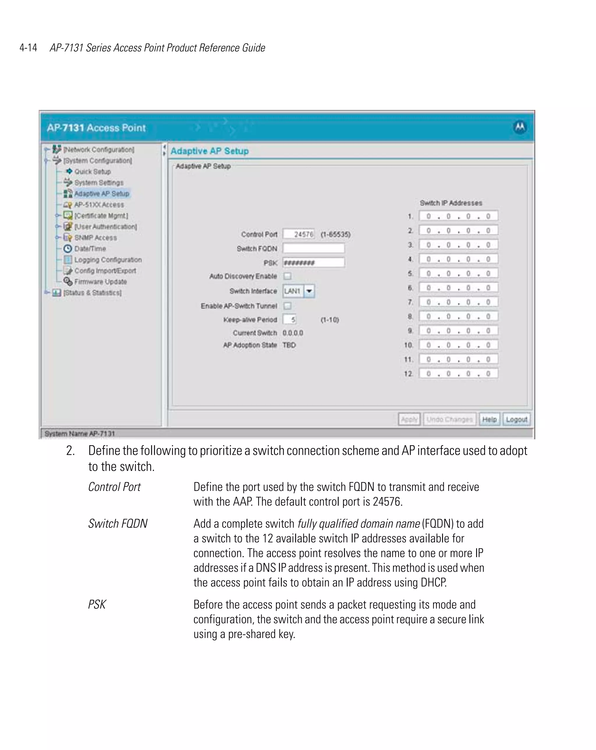 4-14   AP-7131 Series Access Point Product Reference Guide




          2. Define the following to prioritize a switch connection scheme and AP interface used to adopt
             to the switch.
                Control Port             Define the port used by the switch FQDN to transmit and receive
                                         with the AAP. The default control port is 24576.
                Switch FQDN              Add a complete switch fully qualified domain name (FQDN) to add
                                         a switch to the 12 available switch IP addresses available for
                                         connection. The access point resolves the name to one or more IP
                                         addresses if a DNS IP address is present. This method is used when
                                         the access point fails to obtain an IP address using DHCP.
                PSK                      Before the access point sends a packet requesting its mode and
                                         configuration, the switch and the access point require a secure link
                                         using a pre-shared key.
 