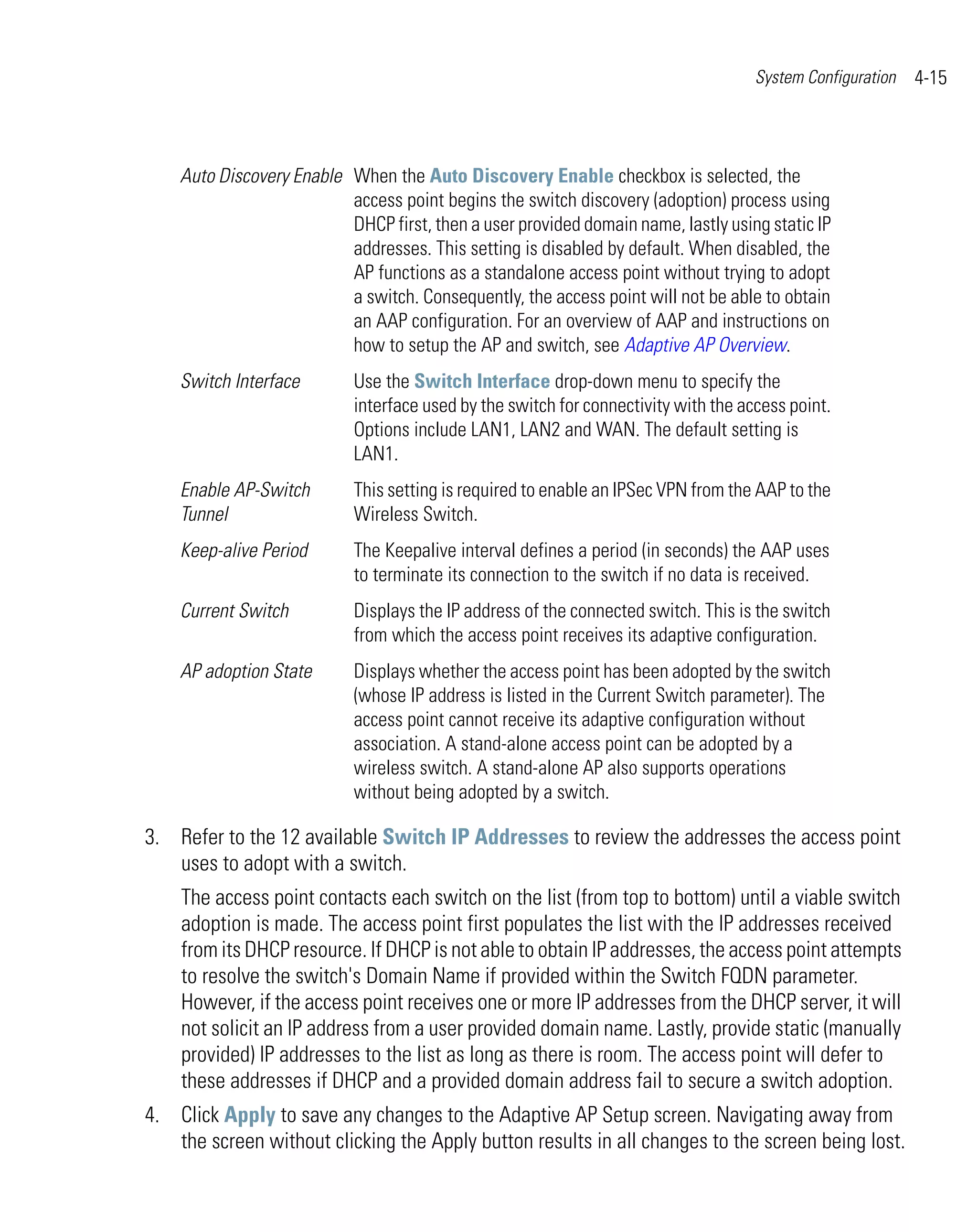 System Configuration   4-15



    Auto Discovery Enable When the Auto Discovery Enable checkbox is selected, the
                          access point begins the switch discovery (adoption) process using
                          DHCP first, then a user provided domain name, lastly using static IP
                          addresses. This setting is disabled by default. When disabled, the
                          AP functions as a standalone access point without trying to adopt
                          a switch. Consequently, the access point will not be able to obtain
                          an AAP configuration. For an overview of AAP and instructions on
                          how to setup the AP and switch, see Adaptive AP Overview.
    Switch Interface        Use the Switch Interface drop-down menu to specify the
                            interface used by the switch for connectivity with the access point.
                            Options include LAN1, LAN2 and WAN. The default setting is
                            LAN1.
    Enable AP-Switch        This setting is required to enable an IPSec VPN from the AAP to the
    Tunnel                  Wireless Switch.
    Keep-alive Period       The Keepalive interval defines a period (in seconds) the AAP uses
                            to terminate its connection to the switch if no data is received.
    Current Switch          Displays the IP address of the connected switch. This is the switch
                            from which the access point receives its adaptive configuration.
    AP adoption State       Displays whether the access point has been adopted by the switch
                            (whose IP address is listed in the Current Switch parameter). The
                            access point cannot receive its adaptive configuration without
                            association. A stand-alone access point can be adopted by a
                            wireless switch. A stand-alone AP also supports operations
                            without being adopted by a switch.

3. Refer to the 12 available Switch IP Addresses to review the addresses the access point
   uses to adopt with a switch.
    The access point contacts each switch on the list (from top to bottom) until a viable switch
    adoption is made. The access point first populates the list with the IP addresses received
    from its DHCP resource. If DHCP is not able to obtain IP addresses, the access point attempts
    to resolve the switch's Domain Name if provided within the Switch FQDN parameter.
    However, if the access point receives one or more IP addresses from the DHCP server, it will
    not solicit an IP address from a user provided domain name. Lastly, provide static (manually
    provided) IP addresses to the list as long as there is room. The access point will defer to
    these addresses if DHCP and a provided domain address fail to secure a switch adoption.
4. Click Apply to save any changes to the Adaptive AP Setup screen. Navigating away from
   the screen without clicking the Apply button results in all changes to the screen being lost.
 