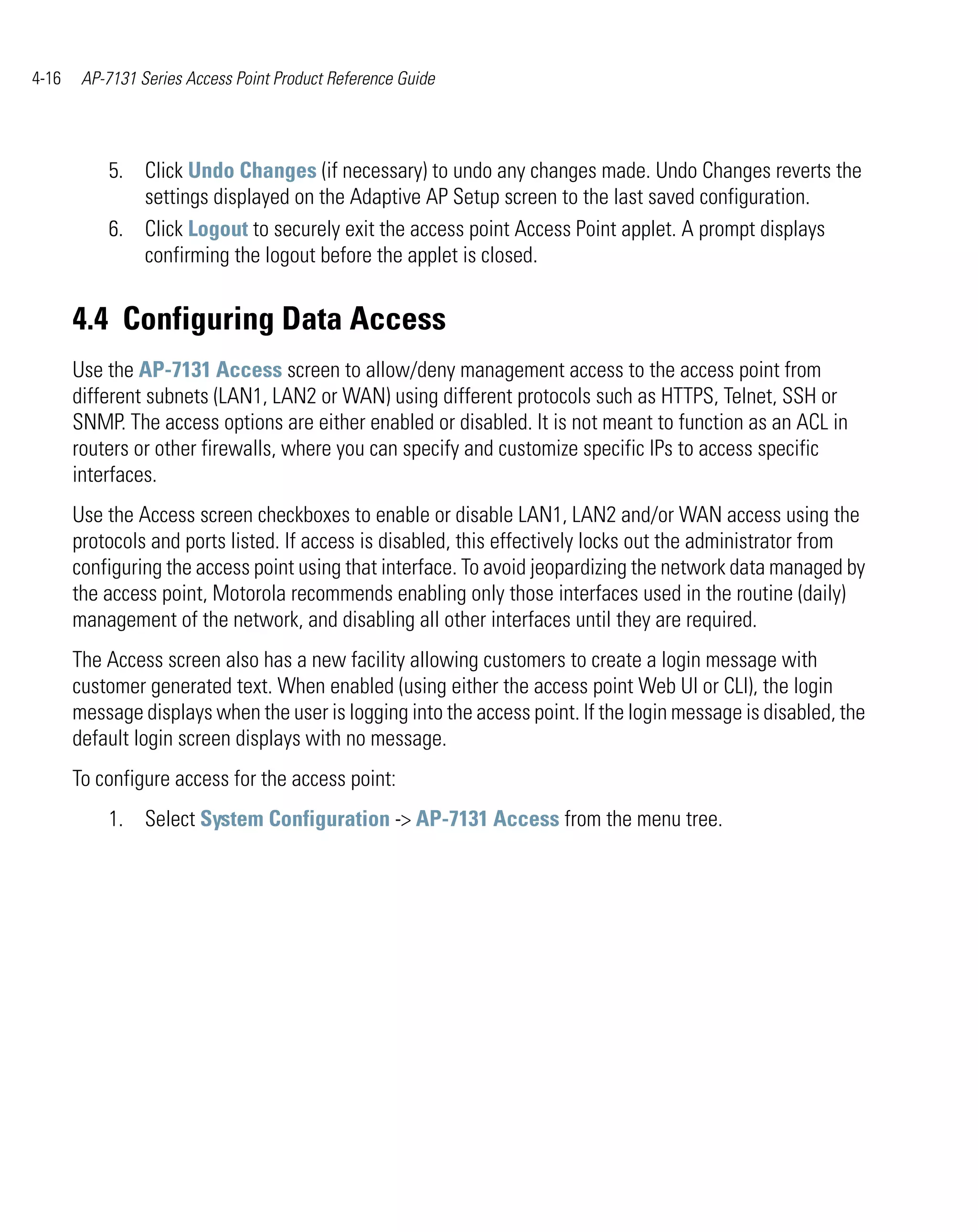 4-16    AP-7131 Series Access Point Product Reference Guide




           5. Click Undo Changes (if necessary) to undo any changes made. Undo Changes reverts the
              settings displayed on the Adaptive AP Setup screen to the last saved configuration.
           6. Click Logout to securely exit the access point Access Point applet. A prompt displays
              confirming the logout before the applet is closed.


       4.4 Configuring Data Access
       Use the AP-7131 Access screen to allow/deny management access to the access point from
       different subnets (LAN1, LAN2 or WAN) using different protocols such as HTTPS, Telnet, SSH or
       SNMP. The access options are either enabled or disabled. It is not meant to function as an ACL in
       routers or other firewalls, where you can specify and customize specific IPs to access specific
       interfaces.
       Use the Access screen checkboxes to enable or disable LAN1, LAN2 and/or WAN access using the
       protocols and ports listed. If access is disabled, this effectively locks out the administrator from
       configuring the access point using that interface. To avoid jeopardizing the network data managed by
       the access point, Motorola recommends enabling only those interfaces used in the routine (daily)
       management of the network, and disabling all other interfaces until they are required.
       The Access screen also has a new facility allowing customers to create a login message with
       customer generated text. When enabled (using either the access point Web UI or CLI), the login
       message displays when the user is logging into the access point. If the login message is disabled, the
       default login screen displays with no message.
       To configure access for the access point:
           1. Select System Configuration -> AP-7131 Access from the menu tree.
 