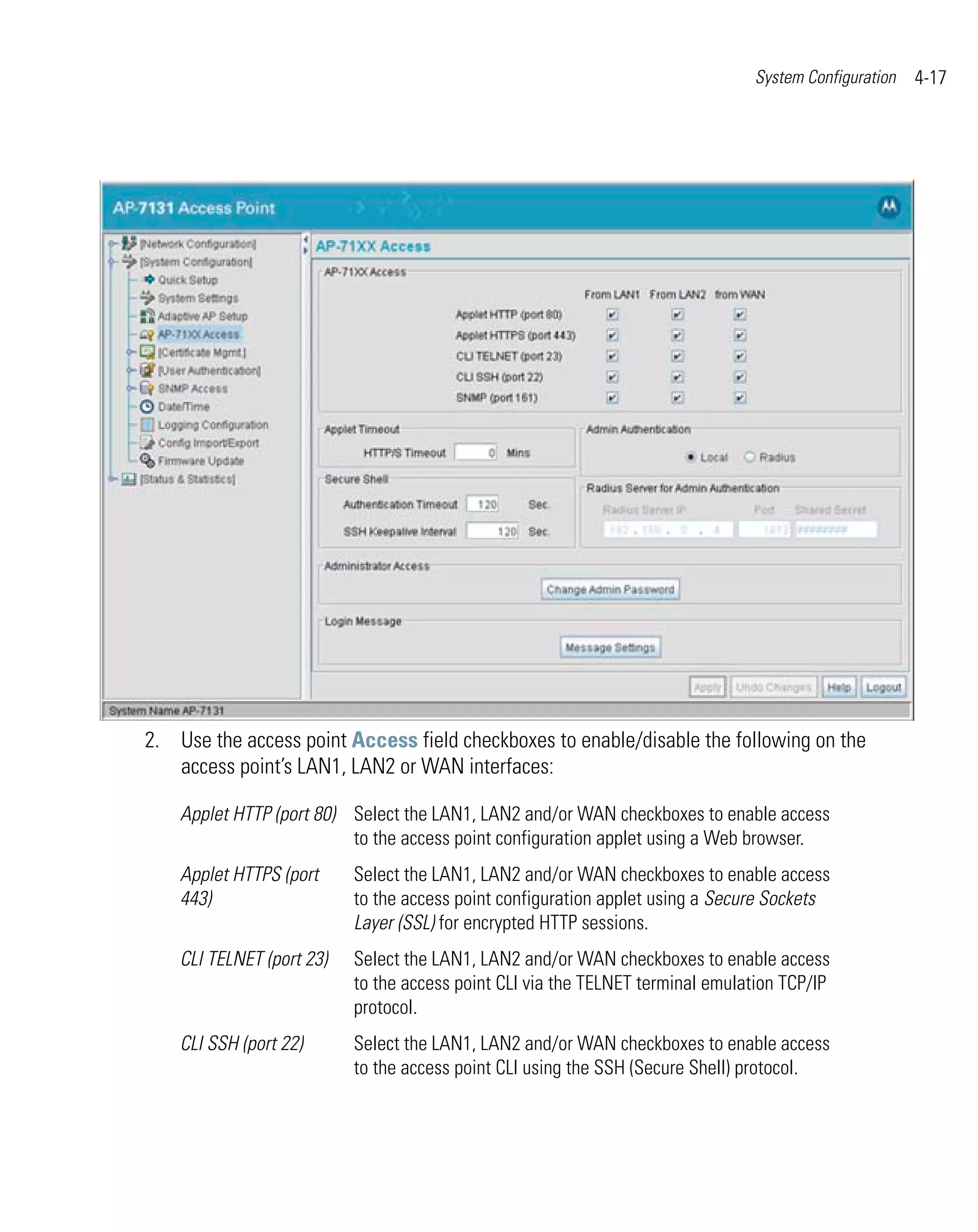 System Configuration   4-17




2. Use the access point Access field checkboxes to enable/disable the following on the
   access point’s LAN1, LAN2 or WAN interfaces:

    Applet HTTP (port 80) Select the LAN1, LAN2 and/or WAN checkboxes to enable access
                          to the access point configuration applet using a Web browser.
    Applet HTTPS (port     Select the LAN1, LAN2 and/or WAN checkboxes to enable access
    443)                   to the access point configuration applet using a Secure Sockets
                           Layer (SSL) for encrypted HTTP sessions.
    CLI TELNET (port 23)   Select the LAN1, LAN2 and/or WAN checkboxes to enable access
                           to the access point CLI via the TELNET terminal emulation TCP/IP
                           protocol.
    CLI SSH (port 22)      Select the LAN1, LAN2 and/or WAN checkboxes to enable access
                           to the access point CLI using the SSH (Secure Shell) protocol.
 