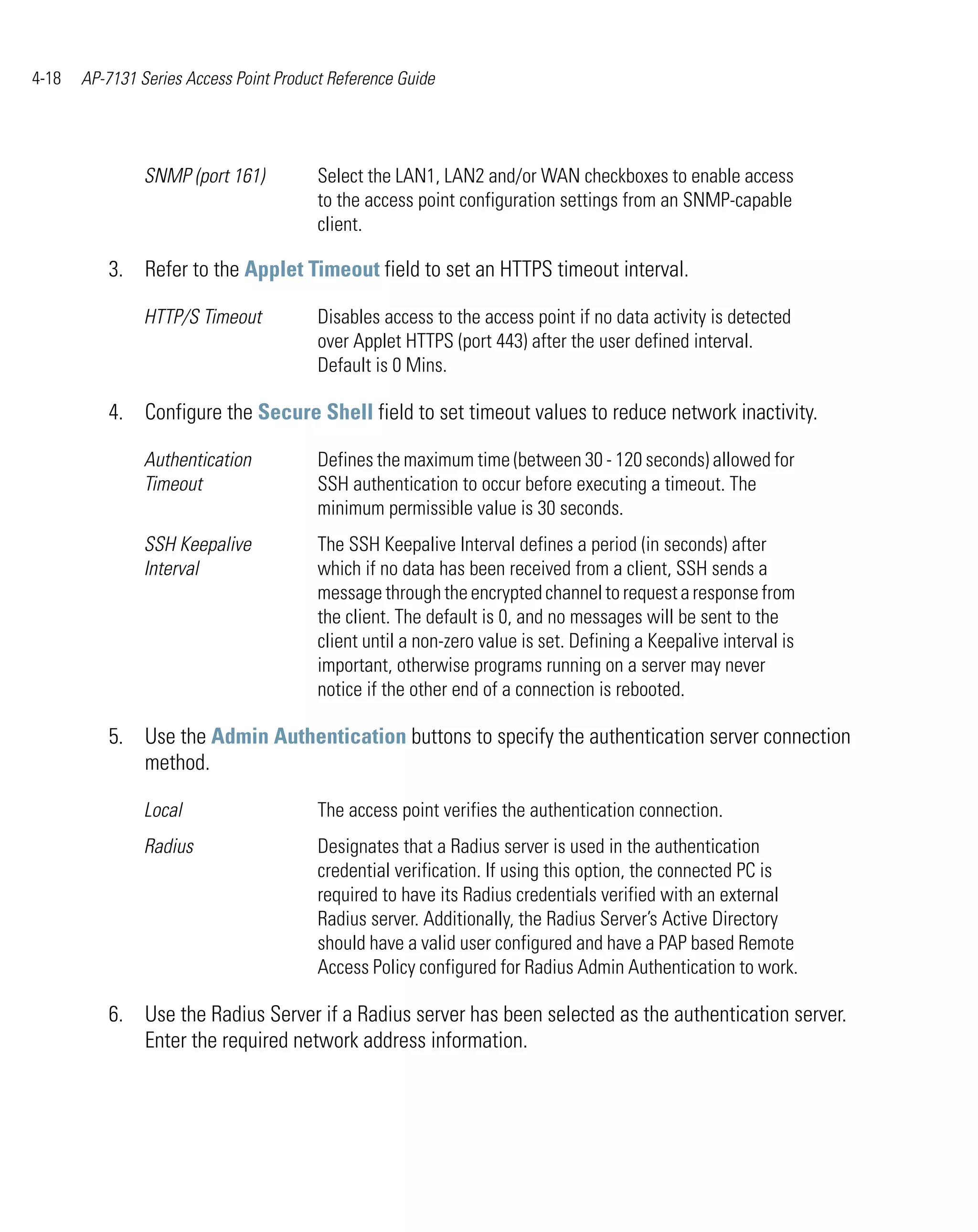 4-18   AP-7131 Series Access Point Product Reference Guide




                SNMP (port 161)          Select the LAN1, LAN2 and/or WAN checkboxes to enable access
                                         to the access point configuration settings from an SNMP-capable
                                         client.

          3. Refer to the Applet Timeout field to set an HTTPS timeout interval.

                HTTP/S Timeout           Disables access to the access point if no data activity is detected
                                         over Applet HTTPS (port 443) after the user defined interval.
                                         Default is 0 Mins.

          4. Configure the Secure Shell field to set timeout values to reduce network inactivity.

                Authentication           Defines the maximum time (between 30 - 120 seconds) allowed for
                Timeout                  SSH authentication to occur before executing a timeout. The
                                         minimum permissible value is 30 seconds.
                SSH Keepalive            The SSH Keepalive Interval defines a period (in seconds) after
                Interval                 which if no data has been received from a client, SSH sends a
                                         message through the encrypted channel to request a response from
                                         the client. The default is 0, and no messages will be sent to the
                                         client until a non-zero value is set. Defining a Keepalive interval is
                                         important, otherwise programs running on a server may never
                                         notice if the other end of a connection is rebooted.

          5. Use the Admin Authentication buttons to specify the authentication server connection
             method.

                Local                    The access point verifies the authentication connection.
                Radius                   Designates that a Radius server is used in the authentication
                                         credential verification. If using this option, the connected PC is
                                         required to have its Radius credentials verified with an external
                                         Radius server. Additionally, the Radius Server’s Active Directory
                                         should have a valid user configured and have a PAP based Remote
                                         Access Policy configured for Radius Admin Authentication to work.

          6. Use the Radius Server if a Radius server has been selected as the authentication server.
             Enter the required network address information.
 