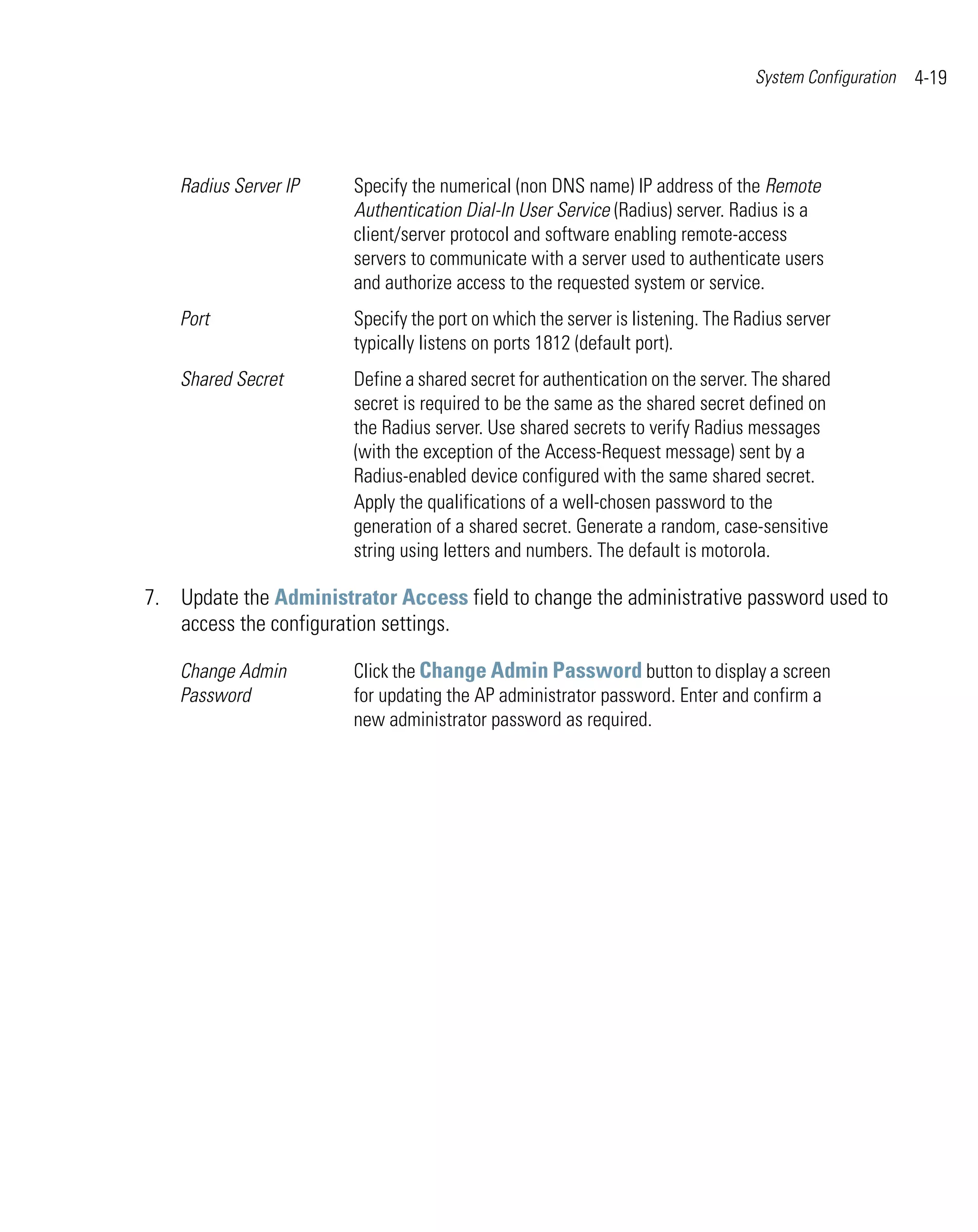 System Configuration   4-19




    Radius Server IP    Specify the numerical (non DNS name) IP address of the Remote
                        Authentication Dial-In User Service (Radius) server. Radius is a
                        client/server protocol and software enabling remote-access
                        servers to communicate with a server used to authenticate users
                        and authorize access to the requested system or service.
    Port                Specify the port on which the server is listening. The Radius server
                        typically listens on ports 1812 (default port).
    Shared Secret       Define a shared secret for authentication on the server. The shared
                        secret is required to be the same as the shared secret defined on
                        the Radius server. Use shared secrets to verify Radius messages
                        (with the exception of the Access-Request message) sent by a
                        Radius-enabled device configured with the same shared secret.
                        Apply the qualifications of a well-chosen password to the
                        generation of a shared secret. Generate a random, case-sensitive
                        string using letters and numbers. The default is motorola.

7. Update the Administrator Access field to change the administrative password used to
   access the configuration settings.

    Change Admin        Click the Change Admin Password button to display a screen
    Password            for updating the AP administrator password. Enter and confirm a
                        new administrator password as required.
 