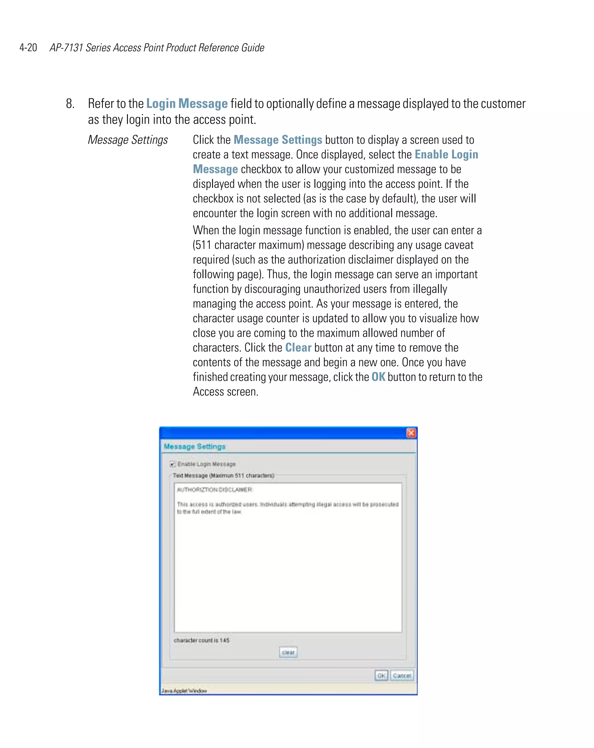 4-20   AP-7131 Series Access Point Product Reference Guide




          8. Refer to the Login Message field to optionally define a message displayed to the customer
             as they login into the access point.
                Message Settings         Click the Message Settings button to display a screen used to
                                         create a text message. Once displayed, select the Enable Login
                                         Message checkbox to allow your customized message to be
                                         displayed when the user is logging into the access point. If the
                                         checkbox is not selected (as is the case by default), the user will
                                         encounter the login screen with no additional message.
                                         When the login message function is enabled, the user can enter a
                                         (511 character maximum) message describing any usage caveat
                                         required (such as the authorization disclaimer displayed on the
                                         following page). Thus, the login message can serve an important
                                         function by discouraging unauthorized users from illegally
                                         managing the access point. As your message is entered, the
                                         character usage counter is updated to allow you to visualize how
                                         close you are coming to the maximum allowed number of
                                         characters. Click the Clear button at any time to remove the
                                         contents of the message and begin a new one. Once you have
                                         finished creating your message, click the OK button to return to the
                                         Access screen.
 