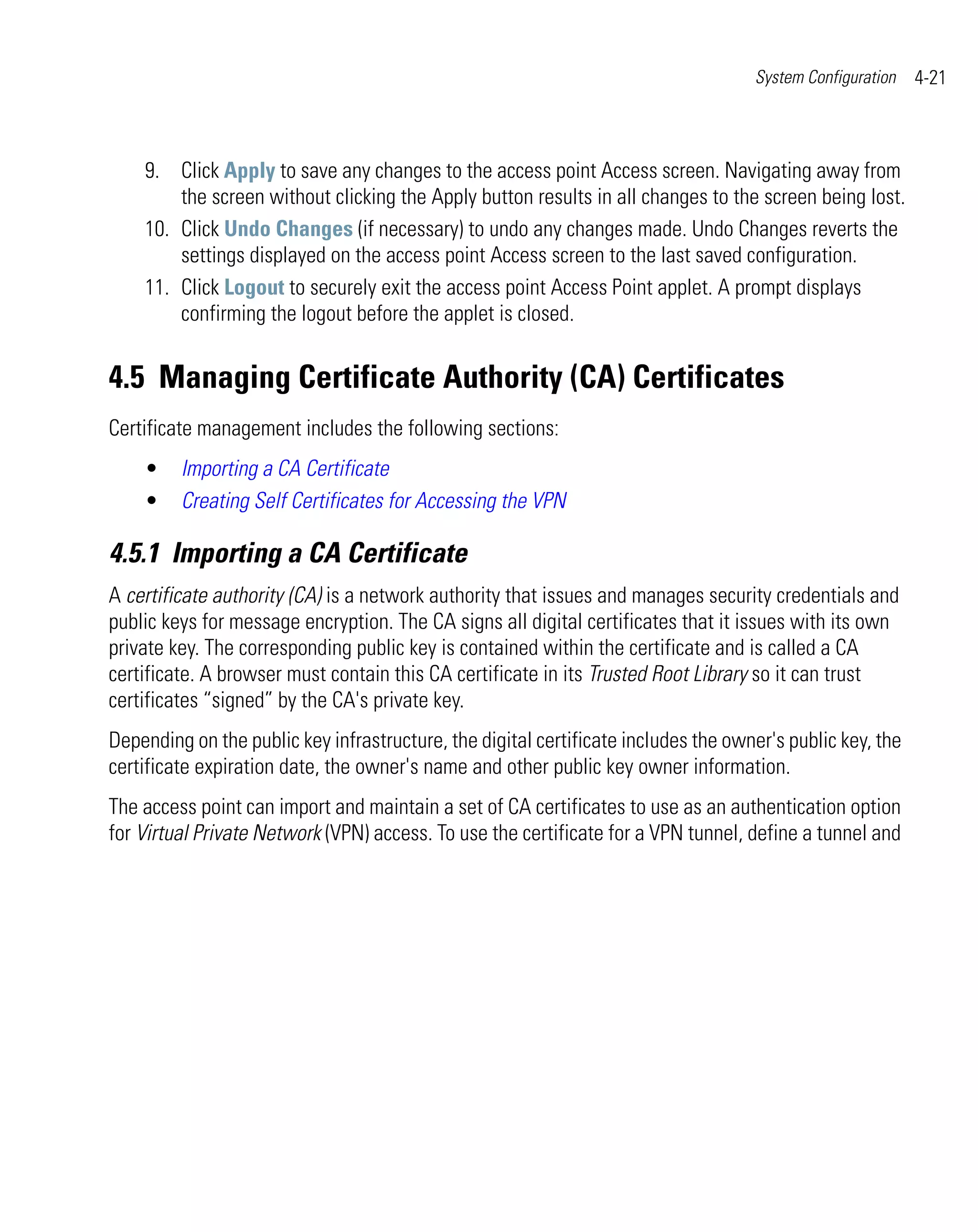 System Configuration   4-21



    9. Click Apply to save any changes to the access point Access screen. Navigating away from
        the screen without clicking the Apply button results in all changes to the screen being lost.
    10. Click Undo Changes (if necessary) to undo any changes made. Undo Changes reverts the
        settings displayed on the access point Access screen to the last saved configuration.
    11. Click Logout to securely exit the access point Access Point applet. A prompt displays
        confirming the logout before the applet is closed.


4.5 Managing Certificate Authority (CA) Certificates
Certificate management includes the following sections:
    •    Importing a CA Certificate
    •    Creating Self Certificates for Accessing the VPN

4.5.1 Importing a CA Certificate
A certificate authority (CA) is a network authority that issues and manages security credentials and
public keys for message encryption. The CA signs all digital certificates that it issues with its own
private key. The corresponding public key is contained within the certificate and is called a CA
certificate. A browser must contain this CA certificate in its Trusted Root Library so it can trust
certificates “signed” by the CA's private key.
Depending on the public key infrastructure, the digital certificate includes the owner's public key, the
certificate expiration date, the owner's name and other public key owner information.
The access point can import and maintain a set of CA certificates to use as an authentication option
for Virtual Private Network (VPN) access. To use the certificate for a VPN tunnel, define a tunnel and
 