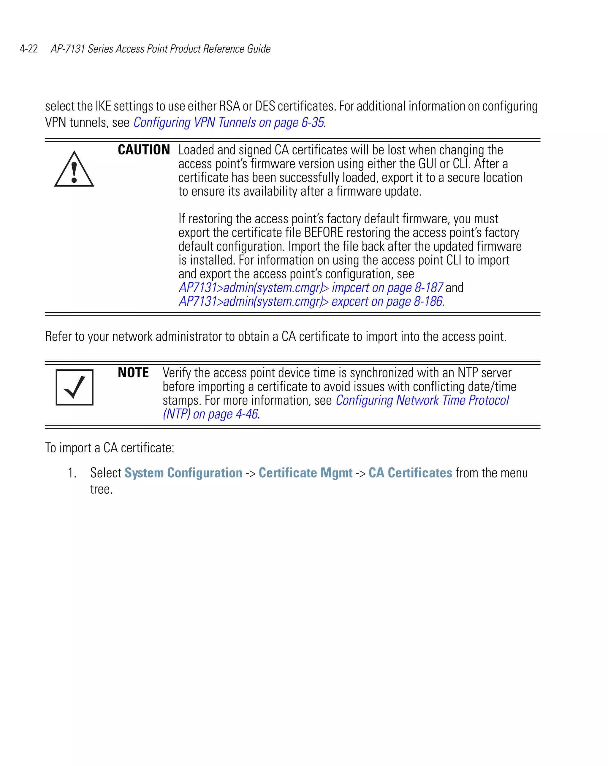 4-22    AP-7131 Series Access Point Product Reference Guide




       select the IKE settings to use either RSA or DES certificates. For additional information on configuring
       VPN tunnels, see Configuring VPN Tunnels on page 6-35.
                       CAUTION Loaded and signed CA certificates will be lost when changing the

            !                  access point’s firmware version using either the GUI or CLI. After a
                               certificate has been successfully loaded, export it to a secure location
                               to ensure its availability after a firmware update.

                                     If restoring the access point’s factory default firmware, you must
                                     export the certificate file BEFORE restoring the access point’s factory
                                     default configuration. Import the file back after the updated firmware
                                     is installed. For information on using the access point CLI to import
                                     and export the access point’s configuration, see
                                     AP7131>admin(system.cmgr)> impcert on page 8-187 and
                                     AP7131>admin(system.cmgr)> expcert on page 8-186.

       Refer to your network administrator to obtain a CA certificate to import into the access point.

                       NOTE Verify the access point device time is synchronized with an NTP server
                            before importing a certificate to avoid issues with conflicting date/time
                            stamps. For more information, see Configuring Network Time Protocol
                            (NTP) on page 4-46.

       To import a CA certificate:
           1. Select System Configuration -> Certificate Mgmt -> CA Certificates from the menu
              tree.
 