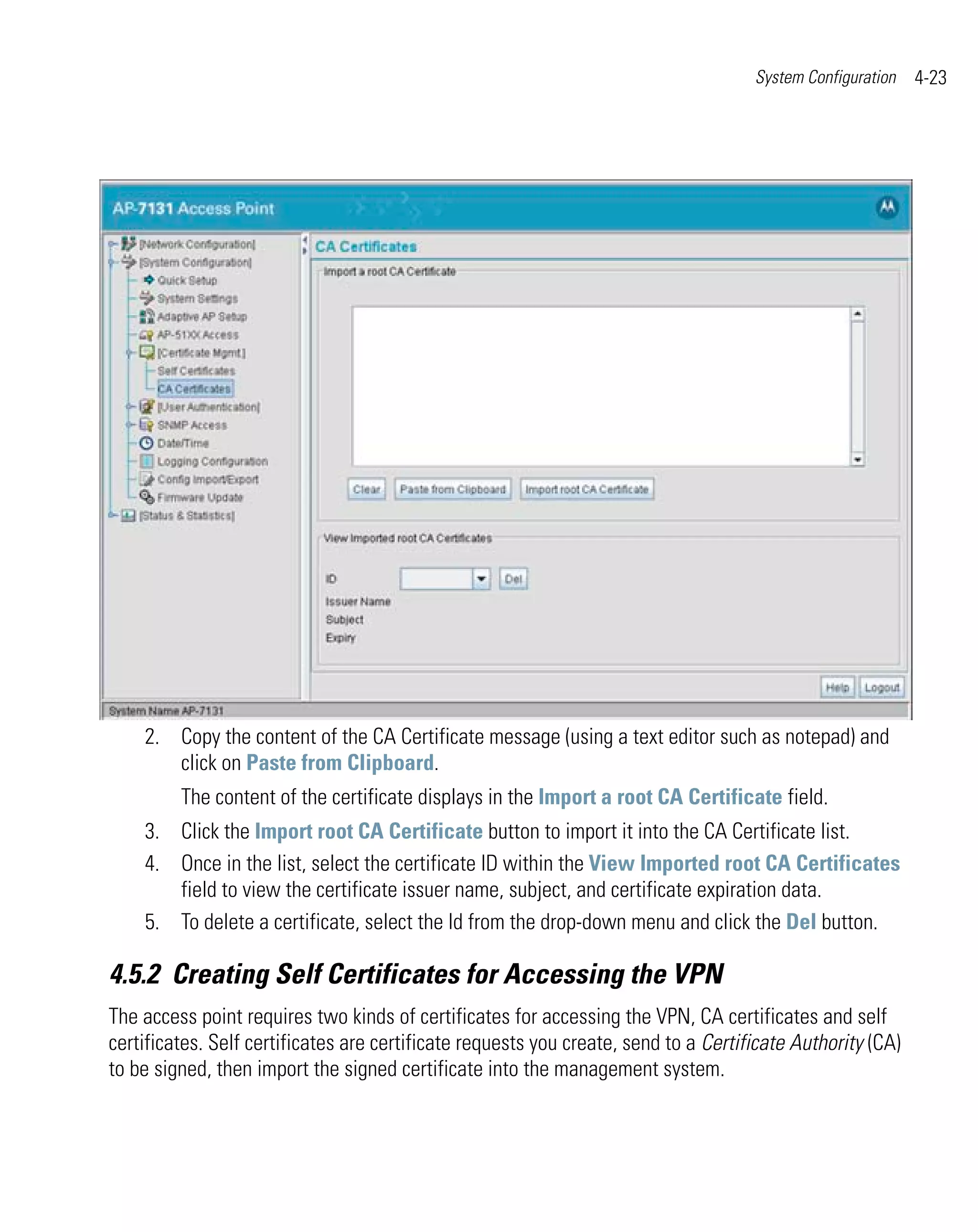 System Configuration   4-23




    2. Copy the content of the CA Certificate message (using a text editor such as notepad) and
       click on Paste from Clipboard.
         The content of the certificate displays in the Import a root CA Certificate field.
    3. Click the Import root CA Certificate button to import it into the CA Certificate list.
    4. Once in the list, select the certificate ID within the View Imported root CA Certificates
       field to view the certificate issuer name, subject, and certificate expiration data.
    5. To delete a certificate, select the Id from the drop-down menu and click the Del button.

4.5.2 Creating Self Certificates for Accessing the VPN
The access point requires two kinds of certificates for accessing the VPN, CA certificates and self
certificates. Self certificates are certificate requests you create, send to a Certificate Authority (CA)
to be signed, then import the signed certificate into the management system.
 
