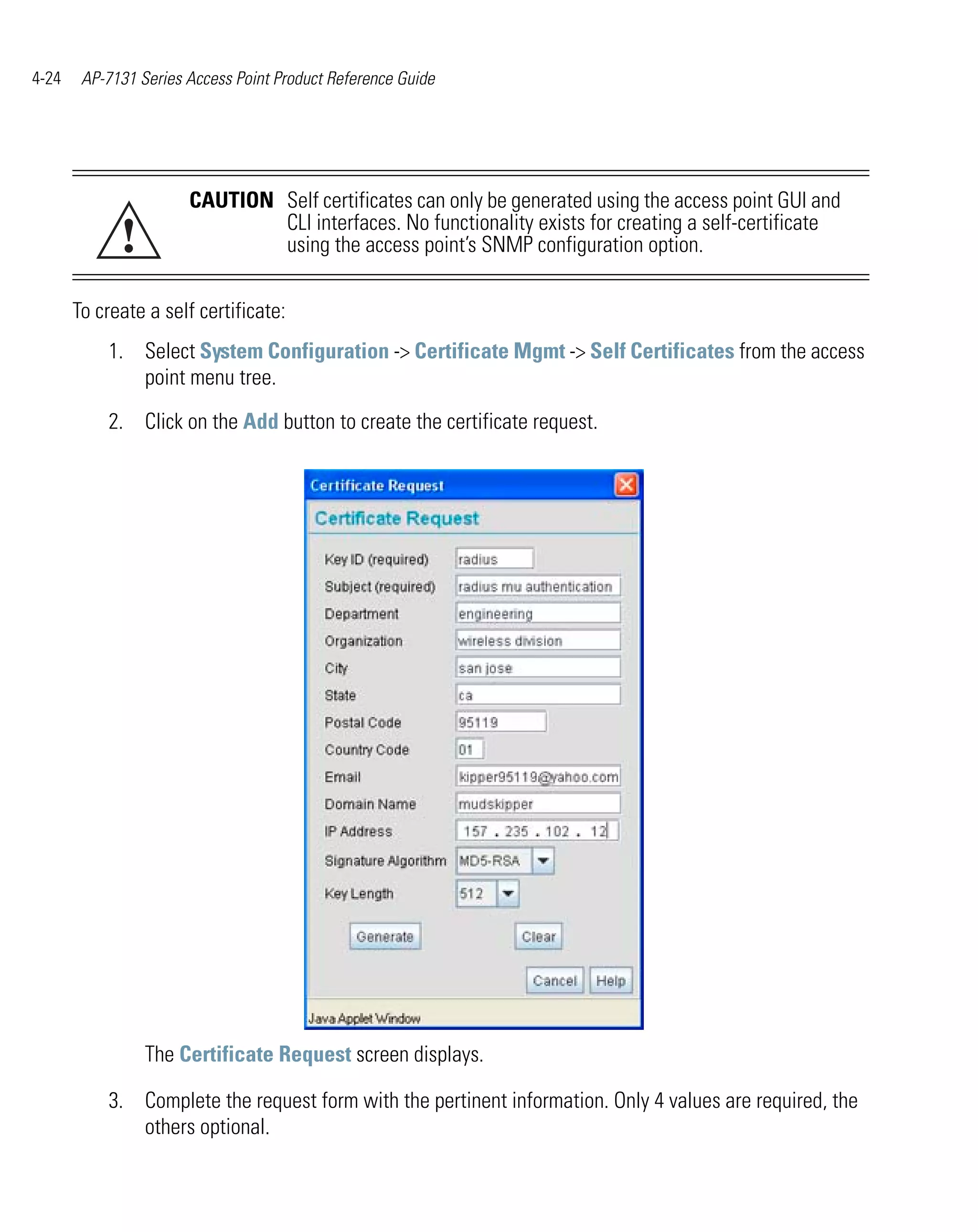 4-24    AP-7131 Series Access Point Product Reference Guide




                       CAUTION Self certificates can only be generated using the access point GUI and

             !                 CLI interfaces. No functionality exists for creating a self-certificate
                               using the access point’s SNMP configuration option.

       To create a self certificate:
           1. Select System Configuration -> Certificate Mgmt -> Self Certificates from the access
              point menu tree.

           2. Click on the Add button to create the certificate request.




                 The Certificate Request screen displays.

           3. Complete the request form with the pertinent information. Only 4 values are required, the
              others optional.
 