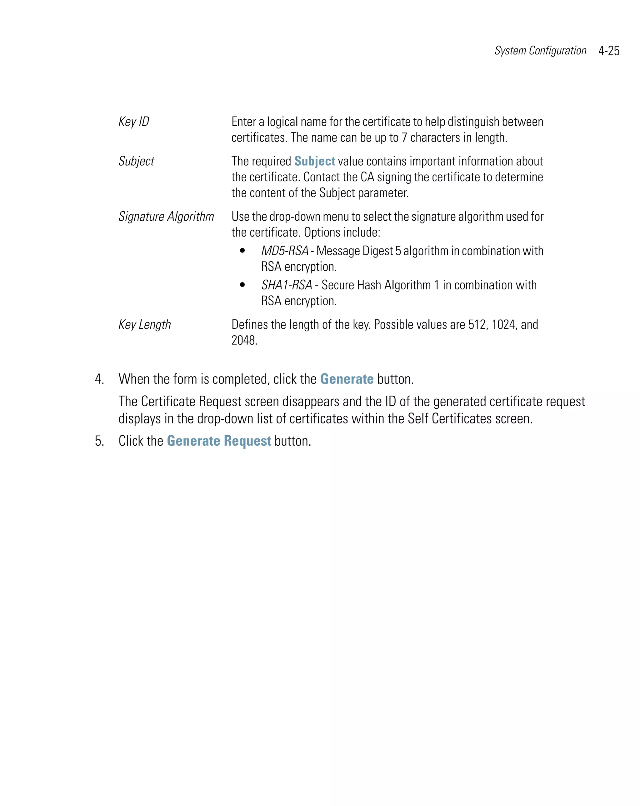 System Configuration   4-25




    Key ID                Enter a logical name for the certificate to help distinguish between
                          certificates. The name can be up to 7 characters in length.
    Subject               The required Subject value contains important information about
                          the certificate. Contact the CA signing the certificate to determine
                          the content of the Subject parameter.
    Signature Algorithm   Use the drop-down menu to select the signature algorithm used for
                          the certificate. Options include:
                            • MD5-RSA - Message Digest 5 algorithm in combination with
                                RSA encryption.
                            • SHA1-RSA - Secure Hash Algorithm 1 in combination with
                                RSA encryption.
    Key Length            Defines the length of the key. Possible values are 512, 1024, and
                          2048.

4. When the form is completed, click the Generate button.
    The Certificate Request screen disappears and the ID of the generated certificate request
    displays in the drop-down list of certificates within the Self Certificates screen.
5. Click the Generate Request button.
 