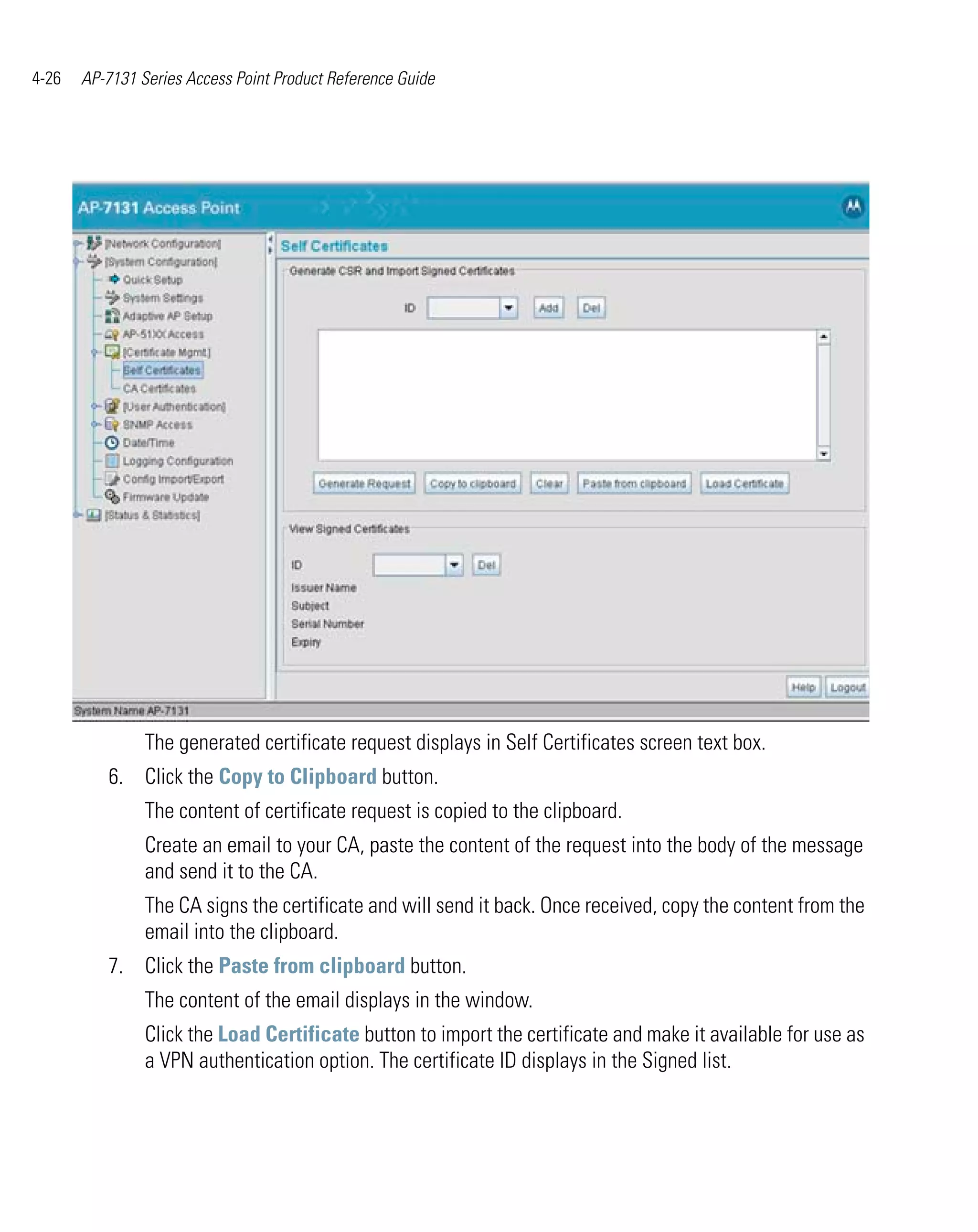 4-26   AP-7131 Series Access Point Product Reference Guide




                The generated certificate request displays in Self Certificates screen text box.
          6. Click the Copy to Clipboard button.
                The content of certificate request is copied to the clipboard.
                Create an email to your CA, paste the content of the request into the body of the message
                and send it to the CA.
                The CA signs the certificate and will send it back. Once received, copy the content from the
                email into the clipboard.
          7. Click the Paste from clipboard button.
                The content of the email displays in the window.
                Click the Load Certificate button to import the certificate and make it available for use as
                a VPN authentication option. The certificate ID displays in the Signed list.
 