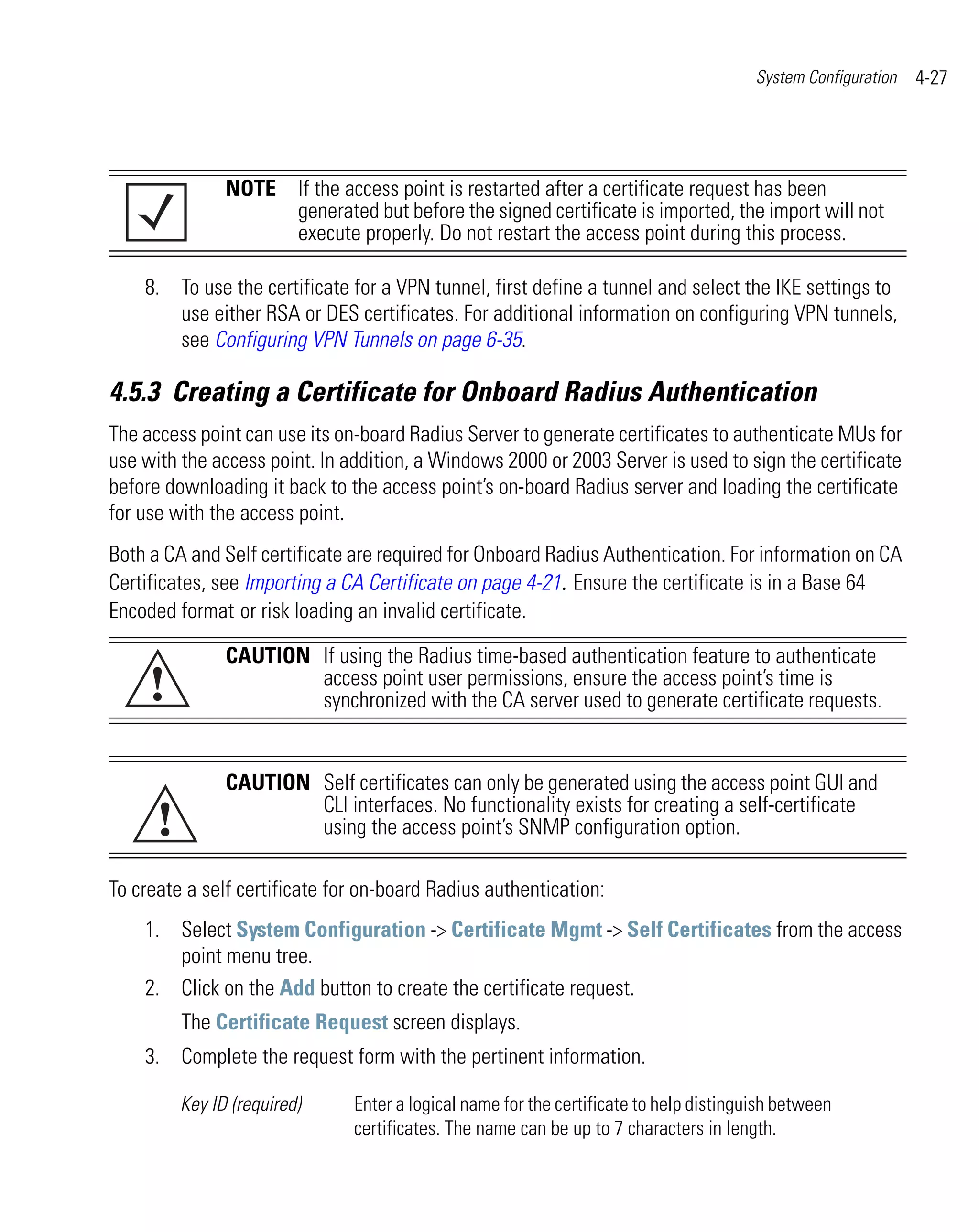 System Configuration   4-27




                NOTE If the access point is restarted after a certificate request has been
                     generated but before the signed certificate is imported, the import will not
                     execute properly. Do not restart the access point during this process.

    8. To use the certificate for a VPN tunnel, first define a tunnel and select the IKE settings to
       use either RSA or DES certificates. For additional information on configuring VPN tunnels,
       see Configuring VPN Tunnels on page 6-35.

4.5.3 Creating a Certificate for Onboard Radius Authentication
The access point can use its on-board Radius Server to generate certificates to authenticate MUs for
use with the access point. In addition, a Windows 2000 or 2003 Server is used to sign the certificate
before downloading it back to the access point’s on-board Radius server and loading the certificate
for use with the access point.
Both a CA and Self certificate are required for Onboard Radius Authentication. For information on CA
Certificates, see Importing a CA Certificate on page 4-21. Ensure the certificate is in a Base 64
Encoded format or risk loading an invalid certificate.

                CAUTION If using the Radius time-based authentication feature to authenticate
     !                  access point user permissions, ensure the access point’s time is
                        synchronized with the CA server used to generate certificate requests.


                CAUTION Self certificates can only be generated using the access point GUI and

      !
                        CLI interfaces. No functionality exists for creating a self-certificate
                        using the access point’s SNMP configuration option.

To create a self certificate for on-board Radius authentication:
    1. Select System Configuration -> Certificate Mgmt -> Self Certificates from the access
       point menu tree.
    2. Click on the Add button to create the certificate request.
          The Certificate Request screen displays.
    3. Complete the request form with the pertinent information.

          Key ID (required)    Enter a logical name for the certificate to help distinguish between
                               certificates. The name can be up to 7 characters in length.
 