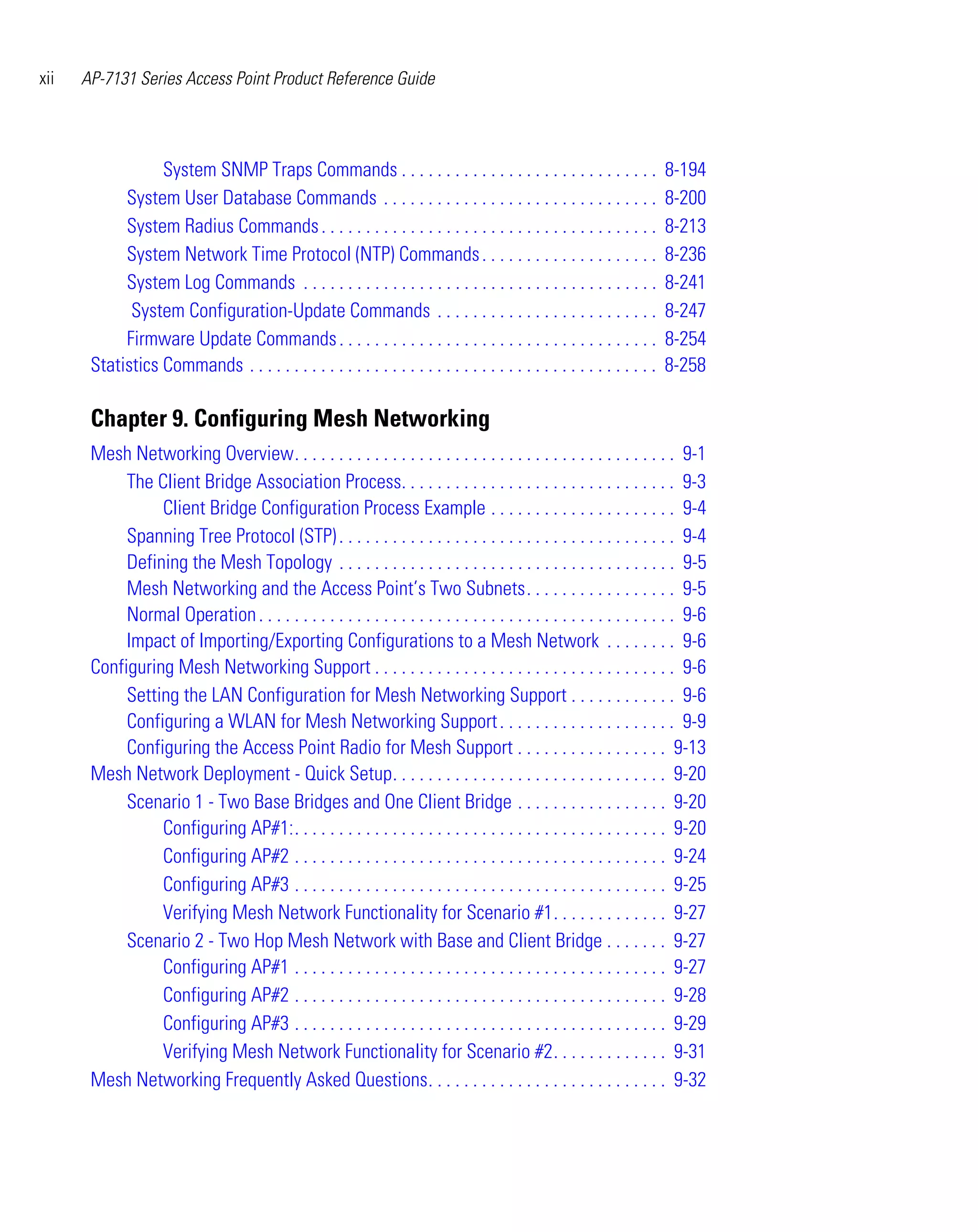 xii   AP-7131 Series Access Point Product Reference Guide




                  System SNMP Traps Commands . . . . . . . . . . . . . . . . . . . . . . . . . . . . .                   8-194
            System User Database Commands . . . . . . . . . . . . . . . . . . . . . . . . . . . . . . .                  8-200
            System Radius Commands . . . . . . . . . . . . . . . . . . . . . . . . . . . . . . . . . . . . . .           8-213
            System Network Time Protocol (NTP) Commands . . . . . . . . . . . . . . . . . . . .                          8-236
            System Log Commands . . . . . . . . . . . . . . . . . . . . . . . . . . . . . . . . . . . . . . . .          8-241
             System Configuration-Update Commands . . . . . . . . . . . . . . . . . . . . . . . . .                      8-247
            Firmware Update Commands . . . . . . . . . . . . . . . . . . . . . . . . . . . . . . . . . . . .             8-254
       Statistics Commands . . . . . . . . . . . . . . . . . . . . . . . . . . . . . . . . . . . . . . . . . . . . . .   8-258

       Chapter 9. Configuring Mesh Networking
       Mesh Networking Overview. . . . . . . . . . . . . . . . . . . . . . . . . . . . . . . . . . . . . . . . . . . 9-1
            The Client Bridge Association Process. . . . . . . . . . . . . . . . . . . . . . . . . . . . . . . 9-3
                 Client Bridge Configuration Process Example . . . . . . . . . . . . . . . . . . . . . 9-4
            Spanning Tree Protocol (STP) . . . . . . . . . . . . . . . . . . . . . . . . . . . . . . . . . . . . . . 9-4
            Defining the Mesh Topology . . . . . . . . . . . . . . . . . . . . . . . . . . . . . . . . . . . . . . 9-5
            Mesh Networking and the Access Point’s Two Subnets. . . . . . . . . . . . . . . . . 9-5
            Normal Operation . . . . . . . . . . . . . . . . . . . . . . . . . . . . . . . . . . . . . . . . . . . . . . . 9-6
            Impact of Importing/Exporting Configurations to a Mesh Network . . . . . . . . 9-6
       Configuring Mesh Networking Support . . . . . . . . . . . . . . . . . . . . . . . . . . . . . . . . . . 9-6
            Setting the LAN Configuration for Mesh Networking Support . . . . . . . . . . . . 9-6
            Configuring a WLAN for Mesh Networking Support . . . . . . . . . . . . . . . . . . . . 9-9
            Configuring the Access Point Radio for Mesh Support . . . . . . . . . . . . . . . . . 9-13
       Mesh Network Deployment - Quick Setup. . . . . . . . . . . . . . . . . . . . . . . . . . . . . . . 9-20
            Scenario 1 - Two Base Bridges and One Client Bridge . . . . . . . . . . . . . . . . . 9-20
                 Configuring AP#1:. . . . . . . . . . . . . . . . . . . . . . . . . . . . . . . . . . . . . . . . . . 9-20
                 Configuring AP#2 . . . . . . . . . . . . . . . . . . . . . . . . . . . . . . . . . . . . . . . . . . 9-24
                 Configuring AP#3 . . . . . . . . . . . . . . . . . . . . . . . . . . . . . . . . . . . . . . . . . . 9-25
                 Verifying Mesh Network Functionality for Scenario #1. . . . . . . . . . . . . 9-27
            Scenario 2 - Two Hop Mesh Network with Base and Client Bridge . . . . . . . 9-27
                 Configuring AP#1 . . . . . . . . . . . . . . . . . . . . . . . . . . . . . . . . . . . . . . . . . . 9-27
                 Configuring AP#2 . . . . . . . . . . . . . . . . . . . . . . . . . . . . . . . . . . . . . . . . . . 9-28
                 Configuring AP#3 . . . . . . . . . . . . . . . . . . . . . . . . . . . . . . . . . . . . . . . . . . 9-29
                 Verifying Mesh Network Functionality for Scenario #2. . . . . . . . . . . . . 9-31
       Mesh Networking Frequently Asked Questions. . . . . . . . . . . . . . . . . . . . . . . . . . . 9-32
 