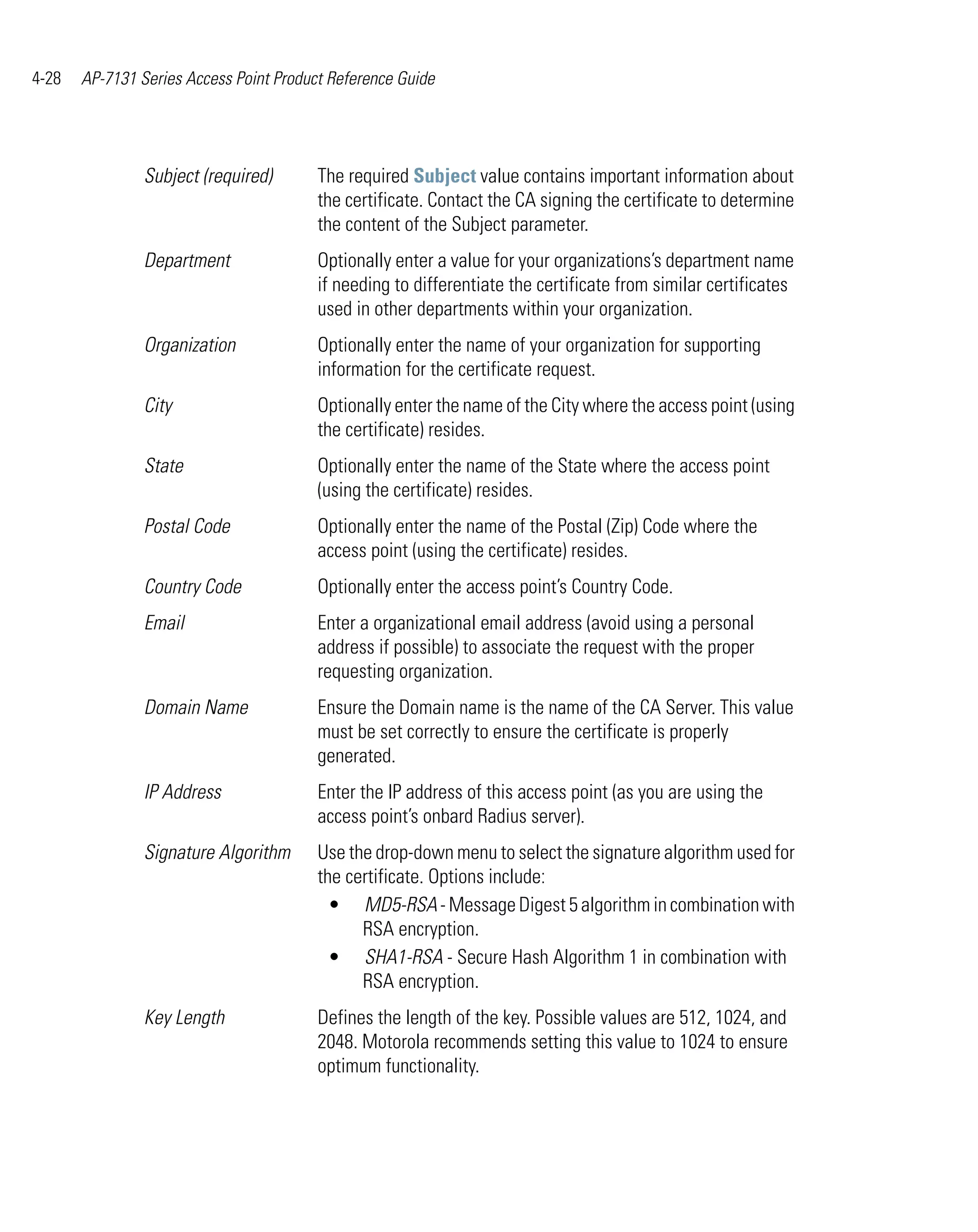 4-28   AP-7131 Series Access Point Product Reference Guide




                Subject (required)       The required Subject value contains important information about
                                         the certificate. Contact the CA signing the certificate to determine
                                         the content of the Subject parameter.
                Department               Optionally enter a value for your organizations’s department name
                                         if needing to differentiate the certificate from similar certificates
                                         used in other departments within your organization.
                Organization             Optionally enter the name of your organization for supporting
                                         information for the certificate request.
                City                     Optionally enter the name of the City where the access point (using
                                         the certificate) resides.
                State                    Optionally enter the name of the State where the access point
                                         (using the certificate) resides.
                Postal Code              Optionally enter the name of the Postal (Zip) Code where the
                                         access point (using the certificate) resides.
                Country Code             Optionally enter the access point’s Country Code.
                Email                    Enter a organizational email address (avoid using a personal
                                         address if possible) to associate the request with the proper
                                         requesting organization.
                Domain Name              Ensure the Domain name is the name of the CA Server. This value
                                         must be set correctly to ensure the certificate is properly
                                         generated.
                IP Address               Enter the IP address of this access point (as you are using the
                                         access point’s onbard Radius server).
                Signature Algorithm      Use the drop-down menu to select the signature algorithm used for
                                         the certificate. Options include:
                                           • MD5-RSA - Message Digest 5 algorithm in combination with
                                               RSA encryption.
                                           • SHA1-RSA - Secure Hash Algorithm 1 in combination with
                                               RSA encryption.
                Key Length               Defines the length of the key. Possible values are 512, 1024, and
                                         2048. Motorola recommends setting this value to 1024 to ensure
                                         optimum functionality.
 