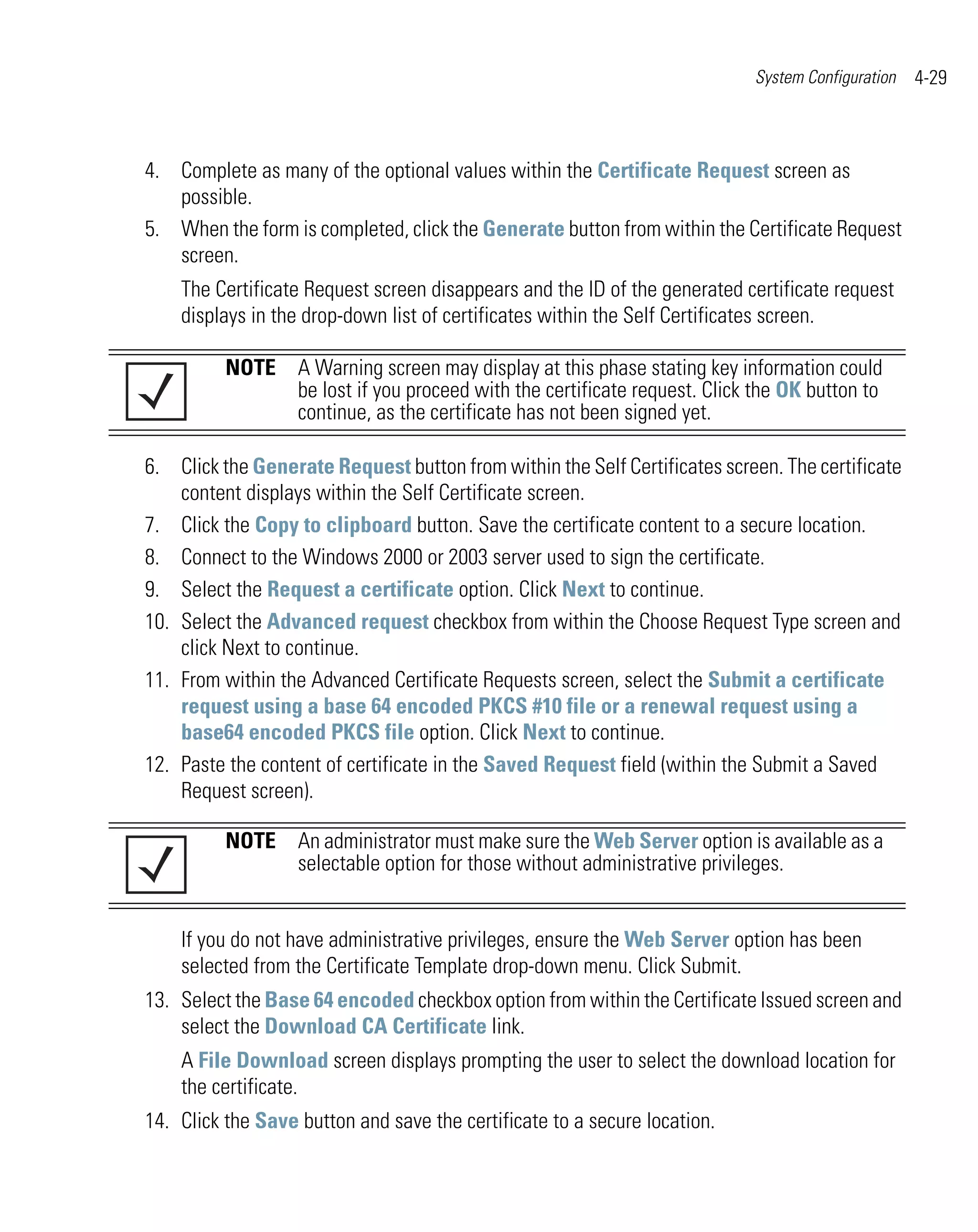System Configuration   4-29



4. Complete as many of the optional values within the Certificate Request screen as
   possible.
5. When the form is completed, click the Generate button from within the Certificate Request
   screen.
    The Certificate Request screen disappears and the ID of the generated certificate request
    displays in the drop-down list of certificates within the Self Certificates screen.

          NOTE A Warning screen may display at this phase stating key information could
               be lost if you proceed with the certificate request. Click the OK button to
               continue, as the certificate has not been signed yet.

6. Click the Generate Request button from within the Self Certificates screen. The certificate
    content displays within the Self Certificate screen.
7. Click the Copy to clipboard button. Save the certificate content to a secure location.
8. Connect to the Windows 2000 or 2003 server used to sign the certificate.
9. Select the Request a certificate option. Click Next to continue.
10. Select the Advanced request checkbox from within the Choose Request Type screen and
    click Next to continue.
11. From within the Advanced Certificate Requests screen, select the Submit a certificate
    request using a base 64 encoded PKCS #10 file or a renewal request using a
    base64 encoded PKCS file option. Click Next to continue.
12. Paste the content of certificate in the Saved Request field (within the Submit a Saved
    Request screen).

          NOTE An administrator must make sure the Web Server option is available as a
               selectable option for those without administrative privileges.


    If you do not have administrative privileges, ensure the Web Server option has been
    selected from the Certificate Template drop-down menu. Click Submit.
13. Select the Base 64 encoded checkbox option from within the Certificate Issued screen and
    select the Download CA Certificate link.
    A File Download screen displays prompting the user to select the download location for
    the certificate.
14. Click the Save button and save the certificate to a secure location.
 