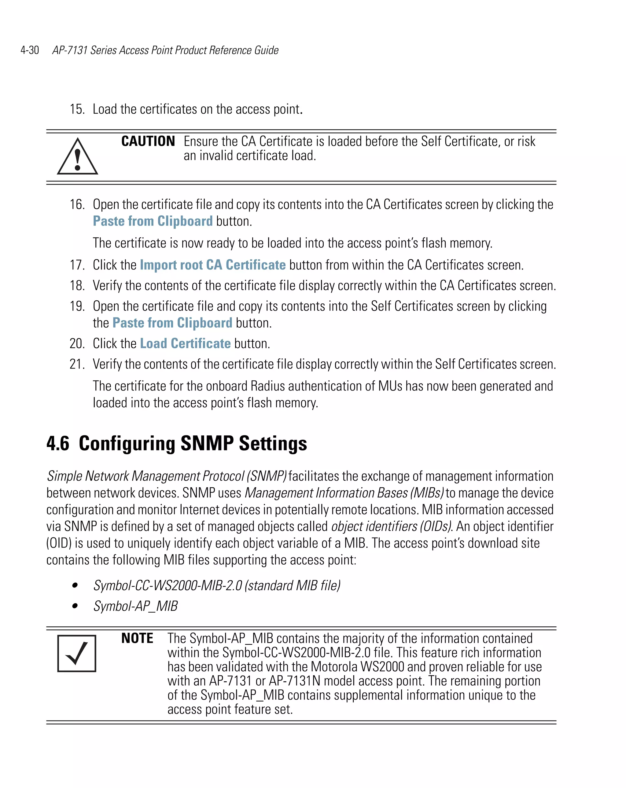 4-30    AP-7131 Series Access Point Product Reference Guide




           15. Load the certificates on the access point.

                       CAUTION Ensure the CA Certificate is loaded before the Self Certificate, or risk
            !                  an invalid certificate load.


           16. Open the certificate file and copy its contents into the CA Certificates screen by clicking the
               Paste from Clipboard button.
                 The certificate is now ready to be loaded into the access point’s flash memory.
           17. Click the Import root CA Certificate button from within the CA Certificates screen.
           18. Verify the contents of the certificate file display correctly within the CA Certificates screen.
           19. Open the certificate file and copy its contents into the Self Certificates screen by clicking
               the Paste from Clipboard button.
           20. Click the Load Certificate button.
           21. Verify the contents of the certificate file display correctly within the Self Certificates screen.
                 The certificate for the onboard Radius authentication of MUs has now been generated and
                 loaded into the access point’s flash memory.


       4.6 Configuring SNMP Settings
       Simple Network Management Protocol (SNMP) facilitates the exchange of management information
       between network devices. SNMP uses Management Information Bases (MIBs) to manage the device
       configuration and monitor Internet devices in potentially remote locations. MIB information accessed
       via SNMP is defined by a set of managed objects called object identifiers (OIDs). An object identifier
       (OID) is used to uniquely identify each object variable of a MIB. The access point’s download site
       contains the following MIB files supporting the access point:
           •     Symbol-CC-WS2000-MIB-2.0 (standard MIB file)
           •     Symbol-AP_MIB

                       NOTE The Symbol-AP_MIB contains the majority of the information contained
                            within the Symbol-CC-WS2000-MIB-2.0 file. This feature rich information
                            has been validated with the Motorola WS2000 and proven reliable for use
                            with an AP-7131 or AP-7131N model access point. The remaining portion
                            of the Symbol-AP_MIB contains supplemental information unique to the
                            access point feature set.
 