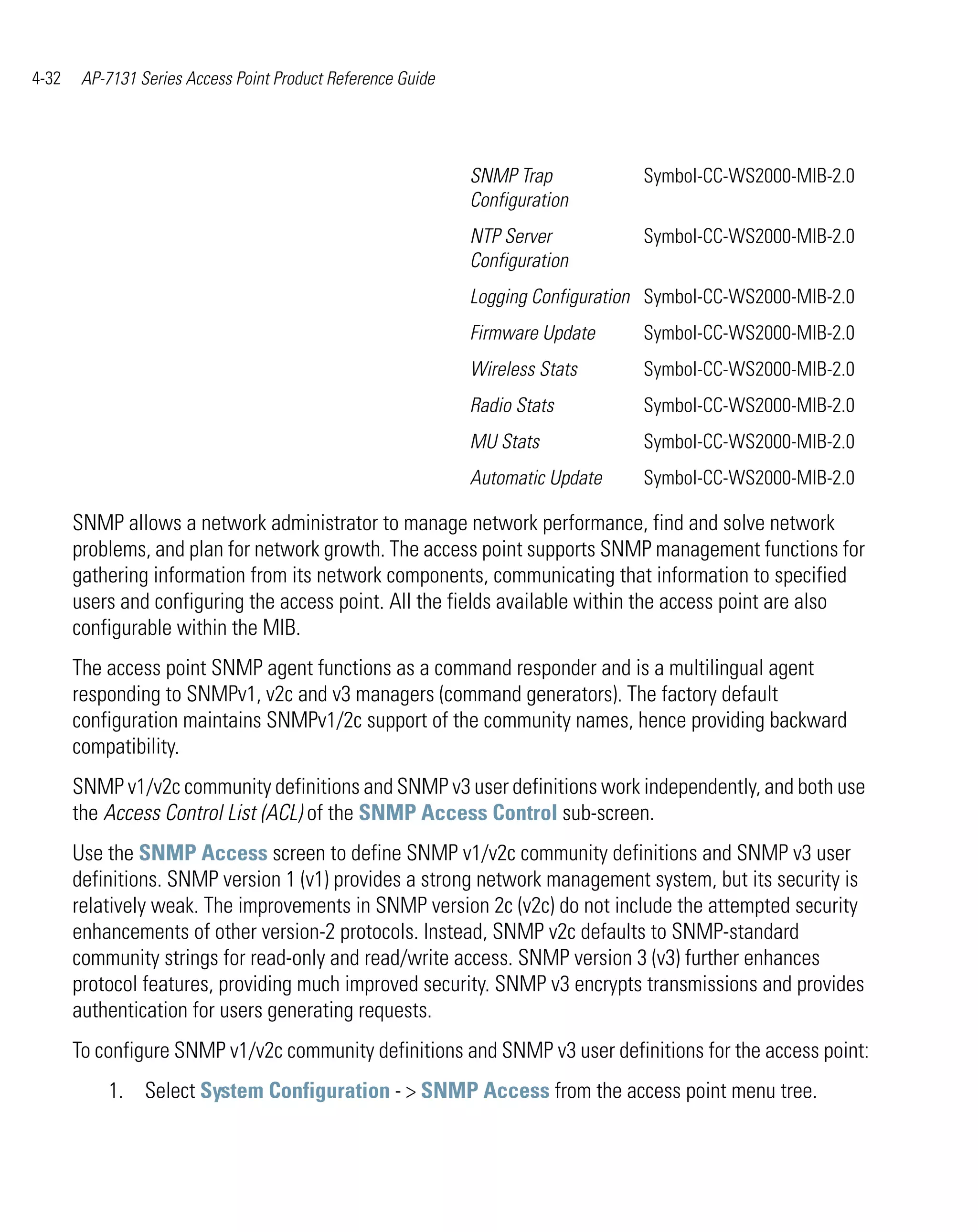 4-32    AP-7131 Series Access Point Product Reference Guide




                                                              SNMP Trap           Symbol-CC-WS2000-MIB-2.0
                                                              Configuration
                                                              NTP Server          Symbol-CC-WS2000-MIB-2.0
                                                              Configuration
                                                              Logging Configuration Symbol-CC-WS2000-MIB-2.0
                                                              Firmware Update     Symbol-CC-WS2000-MIB-2.0
                                                              Wireless Stats      Symbol-CC-WS2000-MIB-2.0
                                                              Radio Stats         Symbol-CC-WS2000-MIB-2.0
                                                              MU Stats            Symbol-CC-WS2000-MIB-2.0
                                                              Automatic Update    Symbol-CC-WS2000-MIB-2.0

       SNMP allows a network administrator to manage network performance, find and solve network
       problems, and plan for network growth. The access point supports SNMP management functions for
       gathering information from its network components, communicating that information to specified
       users and configuring the access point. All the fields available within the access point are also
       configurable within the MIB.
       The access point SNMP agent functions as a command responder and is a multilingual agent
       responding to SNMPv1, v2c and v3 managers (command generators). The factory default
       configuration maintains SNMPv1/2c support of the community names, hence providing backward
       compatibility.
       SNMP v1/v2c community definitions and SNMP v3 user definitions work independently, and both use
       the Access Control List (ACL) of the SNMP Access Control sub-screen.
       Use the SNMP Access screen to define SNMP v1/v2c community definitions and SNMP v3 user
       definitions. SNMP version 1 (v1) provides a strong network management system, but its security is
       relatively weak. The improvements in SNMP version 2c (v2c) do not include the attempted security
       enhancements of other version-2 protocols. Instead, SNMP v2c defaults to SNMP-standard
       community strings for read-only and read/write access. SNMP version 3 (v3) further enhances
       protocol features, providing much improved security. SNMP v3 encrypts transmissions and provides
       authentication for users generating requests.
       To configure SNMP v1/v2c community definitions and SNMP v3 user definitions for the access point:
           1. Select System Configuration - > SNMP Access from the access point menu tree.
 