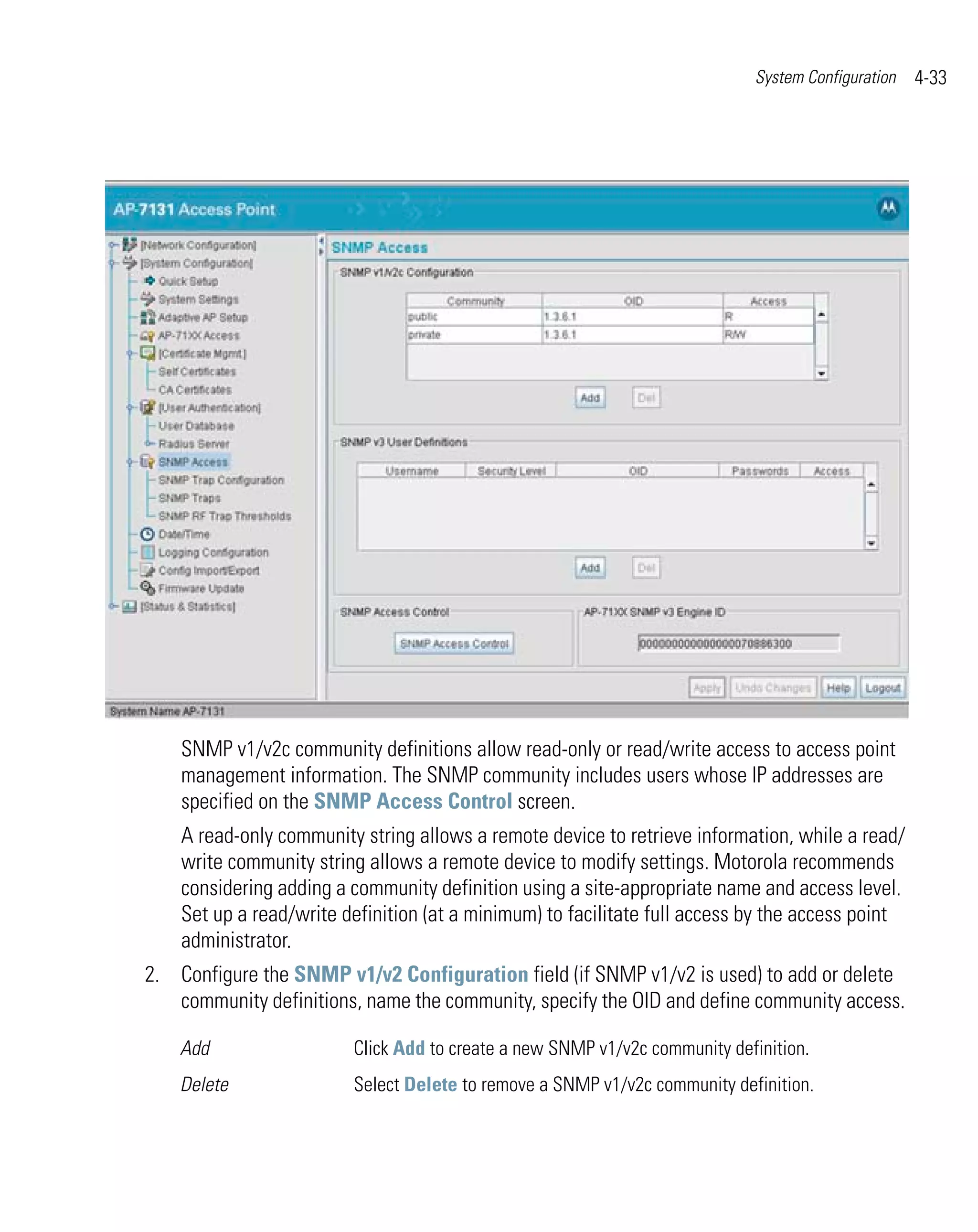 System Configuration   4-33




    SNMP v1/v2c community definitions allow read-only or read/write access to access point
    management information. The SNMP community includes users whose IP addresses are
    specified on the SNMP Access Control screen.
    A read-only community string allows a remote device to retrieve information, while a read/
    write community string allows a remote device to modify settings. Motorola recommends
    considering adding a community definition using a site-appropriate name and access level.
    Set up a read/write definition (at a minimum) to facilitate full access by the access point
    administrator.
2. Configure the SNMP v1/v2 Configuration field (if SNMP v1/v2 is used) to add or delete
   community definitions, name the community, specify the OID and define community access.

    Add                  Click Add to create a new SNMP v1/v2c community definition.
    Delete               Select Delete to remove a SNMP v1/v2c community definition.
 