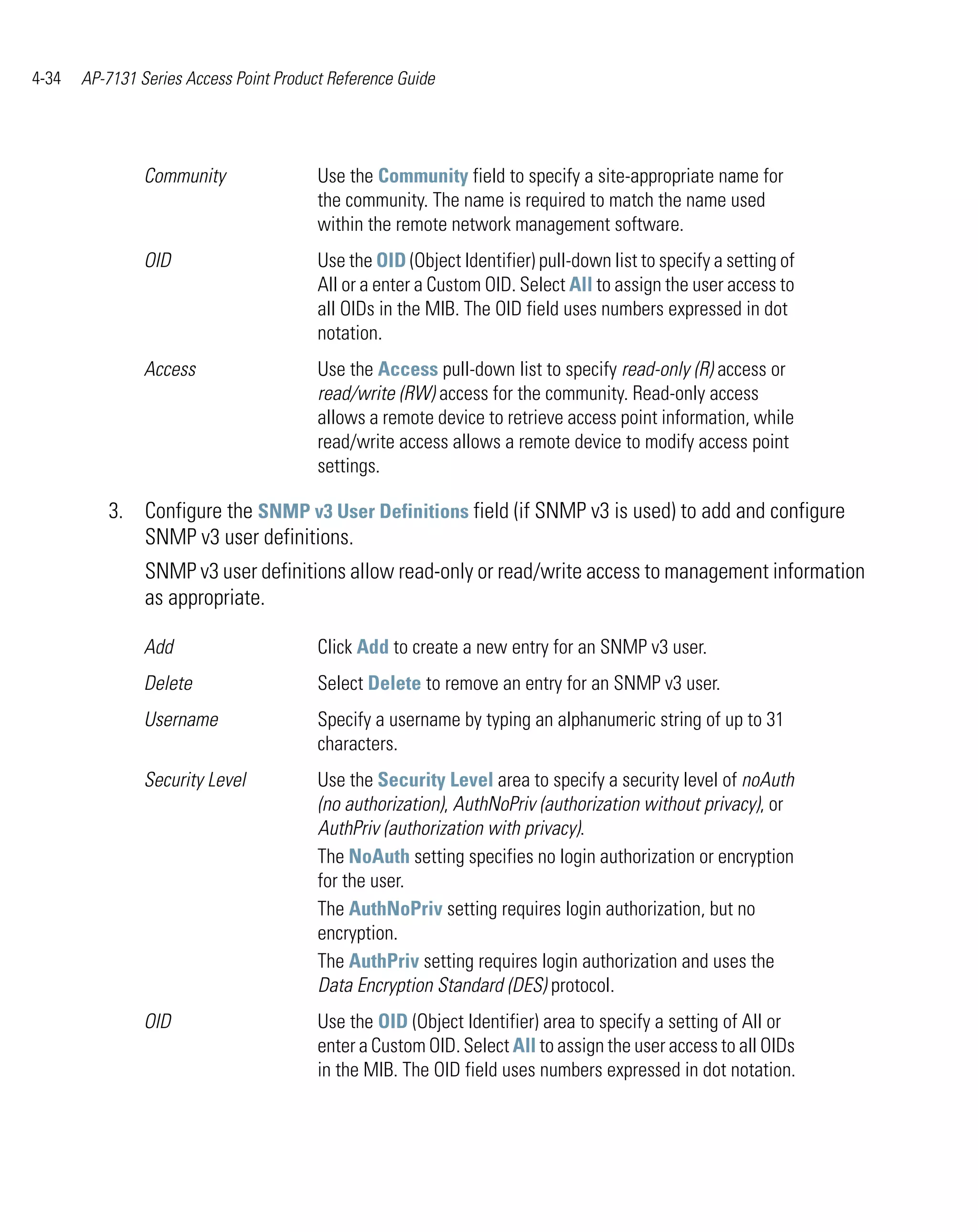 4-34   AP-7131 Series Access Point Product Reference Guide




                Community                Use the Community field to specify a site-appropriate name for
                                         the community. The name is required to match the name used
                                         within the remote network management software.
                OID                      Use the OID (Object Identifier) pull-down list to specify a setting of
                                         All or a enter a Custom OID. Select All to assign the user access to
                                         all OIDs in the MIB. The OID field uses numbers expressed in dot
                                         notation.
                Access                   Use the Access pull-down list to specify read-only (R) access or
                                         read/write (RW) access for the community. Read-only access
                                         allows a remote device to retrieve access point information, while
                                         read/write access allows a remote device to modify access point
                                         settings.

          3. Configure the SNMP v3 User Definitions field (if SNMP v3 is used) to add and configure
             SNMP v3 user definitions.
                SNMP v3 user definitions allow read-only or read/write access to management information
                as appropriate.

                Add                      Click Add to create a new entry for an SNMP v3 user.
                Delete                   Select Delete to remove an entry for an SNMP v3 user.
                Username                 Specify a username by typing an alphanumeric string of up to 31
                                         characters.
                Security Level           Use the Security Level area to specify a security level of noAuth
                                         (no authorization), AuthNoPriv (authorization without privacy), or
                                         AuthPriv (authorization with privacy).
                                         The NoAuth setting specifies no login authorization or encryption
                                         for the user.
                                         The AuthNoPriv setting requires login authorization, but no
                                         encryption.
                                         The AuthPriv setting requires login authorization and uses the
                                         Data Encryption Standard (DES) protocol.
                OID                      Use the OID (Object Identifier) area to specify a setting of All or
                                         enter a Custom OID. Select All to assign the user access to all OIDs
                                         in the MIB. The OID field uses numbers expressed in dot notation.
 