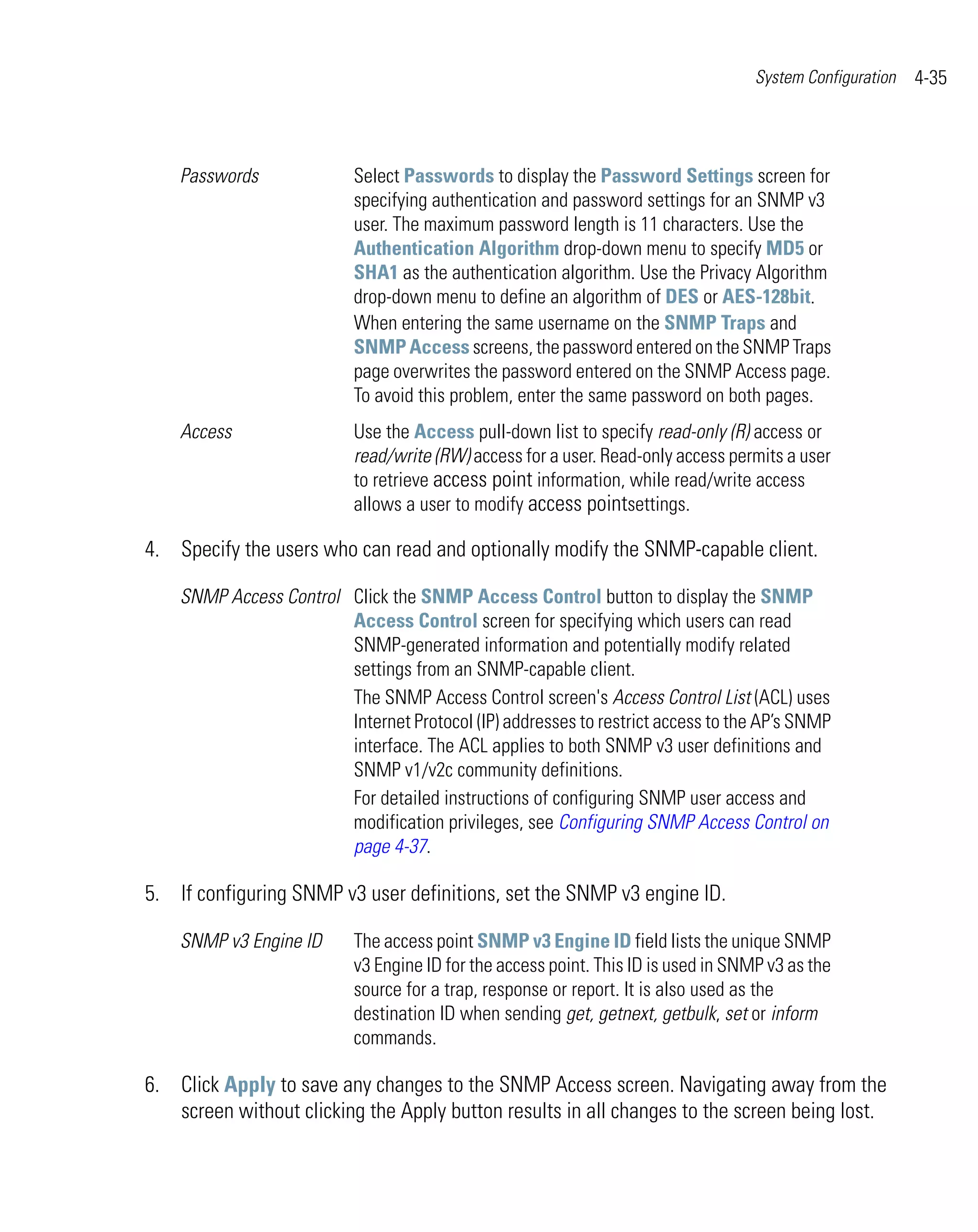 System Configuration   4-35



    Passwords              Select Passwords to display the Password Settings screen for
                           specifying authentication and password settings for an SNMP v3
                           user. The maximum password length is 11 characters. Use the
                           Authentication Algorithm drop-down menu to specify MD5 or
                           SHA1 as the authentication algorithm. Use the Privacy Algorithm
                           drop-down menu to define an algorithm of DES or AES-128bit.
                           When entering the same username on the SNMP Traps and
                           SNMP Access screens, the password entered on the SNMP Traps
                           page overwrites the password entered on the SNMP Access page.
                           To avoid this problem, enter the same password on both pages.
    Access                 Use the Access pull-down list to specify read-only (R) access or
                           read/write (RW) access for a user. Read-only access permits a user
                           to retrieve access point information, while read/write access
                           allows a user to modify access pointsettings.

4. Specify the users who can read and optionally modify the SNMP-capable client.

    SNMP Access Control Click the SNMP Access Control button to display the SNMP
                        Access Control screen for specifying which users can read
                        SNMP-generated information and potentially modify related
                        settings from an SNMP-capable client.
                        The SNMP Access Control screen's Access Control List (ACL) uses
                        Internet Protocol (IP) addresses to restrict access to the AP’s SNMP
                        interface. The ACL applies to both SNMP v3 user definitions and
                        SNMP v1/v2c community definitions.
                        For detailed instructions of configuring SNMP user access and
                        modification privileges, see Configuring SNMP Access Control on
                        page 4-37.

5. If configuring SNMP v3 user definitions, set the SNMP v3 engine ID.

    SNMP v3 Engine ID      The access point SNMP v3 Engine ID field lists the unique SNMP
                           v3 Engine ID for the access point. This ID is used in SNMP v3 as the
                           source for a trap, response or report. It is also used as the
                           destination ID when sending get, getnext, getbulk, set or inform
                           commands.

6. Click Apply to save any changes to the SNMP Access screen. Navigating away from the
   screen without clicking the Apply button results in all changes to the screen being lost.
 