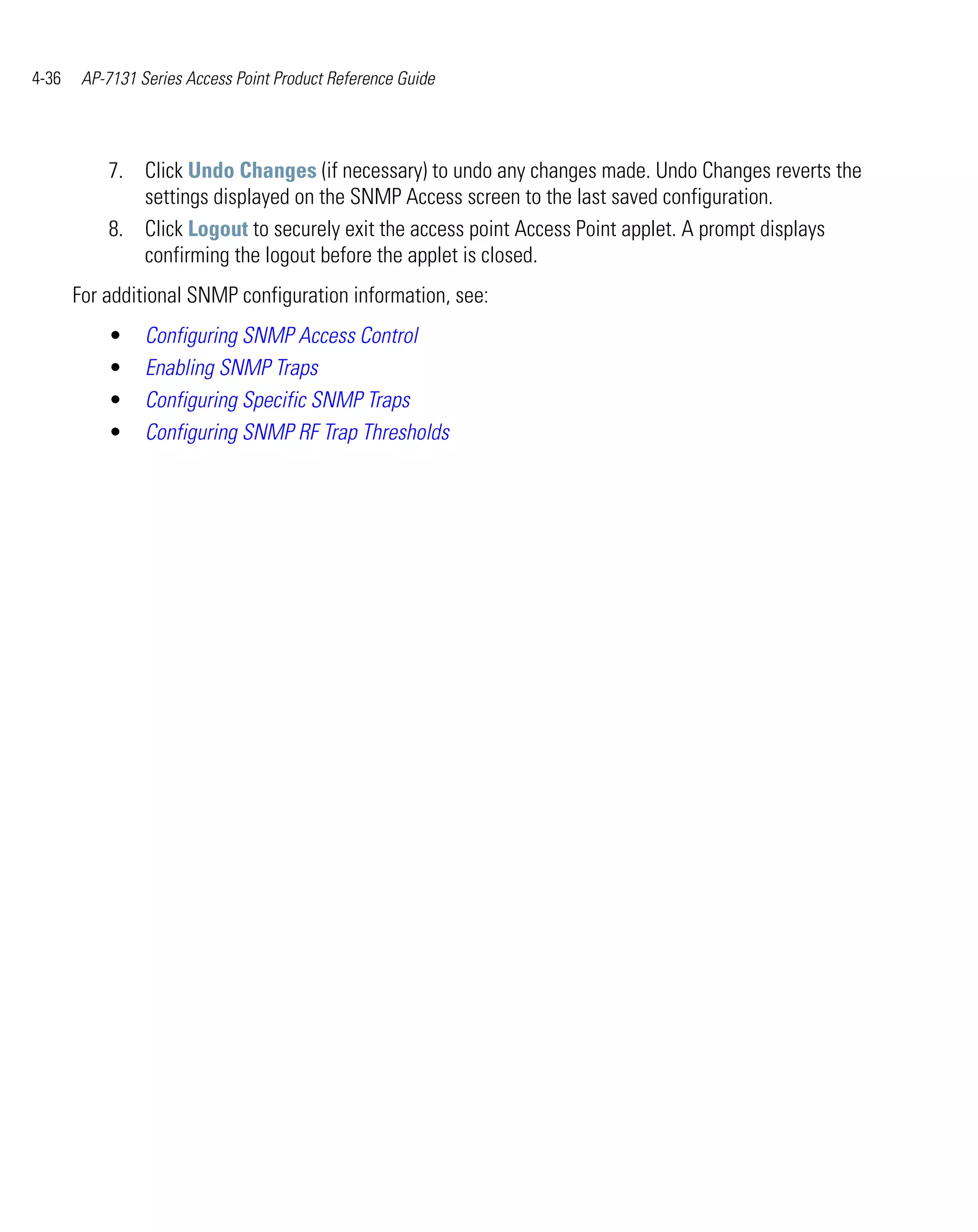 4-36    AP-7131 Series Access Point Product Reference Guide




           7. Click Undo Changes (if necessary) to undo any changes made. Undo Changes reverts the
              settings displayed on the SNMP Access screen to the last saved configuration.
           8. Click Logout to securely exit the access point Access Point applet. A prompt displays
              confirming the logout before the applet is closed.
       For additional SNMP configuration information, see:
           •     Configuring SNMP Access Control
           •     Enabling SNMP Traps
           •     Configuring Specific SNMP Traps
           •     Configuring SNMP RF Trap Thresholds
 