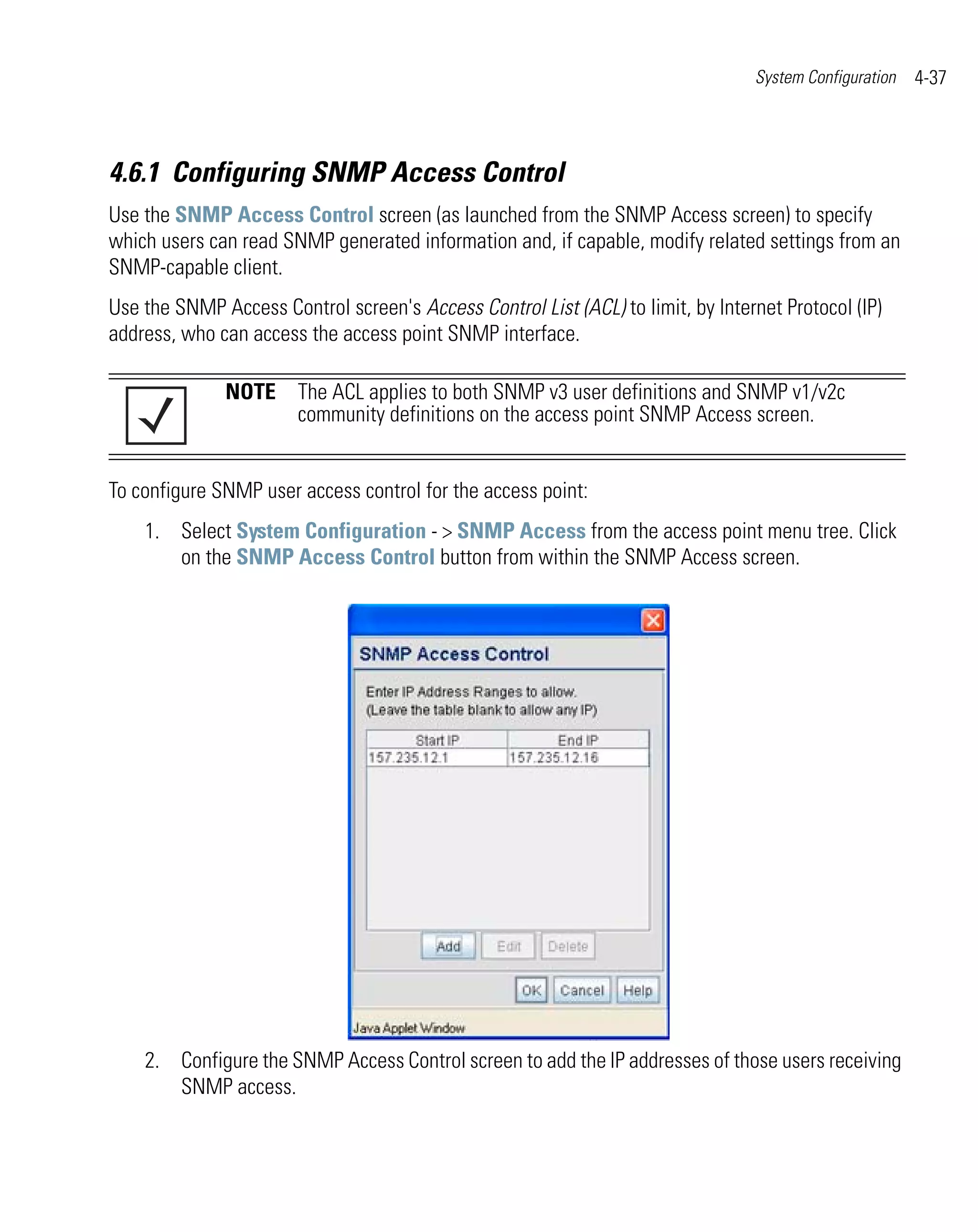 System Configuration   4-37



4.6.1 Configuring SNMP Access Control
Use the SNMP Access Control screen (as launched from the SNMP Access screen) to specify
which users can read SNMP generated information and, if capable, modify related settings from an
SNMP-capable client.
Use the SNMP Access Control screen's Access Control List (ACL) to limit, by Internet Protocol (IP)
address, who can access the access point SNMP interface.

              NOTE The ACL applies to both SNMP v3 user definitions and SNMP v1/v2c
                   community definitions on the access point SNMP Access screen.


To configure SNMP user access control for the access point:
    1. Select System Configuration - > SNMP Access from the access point menu tree. Click
       on the SNMP Access Control button from within the SNMP Access screen.




    2. Configure the SNMP Access Control screen to add the IP addresses of those users receiving
       SNMP access.
 