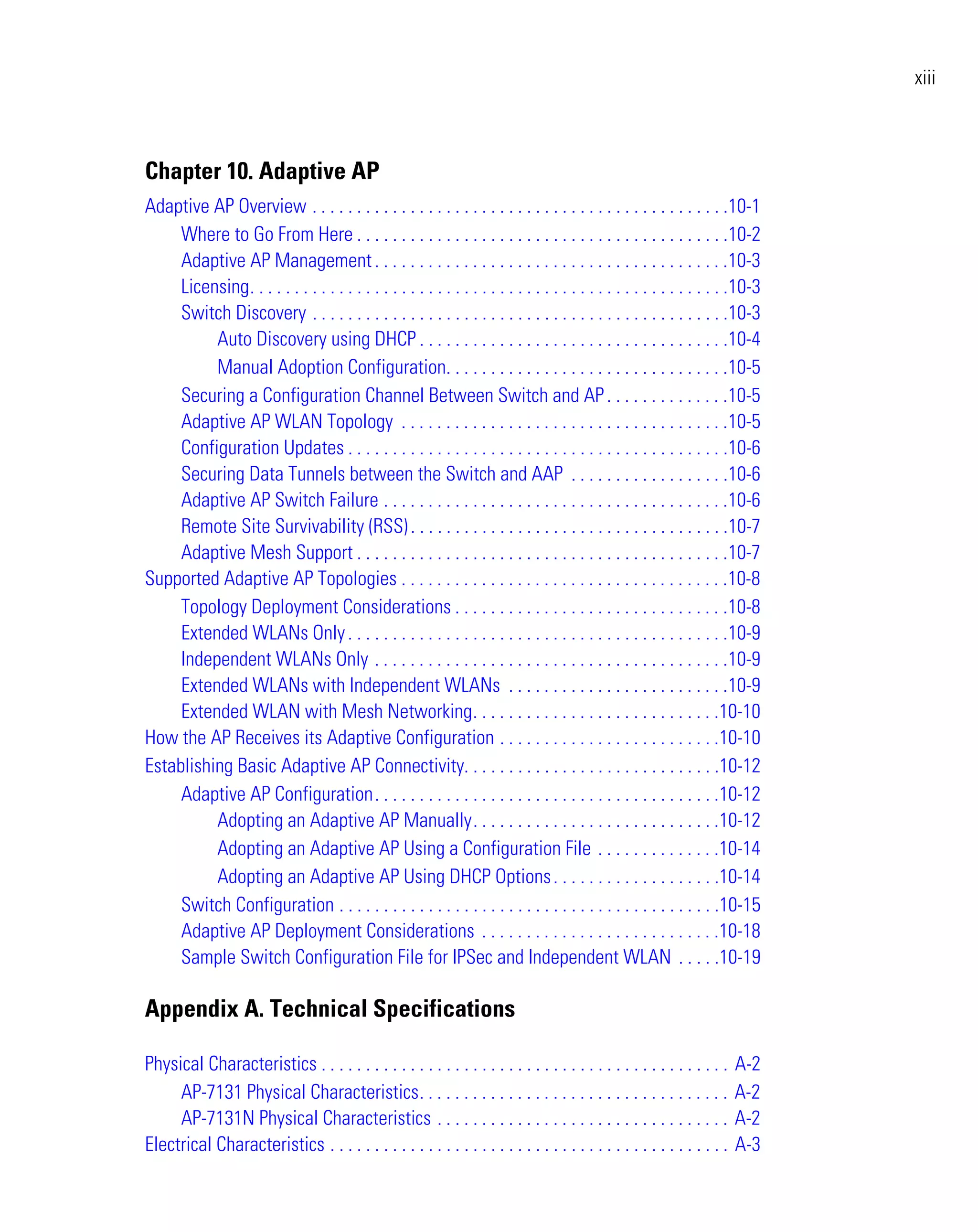 xiii



Chapter 10. Adaptive AP
Adaptive AP Overview . . . . . . . . . . . . . . . . . . . . . . . . . . . . . . . . . . . . . . . . . . . . . . .10-1
     Where to Go From Here . . . . . . . . . . . . . . . . . . . . . . . . . . . . . . . . . . . . . . . . . .10-2
     Adaptive AP Management . . . . . . . . . . . . . . . . . . . . . . . . . . . . . . . . . . . . . . . .10-3
     Licensing. . . . . . . . . . . . . . . . . . . . . . . . . . . . . . . . . . . . . . . . . . . . . . . . . . . . . .10-3
     Switch Discovery . . . . . . . . . . . . . . . . . . . . . . . . . . . . . . . . . . . . . . . . . . . . . . .10-3
          Auto Discovery using DHCP . . . . . . . . . . . . . . . . . . . . . . . . . . . . . . . . . . .10-4
          Manual Adoption Configuration. . . . . . . . . . . . . . . . . . . . . . . . . . . . . . . .10-5
     Securing a Configuration Channel Between Switch and AP . . . . . . . . . . . . . .10-5
     Adaptive AP WLAN Topology . . . . . . . . . . . . . . . . . . . . . . . . . . . . . . . . . . . . .10-5
     Configuration Updates . . . . . . . . . . . . . . . . . . . . . . . . . . . . . . . . . . . . . . . . . . .10-6
     Securing Data Tunnels between the Switch and AAP . . . . . . . . . . . . . . . . . .10-6
     Adaptive AP Switch Failure . . . . . . . . . . . . . . . . . . . . . . . . . . . . . . . . . . . . . . .10-6
     Remote Site Survivability (RSS) . . . . . . . . . . . . . . . . . . . . . . . . . . . . . . . . . . . .10-7
     Adaptive Mesh Support . . . . . . . . . . . . . . . . . . . . . . . . . . . . . . . . . . . . . . . . . .10-7
Supported Adaptive AP Topologies . . . . . . . . . . . . . . . . . . . . . . . . . . . . . . . . . . . . .10-8
     Topology Deployment Considerations . . . . . . . . . . . . . . . . . . . . . . . . . . . . . . .10-8
     Extended WLANs Only . . . . . . . . . . . . . . . . . . . . . . . . . . . . . . . . . . . . . . . . . . .10-9
     Independent WLANs Only . . . . . . . . . . . . . . . . . . . . . . . . . . . . . . . . . . . . . . . .10-9
     Extended WLANs with Independent WLANs . . . . . . . . . . . . . . . . . . . . . . . . .10-9
     Extended WLAN with Mesh Networking. . . . . . . . . . . . . . . . . . . . . . . . . . . .10-10
How the AP Receives its Adaptive Configuration . . . . . . . . . . . . . . . . . . . . . . . . .10-10
Establishing Basic Adaptive AP Connectivity. . . . . . . . . . . . . . . . . . . . . . . . . . . . .10-12
     Adaptive AP Configuration. . . . . . . . . . . . . . . . . . . . . . . . . . . . . . . . . . . . . . .10-12
          Adopting an Adaptive AP Manually. . . . . . . . . . . . . . . . . . . . . . . . . . . .10-12
          Adopting an Adaptive AP Using a Configuration File . . . . . . . . . . . . . .10-14
          Adopting an Adaptive AP Using DHCP Options . . . . . . . . . . . . . . . . . . .10-14
     Switch Configuration . . . . . . . . . . . . . . . . . . . . . . . . . . . . . . . . . . . . . . . . . . .10-15
     Adaptive AP Deployment Considerations . . . . . . . . . . . . . . . . . . . . . . . . . . .10-18
     Sample Switch Configuration File for IPSec and Independent WLAN . . . . .10-19

Appendix A. Technical Specifications

Physical Characteristics . . . . . . . . . . . . . . . . . . . . . . . . . . . . . . . . . . . . . . . . . . . . . .   A-2
     AP-7131 Physical Characteristics. . . . . . . . . . . . . . . . . . . . . . . . . . . . . . . . . . .             A-2
     AP-7131N Physical Characteristics . . . . . . . . . . . . . . . . . . . . . . . . . . . . . . . . .               A-2
Electrical Characteristics . . . . . . . . . . . . . . . . . . . . . . . . . . . . . . . . . . . . . . . . . . . . .   A-3
 