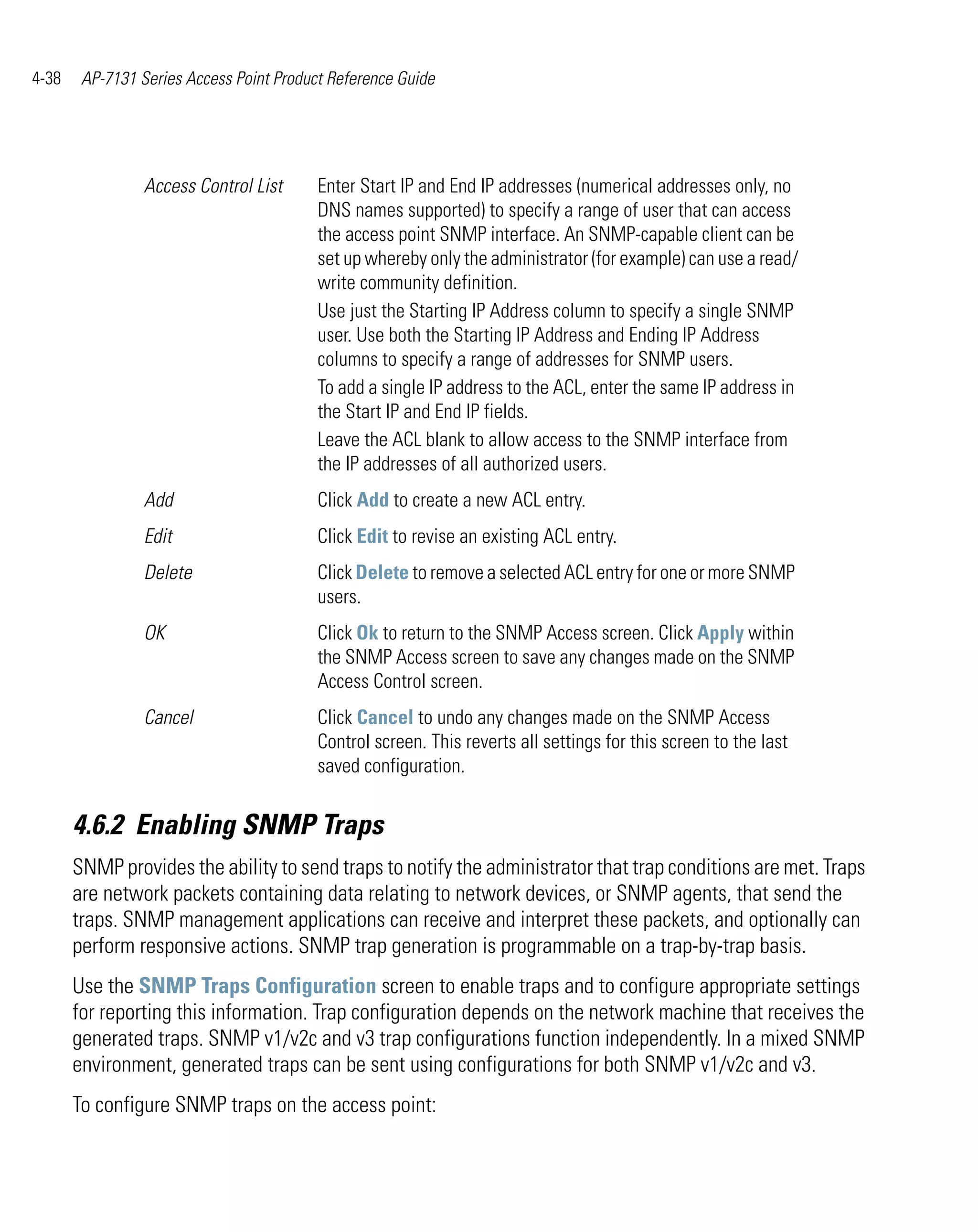 4-38    AP-7131 Series Access Point Product Reference Guide




                 Access Control List      Enter Start IP and End IP addresses (numerical addresses only, no
                                          DNS names supported) to specify a range of user that can access
                                          the access point SNMP interface. An SNMP-capable client can be
                                          set up whereby only the administrator (for example) can use a read/
                                          write community definition.
                                          Use just the Starting IP Address column to specify a single SNMP
                                          user. Use both the Starting IP Address and Ending IP Address
                                          columns to specify a range of addresses for SNMP users.
                                          To add a single IP address to the ACL, enter the same IP address in
                                          the Start IP and End IP fields.
                                          Leave the ACL blank to allow access to the SNMP interface from
                                          the IP addresses of all authorized users.
                 Add                      Click Add to create a new ACL entry.
                 Edit                     Click Edit to revise an existing ACL entry.
                 Delete                   Click Delete to remove a selected ACL entry for one or more SNMP
                                          users.
                 OK                       Click Ok to return to the SNMP Access screen. Click Apply within
                                          the SNMP Access screen to save any changes made on the SNMP
                                          Access Control screen.
                 Cancel                   Click Cancel to undo any changes made on the SNMP Access
                                          Control screen. This reverts all settings for this screen to the last
                                          saved configuration.


       4.6.2 Enabling SNMP Traps
       SNMP provides the ability to send traps to notify the administrator that trap conditions are met. Traps
       are network packets containing data relating to network devices, or SNMP agents, that send the
       traps. SNMP management applications can receive and interpret these packets, and optionally can
       perform responsive actions. SNMP trap generation is programmable on a trap-by-trap basis.
       Use the SNMP Traps Configuration screen to enable traps and to configure appropriate settings
       for reporting this information. Trap configuration depends on the network machine that receives the
       generated traps. SNMP v1/v2c and v3 trap configurations function independently. In a mixed SNMP
       environment, generated traps can be sent using configurations for both SNMP v1/v2c and v3.
       To configure SNMP traps on the access point:
 