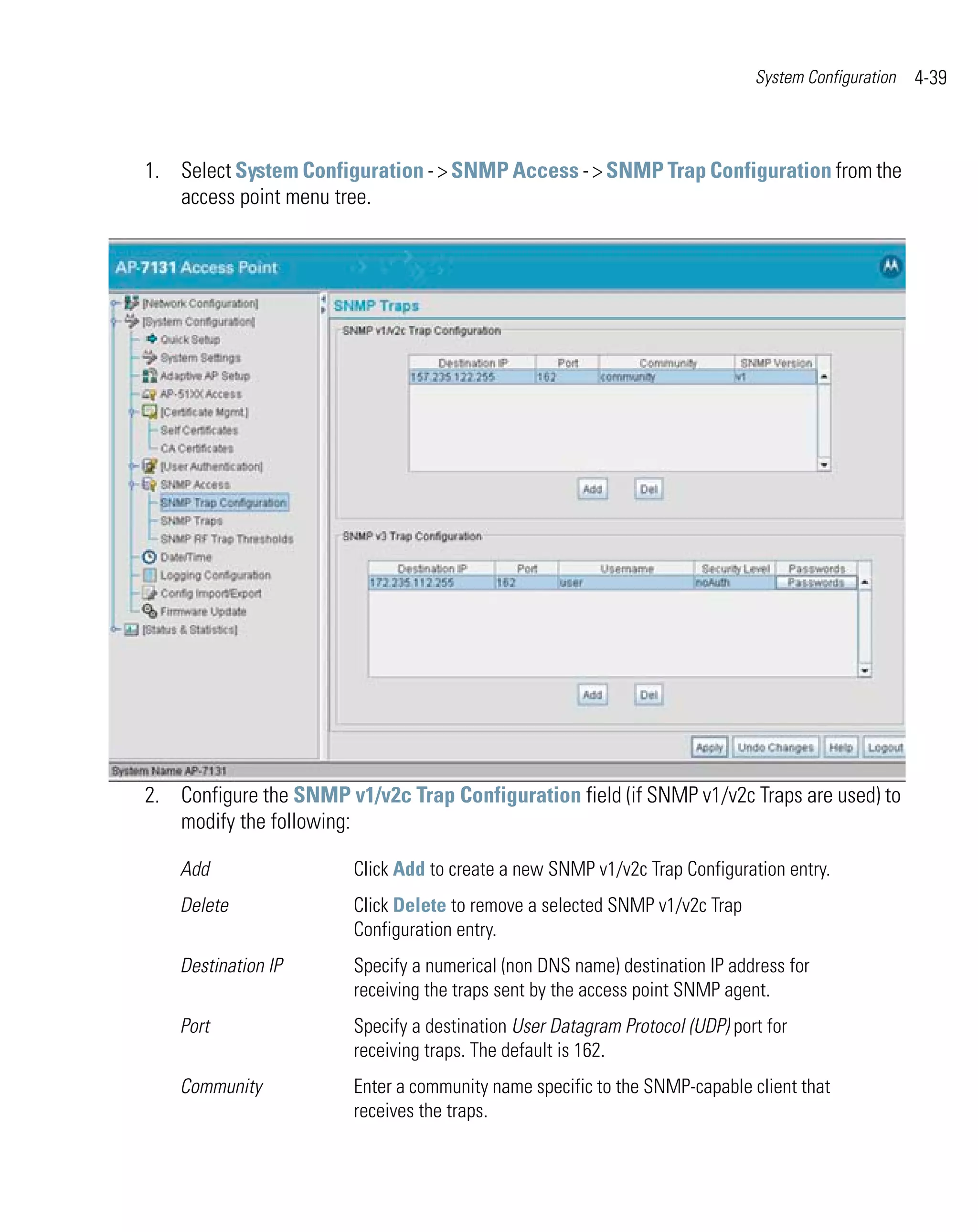 System Configuration   4-39



1. Select System Configuration - > SNMP Access - > SNMP Trap Configuration from the
   access point menu tree.




2. Configure the SNMP v1/v2c Trap Configuration field (if SNMP v1/v2c Traps are used) to
   modify the following:

    Add                 Click Add to create a new SNMP v1/v2c Trap Configuration entry.
    Delete              Click Delete to remove a selected SNMP v1/v2c Trap
                        Configuration entry.
    Destination IP      Specify a numerical (non DNS name) destination IP address for
                        receiving the traps sent by the access point SNMP agent.
    Port                Specify a destination User Datagram Protocol (UDP) port for
                        receiving traps. The default is 162.
    Community           Enter a community name specific to the SNMP-capable client that
                        receives the traps.
 