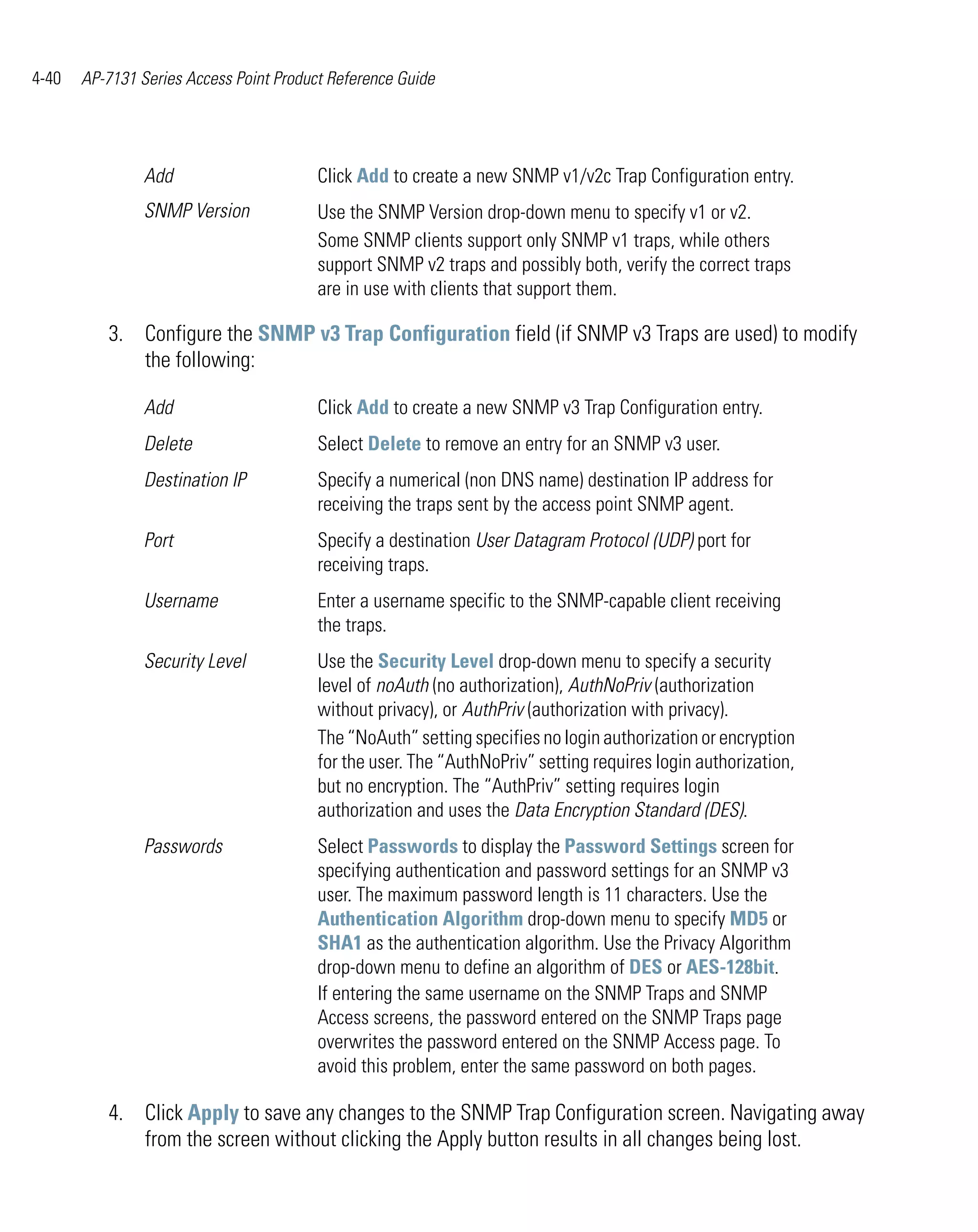 4-40   AP-7131 Series Access Point Product Reference Guide




                Add                      Click Add to create a new SNMP v1/v2c Trap Configuration entry.
                SNMP Version             Use the SNMP Version drop-down menu to specify v1 or v2.
                                         Some SNMP clients support only SNMP v1 traps, while others
                                         support SNMP v2 traps and possibly both, verify the correct traps
                                         are in use with clients that support them.

          3. Configure the SNMP v3 Trap Configuration field (if SNMP v3 Traps are used) to modify
             the following:

                Add                      Click Add to create a new SNMP v3 Trap Configuration entry.
                Delete                   Select Delete to remove an entry for an SNMP v3 user.
                Destination IP           Specify a numerical (non DNS name) destination IP address for
                                         receiving the traps sent by the access point SNMP agent.
                Port                     Specify a destination User Datagram Protocol (UDP) port for
                                         receiving traps.
                Username                 Enter a username specific to the SNMP-capable client receiving
                                         the traps.
                Security Level           Use the Security Level drop-down menu to specify a security
                                         level of noAuth (no authorization), AuthNoPriv (authorization
                                         without privacy), or AuthPriv (authorization with privacy).
                                         The “NoAuth” setting specifies no login authorization or encryption
                                         for the user. The “AuthNoPriv” setting requires login authorization,
                                         but no encryption. The “AuthPriv” setting requires login
                                         authorization and uses the Data Encryption Standard (DES).
                Passwords                Select Passwords to display the Password Settings screen for
                                         specifying authentication and password settings for an SNMP v3
                                         user. The maximum password length is 11 characters. Use the
                                         Authentication Algorithm drop-down menu to specify MD5 or
                                         SHA1 as the authentication algorithm. Use the Privacy Algorithm
                                         drop-down menu to define an algorithm of DES or AES-128bit.
                                         If entering the same username on the SNMP Traps and SNMP
                                         Access screens, the password entered on the SNMP Traps page
                                         overwrites the password entered on the SNMP Access page. To
                                         avoid this problem, enter the same password on both pages.

          4. Click Apply to save any changes to the SNMP Trap Configuration screen. Navigating away
             from the screen without clicking the Apply button results in all changes being lost.
 
