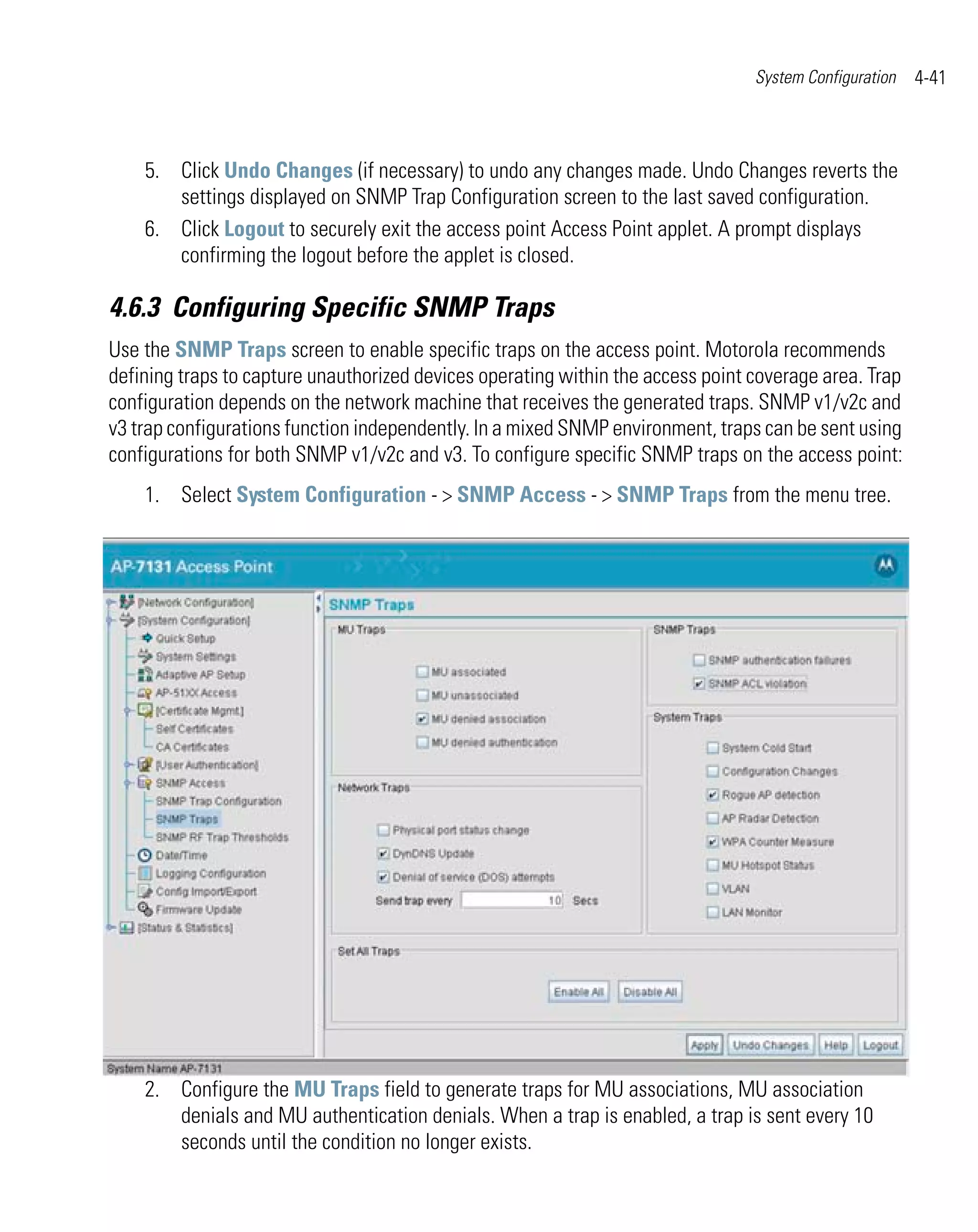 System Configuration   4-41



    5. Click Undo Changes (if necessary) to undo any changes made. Undo Changes reverts the
       settings displayed on SNMP Trap Configuration screen to the last saved configuration.
    6. Click Logout to securely exit the access point Access Point applet. A prompt displays
       confirming the logout before the applet is closed.

4.6.3 Configuring Specific SNMP Traps
Use the SNMP Traps screen to enable specific traps on the access point. Motorola recommends
defining traps to capture unauthorized devices operating within the access point coverage area. Trap
configuration depends on the network machine that receives the generated traps. SNMP v1/v2c and
v3 trap configurations function independently. In a mixed SNMP environment, traps can be sent using
configurations for both SNMP v1/v2c and v3. To configure specific SNMP traps on the access point:
    1. Select System Configuration - > SNMP Access - > SNMP Traps from the menu tree.




    2. Configure the MU Traps field to generate traps for MU associations, MU association
       denials and MU authentication denials. When a trap is enabled, a trap is sent every 10
       seconds until the condition no longer exists.
 