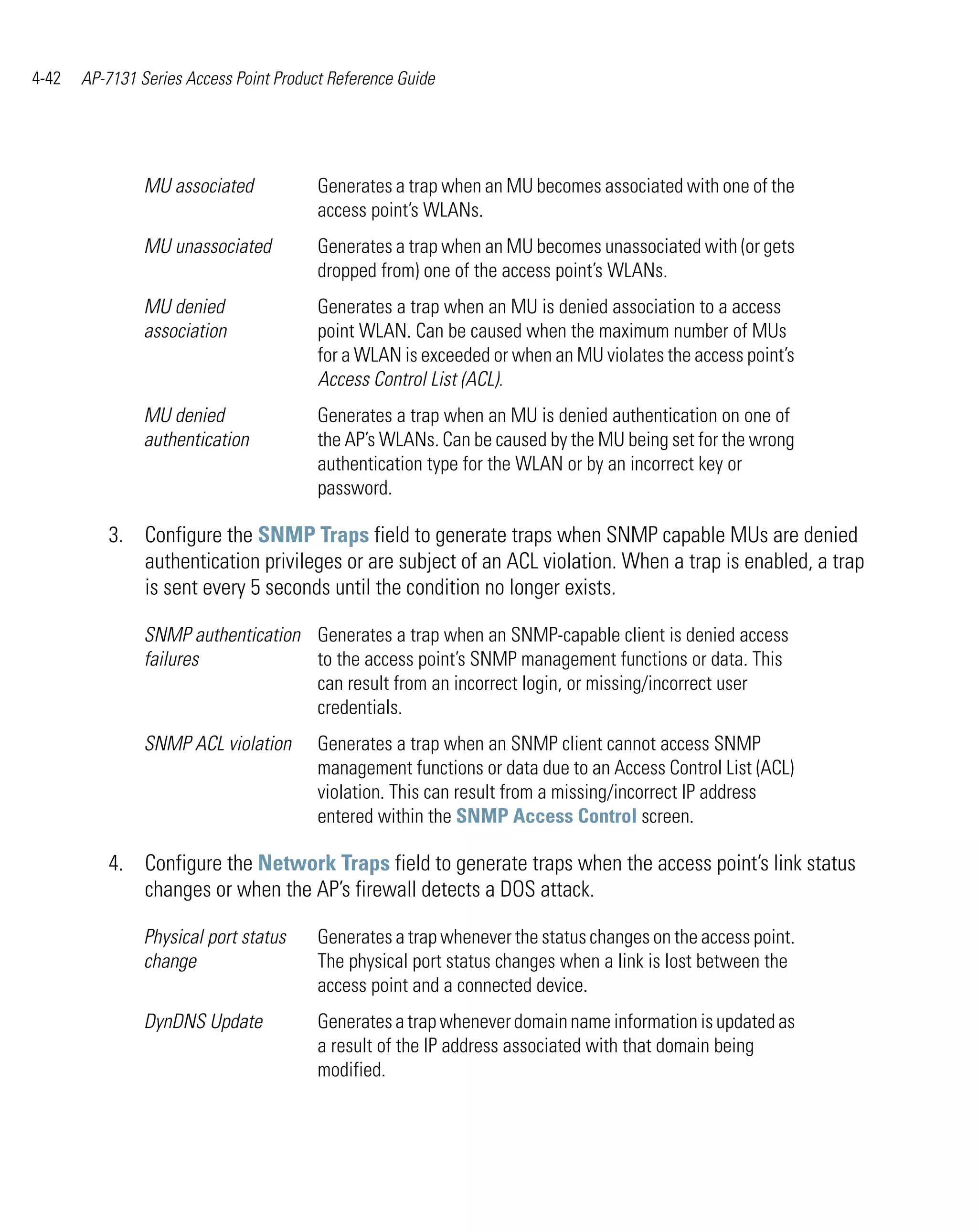 4-42   AP-7131 Series Access Point Product Reference Guide




                MU associated            Generates a trap when an MU becomes associated with one of the
                                         access point’s WLANs.
                MU unassociated          Generates a trap when an MU becomes unassociated with (or gets
                                         dropped from) one of the access point’s WLANs.
                MU denied                Generates a trap when an MU is denied association to a access
                association              point WLAN. Can be caused when the maximum number of MUs
                                         for a WLAN is exceeded or when an MU violates the access point’s
                                         Access Control List (ACL).
                MU denied                Generates a trap when an MU is denied authentication on one of
                authentication           the AP’s WLANs. Can be caused by the MU being set for the wrong
                                         authentication type for the WLAN or by an incorrect key or
                                         password.

          3. Configure the SNMP Traps field to generate traps when SNMP capable MUs are denied
             authentication privileges or are subject of an ACL violation. When a trap is enabled, a trap
             is sent every 5 seconds until the condition no longer exists.

                SNMP authentication Generates a trap when an SNMP-capable client is denied access
                failures            to the access point’s SNMP management functions or data. This
                                    can result from an incorrect login, or missing/incorrect user
                                    credentials.
                SNMP ACL violation       Generates a trap when an SNMP client cannot access SNMP
                                         management functions or data due to an Access Control List (ACL)
                                         violation. This can result from a missing/incorrect IP address
                                         entered within the SNMP Access Control screen.

          4. Configure the Network Traps field to generate traps when the access point’s link status
             changes or when the AP’s firewall detects a DOS attack.

                Physical port status     Generates a trap whenever the status changes on the access point.
                change                   The physical port status changes when a link is lost between the
                                         access point and a connected device.
                DynDNS Update            Generates a trap whenever domain name information is updated as
                                         a result of the IP address associated with that domain being
                                         modified.
 