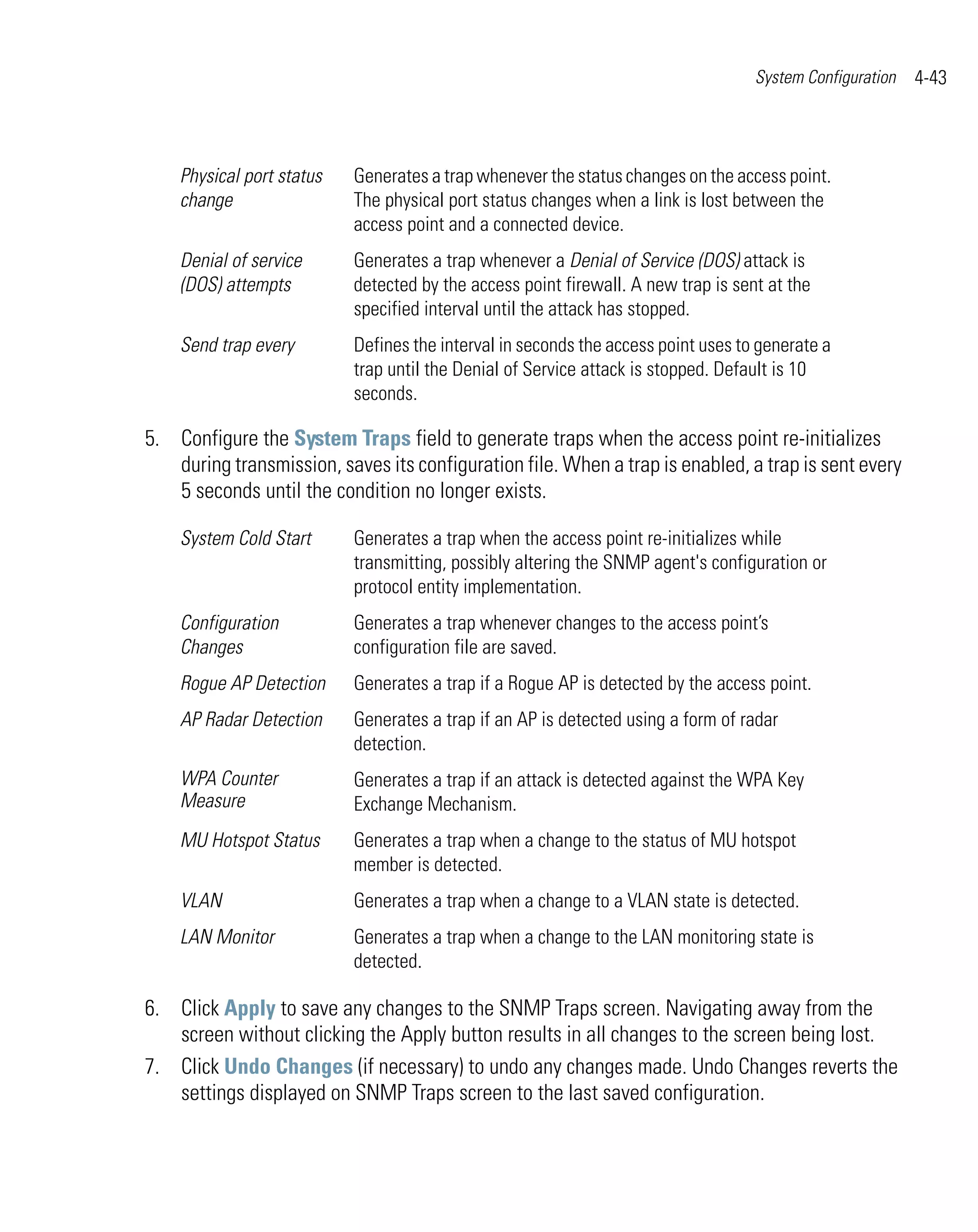 System Configuration   4-43



    Physical port status   Generates a trap whenever the status changes on the access point.
    change                 The physical port status changes when a link is lost between the
                           access point and a connected device.
    Denial of service      Generates a trap whenever a Denial of Service (DOS) attack is
    (DOS) attempts         detected by the access point firewall. A new trap is sent at the
                           specified interval until the attack has stopped.
    Send trap every        Defines the interval in seconds the access point uses to generate a
                           trap until the Denial of Service attack is stopped. Default is 10
                           seconds.

5. Configure the System Traps field to generate traps when the access point re-initializes
   during transmission, saves its configuration file. When a trap is enabled, a trap is sent every
   5 seconds until the condition no longer exists.

    System Cold Start      Generates a trap when the access point re-initializes while
                           transmitting, possibly altering the SNMP agent's configuration or
                           protocol entity implementation.
    Configuration          Generates a trap whenever changes to the access point’s
    Changes                configuration file are saved.
    Rogue AP Detection     Generates a trap if a Rogue AP is detected by the access point.
    AP Radar Detection     Generates a trap if an AP is detected using a form of radar
                           detection.
    WPA Counter            Generates a trap if an attack is detected against the WPA Key
    Measure                Exchange Mechanism.
    MU Hotspot Status      Generates a trap when a change to the status of MU hotspot
                           member is detected.
    VLAN                   Generates a trap when a change to a VLAN state is detected.
    LAN Monitor            Generates a trap when a change to the LAN monitoring state is
                           detected.

6. Click Apply to save any changes to the SNMP Traps screen. Navigating away from the
   screen without clicking the Apply button results in all changes to the screen being lost.
7. Click Undo Changes (if necessary) to undo any changes made. Undo Changes reverts the
   settings displayed on SNMP Traps screen to the last saved configuration.
 