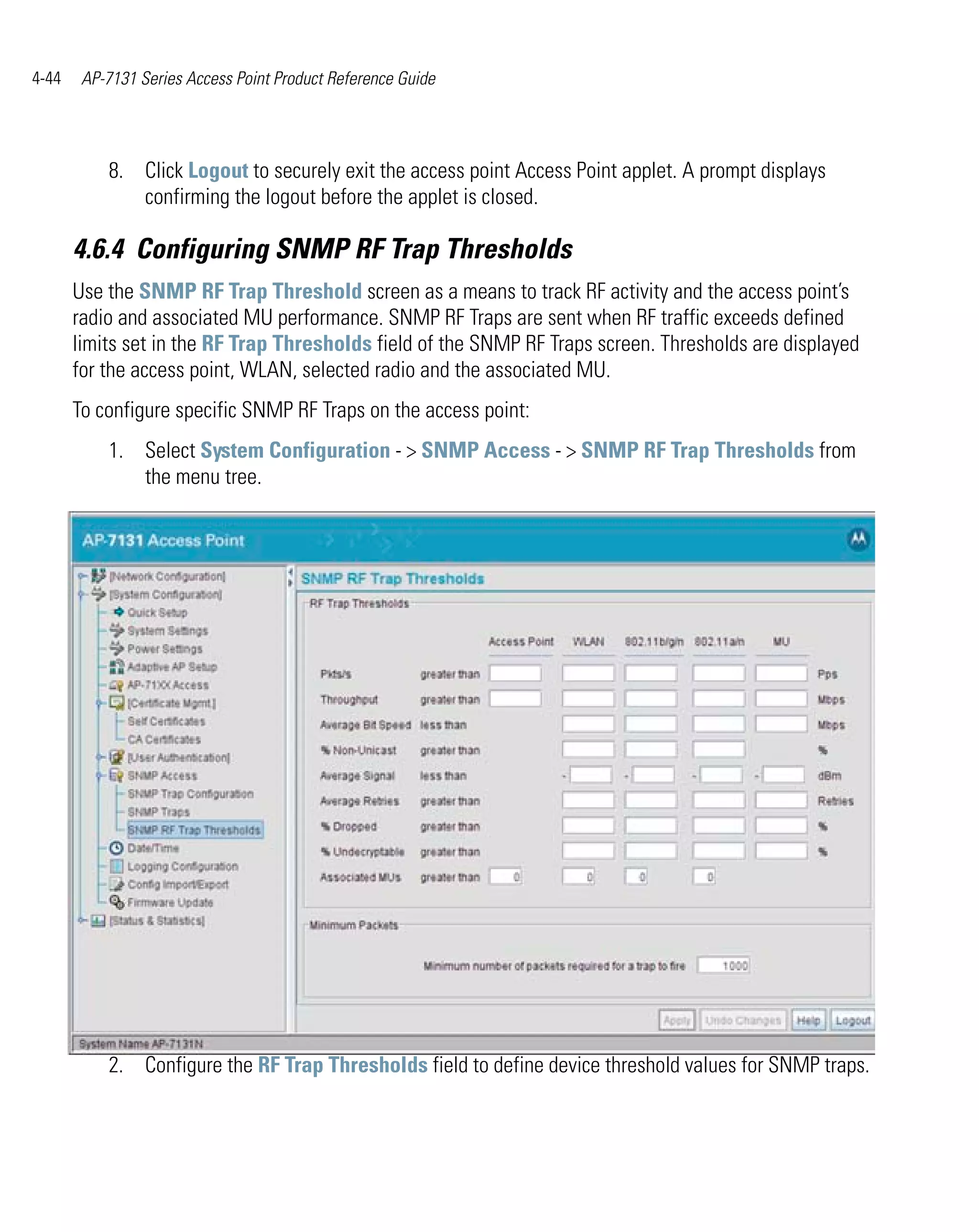 4-44    AP-7131 Series Access Point Product Reference Guide




           8. Click Logout to securely exit the access point Access Point applet. A prompt displays
              confirming the logout before the applet is closed.

       4.6.4 Configuring SNMP RF Trap Thresholds
       Use the SNMP RF Trap Threshold screen as a means to track RF activity and the access point’s
       radio and associated MU performance. SNMP RF Traps are sent when RF traffic exceeds defined
       limits set in the RF Trap Thresholds field of the SNMP RF Traps screen. Thresholds are displayed
       for the access point, WLAN, selected radio and the associated MU.
       To configure specific SNMP RF Traps on the access point:
           1. Select System Configuration - > SNMP Access - > SNMP RF Trap Thresholds from
              the menu tree.




           2. Configure the RF Trap Thresholds field to define device threshold values for SNMP traps.
 