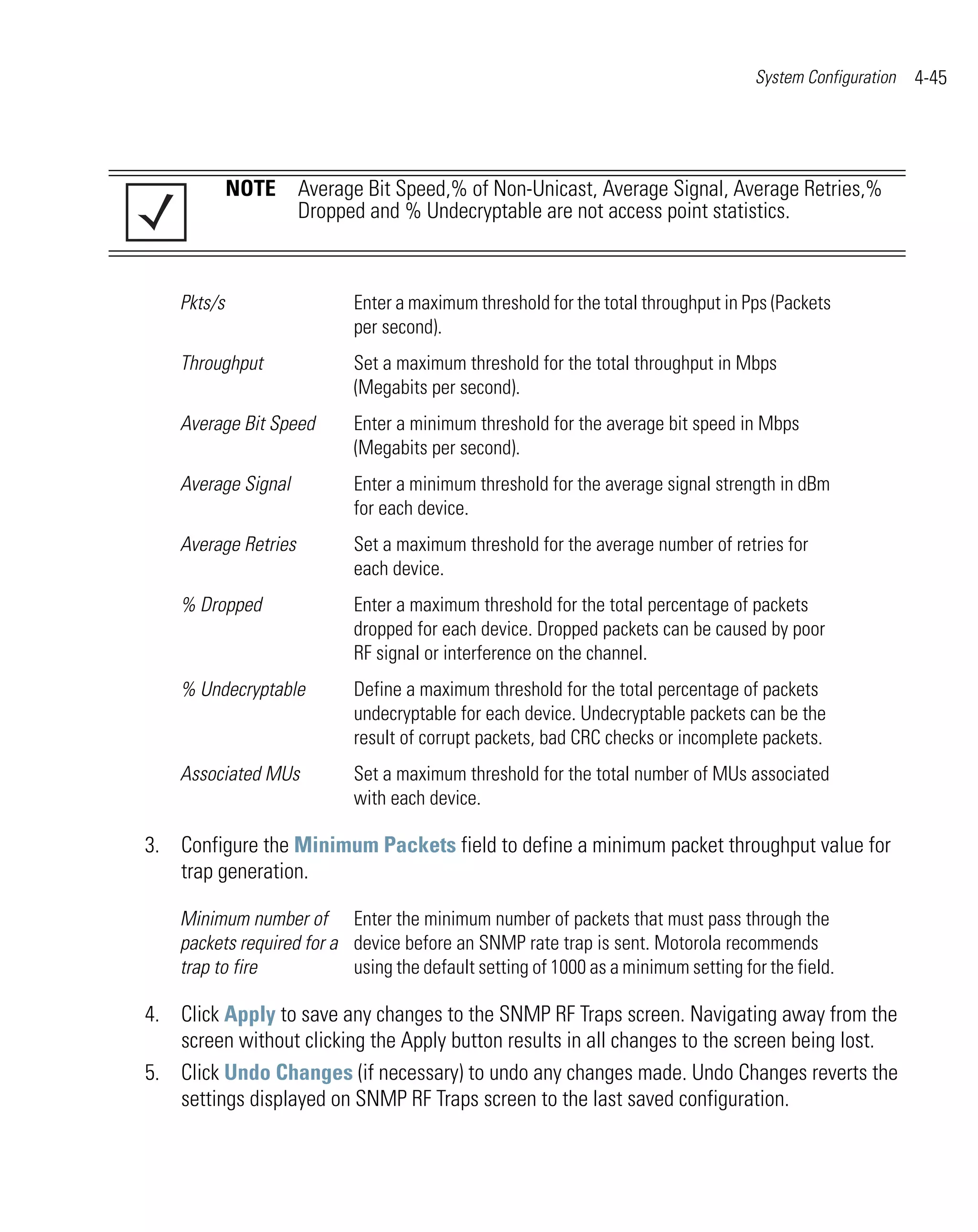 System Configuration   4-45




             NOTE Average Bit Speed,% of Non-Unicast, Average Signal, Average Retries,%
                  Dropped and % Undecryptable are not access point statistics.



    Pkts/s                  Enter a maximum threshold for the total throughput in Pps (Packets
                            per second).
    Throughput              Set a maximum threshold for the total throughput in Mbps
                            (Megabits per second).
    Average Bit Speed       Enter a minimum threshold for the average bit speed in Mbps
                            (Megabits per second).
    Average Signal          Enter a minimum threshold for the average signal strength in dBm
                            for each device.
    Average Retries         Set a maximum threshold for the average number of retries for
                            each device.
    % Dropped               Enter a maximum threshold for the total percentage of packets
                            dropped for each device. Dropped packets can be caused by poor
                            RF signal or interference on the channel.
    % Undecryptable         Define a maximum threshold for the total percentage of packets
                            undecryptable for each device. Undecryptable packets can be the
                            result of corrupt packets, bad CRC checks or incomplete packets.
    Associated MUs          Set a maximum threshold for the total number of MUs associated
                            with each device.

3. Configure the Minimum Packets field to define a minimum packet throughput value for
   trap generation.

    Minimum number of Enter the minimum number of packets that must pass through the
    packets required for a device before an SNMP rate trap is sent. Motorola recommends
    trap to fire           using the default setting of 1000 as a minimum setting for the field.

4. Click Apply to save any changes to the SNMP RF Traps screen. Navigating away from the
   screen without clicking the Apply button results in all changes to the screen being lost.
5. Click Undo Changes (if necessary) to undo any changes made. Undo Changes reverts the
   settings displayed on SNMP RF Traps screen to the last saved configuration.
 