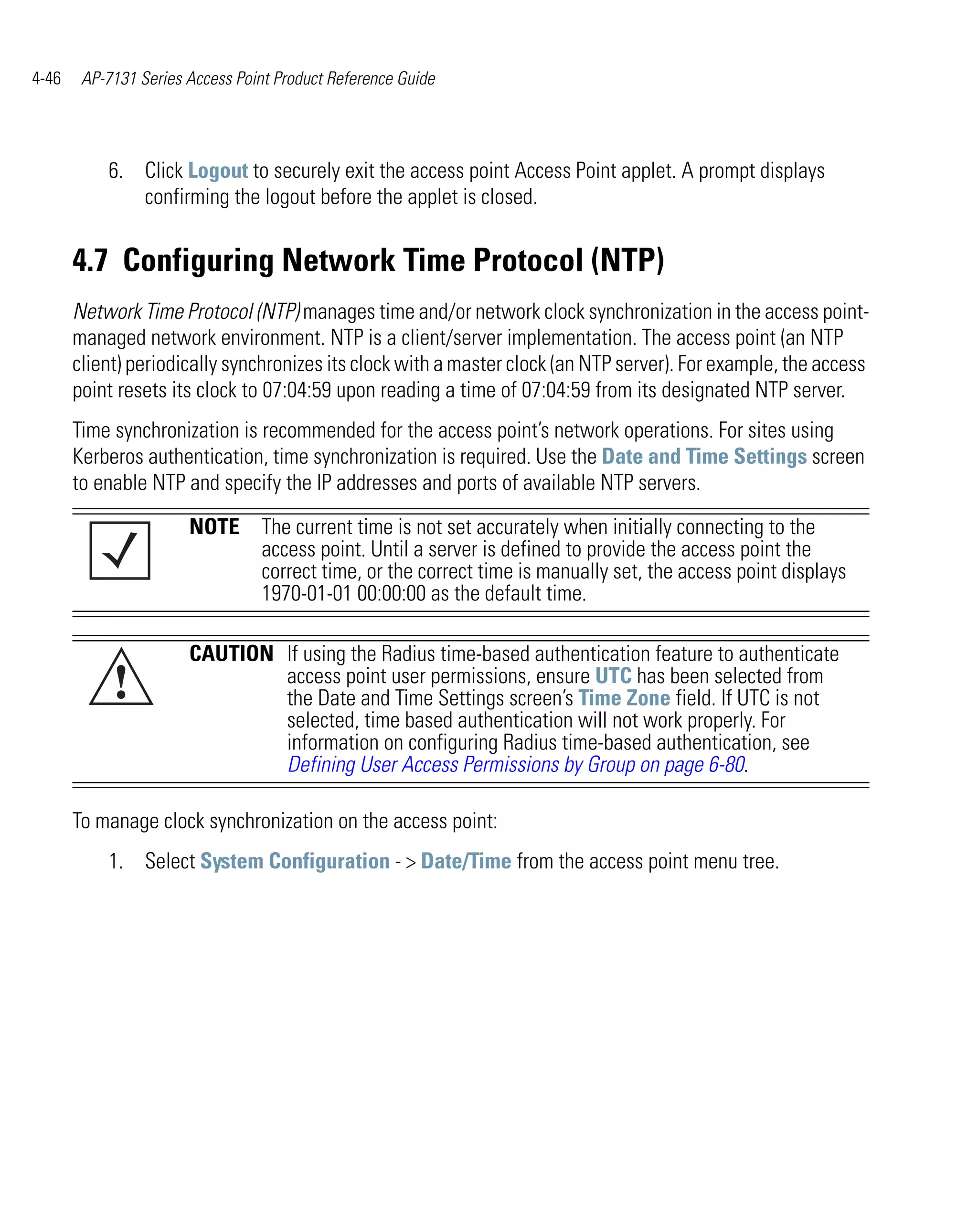 4-46    AP-7131 Series Access Point Product Reference Guide




           6. Click Logout to securely exit the access point Access Point applet. A prompt displays
              confirming the logout before the applet is closed.


       4.7 Configuring Network Time Protocol (NTP)
       Network Time Protocol (NTP) manages time and/or network clock synchronization in the access point-
       managed network environment. NTP is a client/server implementation. The access point (an NTP
       client) periodically synchronizes its clock with a master clock (an NTP server). For example, the access
       point resets its clock to 07:04:59 upon reading a time of 07:04:59 from its designated NTP server.
       Time synchronization is recommended for the access point’s network operations. For sites using
       Kerberos authentication, time synchronization is required. Use the Date and Time Settings screen
       to enable NTP and specify the IP addresses and ports of available NTP servers.

                       NOTE The current time is not set accurately when initially connecting to the
                            access point. Until a server is defined to provide the access point the
                            correct time, or the correct time is manually set, the access point displays
                            1970-01-01 00:00:00 as the default time.

                       CAUTION If using the Radius time-based authentication feature to authenticate
            !                  access point user permissions, ensure UTC has been selected from
                               the Date and Time Settings screen’s Time Zone field. If UTC is not
                               selected, time based authentication will not work properly. For
                               information on configuring Radius time-based authentication, see
                               Defining User Access Permissions by Group on page 6-80.

       To manage clock synchronization on the access point:
           1. Select System Configuration - > Date/Time from the access point menu tree.
 