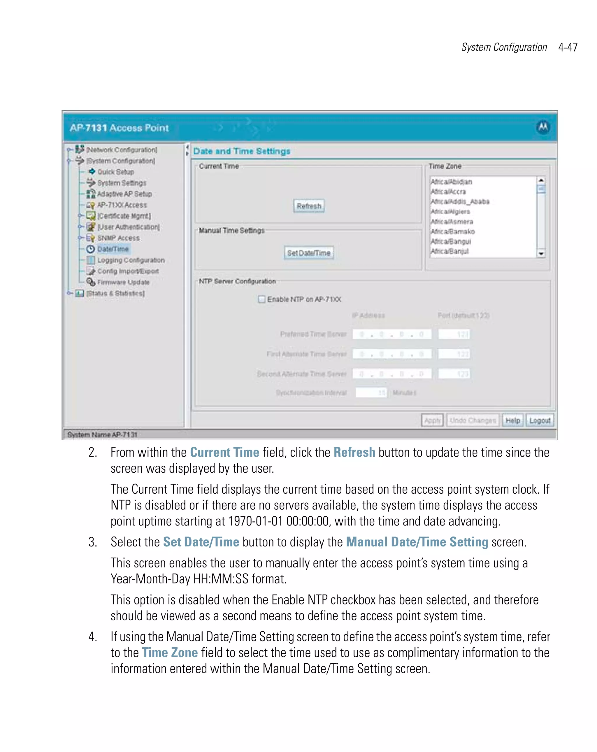 System Configuration   4-47




2. From within the Current Time field, click the Refresh button to update the time since the
   screen was displayed by the user.
    The Current Time field displays the current time based on the access point system clock. If
    NTP is disabled or if there are no servers available, the system time displays the access
    point uptime starting at 1970-01-01 00:00:00, with the time and date advancing.
3. Select the Set Date/Time button to display the Manual Date/Time Setting screen.
    This screen enables the user to manually enter the access point’s system time using a
    Year-Month-Day HH:MM:SS format.
    This option is disabled when the Enable NTP checkbox has been selected, and therefore
    should be viewed as a second means to define the access point system time.
4. If using the Manual Date/Time Setting screen to define the access point’s system time, refer
   to the Time Zone field to select the time used to use as complimentary information to the
   information entered within the Manual Date/Time Setting screen.
 