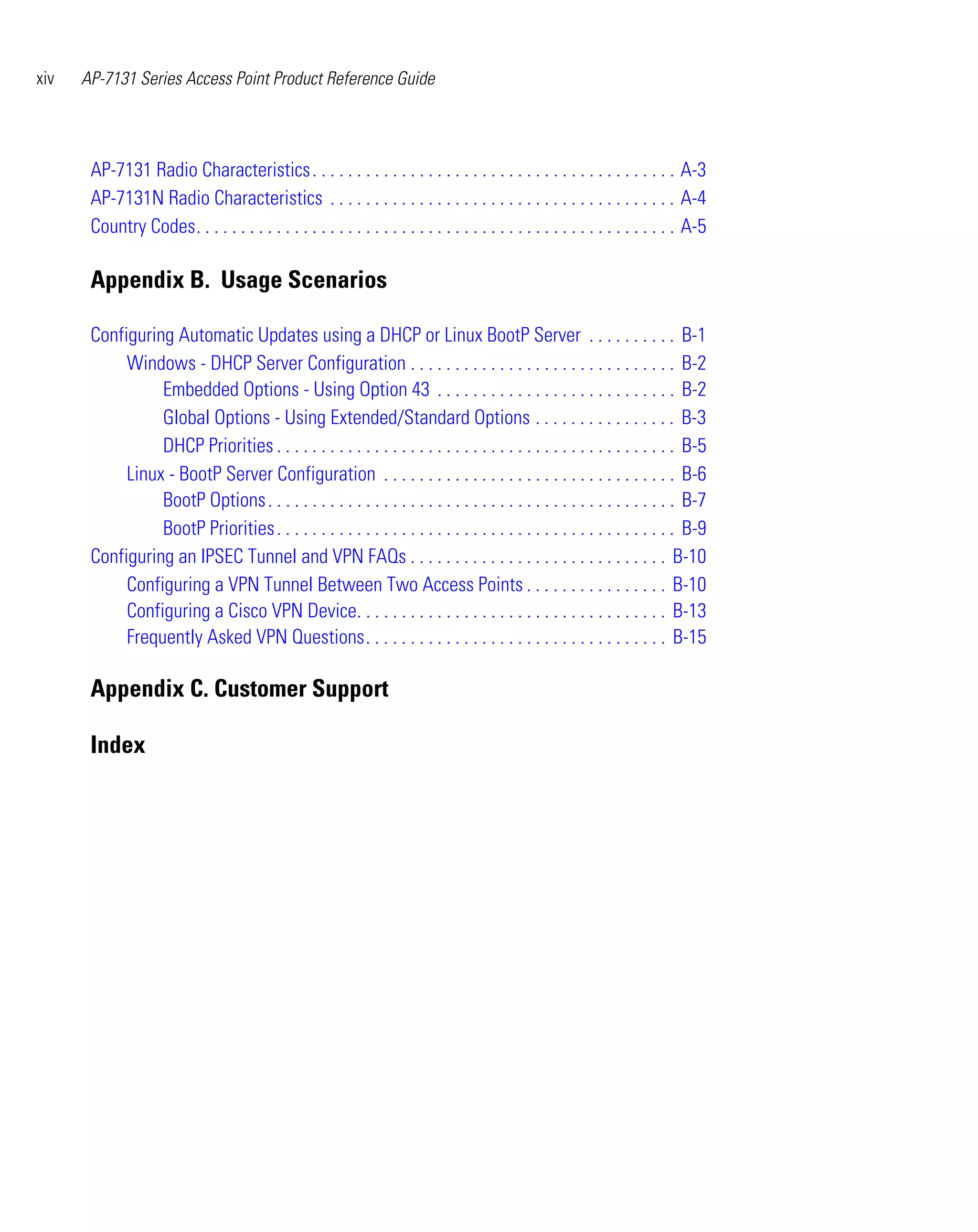 xiv   AP-7131 Series Access Point Product Reference Guide




       AP-7131 Radio Characteristics . . . . . . . . . . . . . . . . . . . . . . . . . . . . . . . . . . . . . . . . . A-3
       AP-7131N Radio Characteristics . . . . . . . . . . . . . . . . . . . . . . . . . . . . . . . . . . . . . . . A-4
       Country Codes. . . . . . . . . . . . . . . . . . . . . . . . . . . . . . . . . . . . . . . . . . . . . . . . . . . . . . A-5

       Appendix B. Usage Scenarios

       Configuring Automatic Updates using a DHCP or Linux BootP Server . . . . . . . . . . B-1
            Windows - DHCP Server Configuration . . . . . . . . . . . . . . . . . . . . . . . . . . . . . . B-2
                 Embedded Options - Using Option 43 . . . . . . . . . . . . . . . . . . . . . . . . . . . B-2
                 Global Options - Using Extended/Standard Options . . . . . . . . . . . . . . . . B-3
                 DHCP Priorities . . . . . . . . . . . . . . . . . . . . . . . . . . . . . . . . . . . . . . . . . . . . . B-5
            Linux - BootP Server Configuration . . . . . . . . . . . . . . . . . . . . . . . . . . . . . . . . . B-6
                 BootP Options . . . . . . . . . . . . . . . . . . . . . . . . . . . . . . . . . . . . . . . . . . . . . . B-7
                 BootP Priorities . . . . . . . . . . . . . . . . . . . . . . . . . . . . . . . . . . . . . . . . . . . . . B-9
       Configuring an IPSEC Tunnel and VPN FAQs . . . . . . . . . . . . . . . . . . . . . . . . . . . . . B-10
            Configuring a VPN Tunnel Between Two Access Points . . . . . . . . . . . . . . . . B-10
            Configuring a Cisco VPN Device. . . . . . . . . . . . . . . . . . . . . . . . . . . . . . . . . . . B-13
            Frequently Asked VPN Questions. . . . . . . . . . . . . . . . . . . . . . . . . . . . . . . . . . B-15

       Appendix C. Customer Support

       Index
 