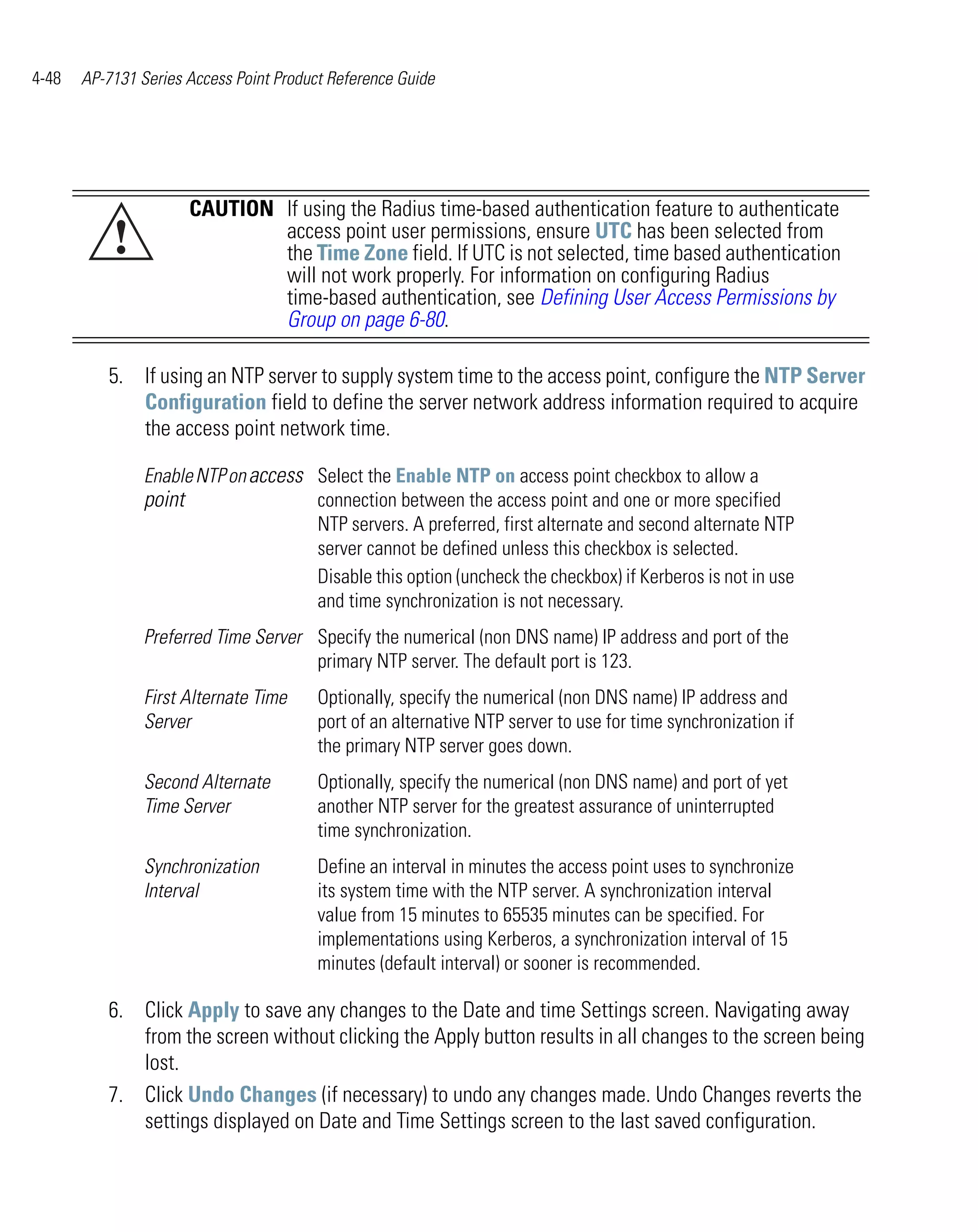 4-48   AP-7131 Series Access Point Product Reference Guide




                      CAUTION If using the Radius time-based authentication feature to authenticate
           !                  access point user permissions, ensure UTC has been selected from
                              the Time Zone field. If UTC is not selected, time based authentication
                              will not work properly. For information on configuring Radius
                              time-based authentication, see Defining User Access Permissions by
                              Group on page 6-80.

          5. If using an NTP server to supply system time to the access point, configure the NTP Server
             Configuration field to define the server network address information required to acquire
             the access point network time.

                Enable NTP on access Select the Enable NTP on access point checkbox to allow a
                point                connection between the access point and one or more specified
                                     NTP servers. A preferred, first alternate and second alternate NTP
                                     server cannot be defined unless this checkbox is selected.
                                     Disable this option (uncheck the checkbox) if Kerberos is not in use
                                     and time synchronization is not necessary.
                Preferred Time Server Specify the numerical (non DNS name) IP address and port of the
                                      primary NTP server. The default port is 123.
                First Alternate Time     Optionally, specify the numerical (non DNS name) IP address and
                Server                   port of an alternative NTP server to use for time synchronization if
                                         the primary NTP server goes down.
                Second Alternate         Optionally, specify the numerical (non DNS name) and port of yet
                Time Server              another NTP server for the greatest assurance of uninterrupted
                                         time synchronization.
                Synchronization          Define an interval in minutes the access point uses to synchronize
                Interval                 its system time with the NTP server. A synchronization interval
                                         value from 15 minutes to 65535 minutes can be specified. For
                                         implementations using Kerberos, a synchronization interval of 15
                                         minutes (default interval) or sooner is recommended.

          6. Click Apply to save any changes to the Date and time Settings screen. Navigating away
             from the screen without clicking the Apply button results in all changes to the screen being
             lost.
          7. Click Undo Changes (if necessary) to undo any changes made. Undo Changes reverts the
             settings displayed on Date and Time Settings screen to the last saved configuration.
 