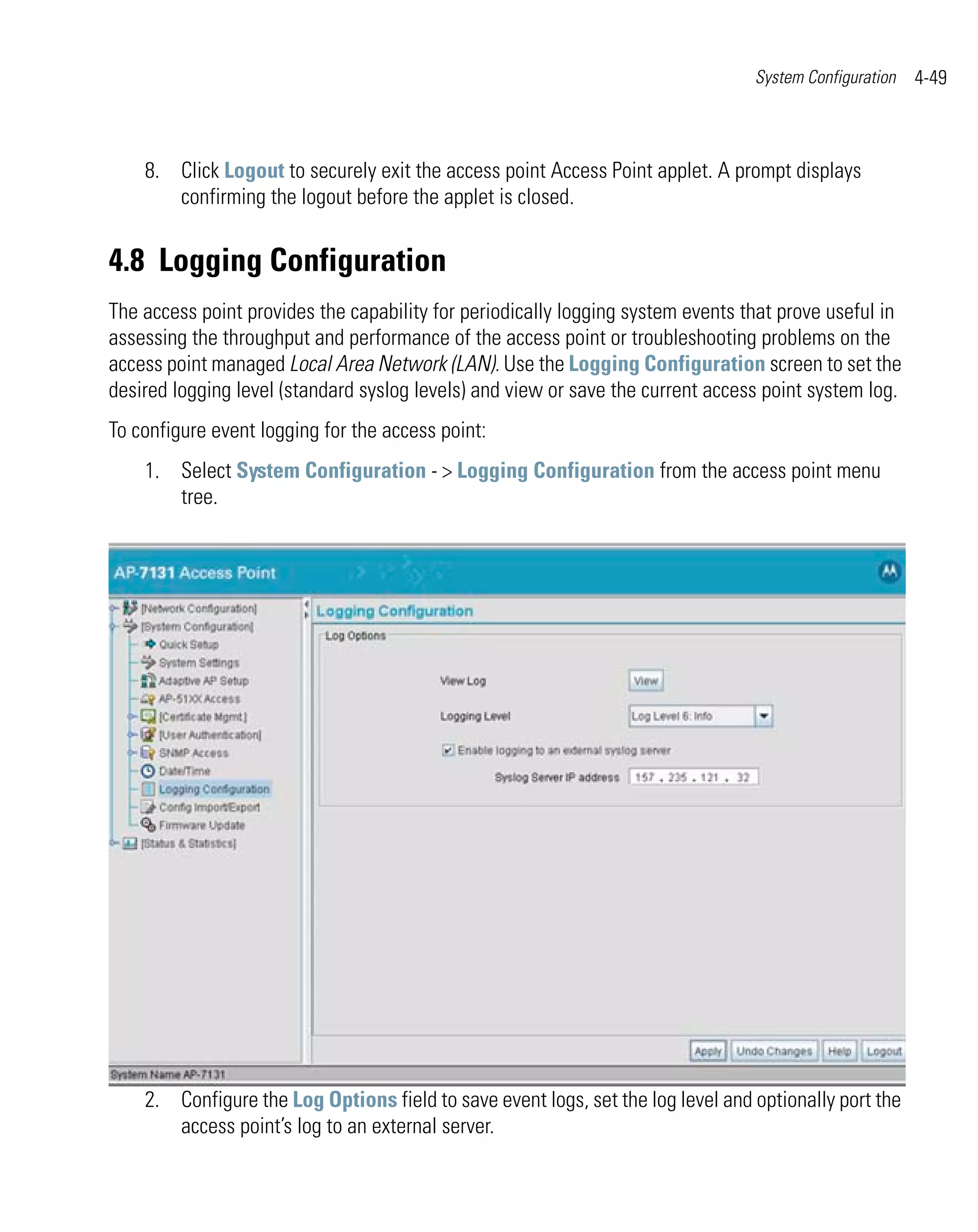 System Configuration   4-49



    8. Click Logout to securely exit the access point Access Point applet. A prompt displays
       confirming the logout before the applet is closed.


4.8 Logging Configuration
The access point provides the capability for periodically logging system events that prove useful in
assessing the throughput and performance of the access point or troubleshooting problems on the
access point managed Local Area Network (LAN). Use the Logging Configuration screen to set the
desired logging level (standard syslog levels) and view or save the current access point system log.
To configure event logging for the access point:
    1. Select System Configuration - > Logging Configuration from the access point menu
       tree.




    2. Configure the Log Options field to save event logs, set the log level and optionally port the
       access point’s log to an external server.
 