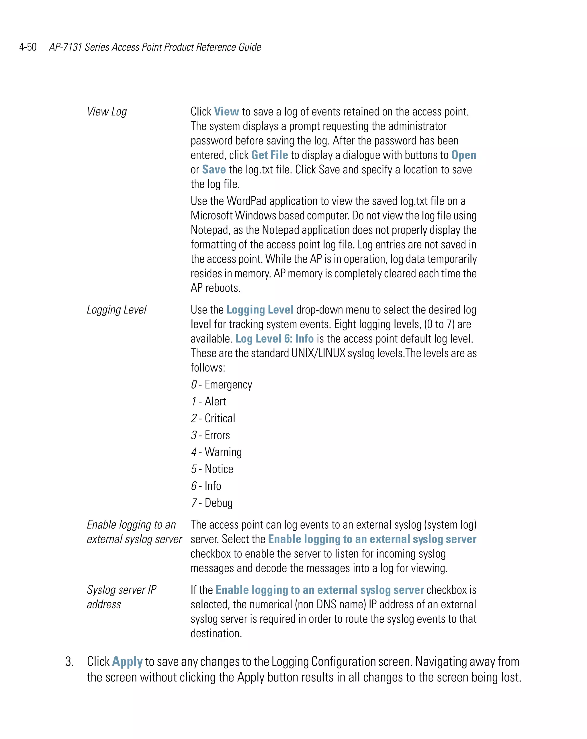 4-50   AP-7131 Series Access Point Product Reference Guide




                View Log                 Click View to save a log of events retained on the access point.
                                         The system displays a prompt requesting the administrator
                                         password before saving the log. After the password has been
                                         entered, click Get File to display a dialogue with buttons to Open
                                         or Save the log.txt file. Click Save and specify a location to save
                                         the log file.
                                         Use the WordPad application to view the saved log.txt file on a
                                         Microsoft Windows based computer. Do not view the log file using
                                         Notepad, as the Notepad application does not properly display the
                                         formatting of the access point log file. Log entries are not saved in
                                         the access point. While the AP is in operation, log data temporarily
                                         resides in memory. AP memory is completely cleared each time the
                                         AP reboots.
                Logging Level            Use the Logging Level drop-down menu to select the desired log
                                         level for tracking system events. Eight logging levels, (0 to 7) are
                                         available. Log Level 6: Info is the access point default log level.
                                         These are the standard UNIX/LINUX syslog levels.The levels are as
                                         follows:
                                         0 - Emergency
                                         1 - Alert
                                         2 - Critical
                                         3 - Errors
                                         4 - Warning
                                         5 - Notice
                                         6 - Info
                                         7 - Debug
                Enable logging to an The access point can log events to an external syslog (system log)
                external syslog server server. Select the Enable logging to an external syslog server
                                       checkbox to enable the server to listen for incoming syslog
                                       messages and decode the messages into a log for viewing.
                Syslog server IP         If the Enable logging to an external syslog server checkbox is
                address                  selected, the numerical (non DNS name) IP address of an external
                                         syslog server is required in order to route the syslog events to that
                                         destination.

          3. Click Apply to save any changes to the Logging Configuration screen. Navigating away from
             the screen without clicking the Apply button results in all changes to the screen being lost.
 