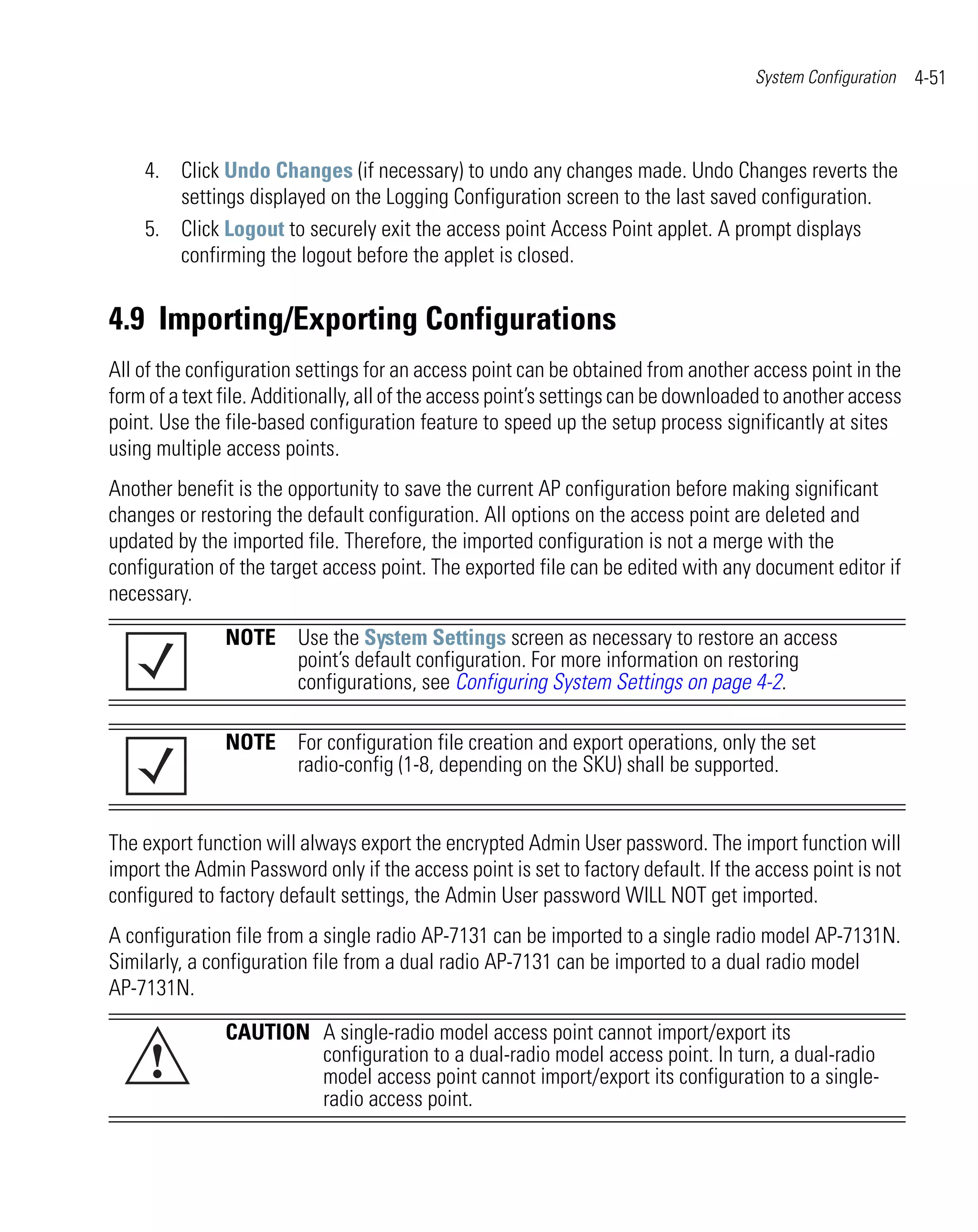 System Configuration   4-51



    4. Click Undo Changes (if necessary) to undo any changes made. Undo Changes reverts the
       settings displayed on the Logging Configuration screen to the last saved configuration.
    5. Click Logout to securely exit the access point Access Point applet. A prompt displays
       confirming the logout before the applet is closed.


4.9 Importing/Exporting Configurations
All of the configuration settings for an access point can be obtained from another access point in the
form of a text file. Additionally, all of the access point’s settings can be downloaded to another access
point. Use the file-based configuration feature to speed up the setup process significantly at sites
using multiple access points.
Another benefit is the opportunity to save the current AP configuration before making significant
changes or restoring the default configuration. All options on the access point are deleted and
updated by the imported file. Therefore, the imported configuration is not a merge with the
configuration of the target access point. The exported file can be edited with any document editor if
necessary.

               NOTE Use the System Settings screen as necessary to restore an access
                    point’s default configuration. For more information on restoring
                    configurations, see Configuring System Settings on page 4-2.

               NOTE For configuration file creation and export operations, only the set
                    radio-config (1-8, depending on the SKU) shall be supported.


The export function will always export the encrypted Admin User password. The import function will
import the Admin Password only if the access point is set to factory default. If the access point is not
configured to factory default settings, the Admin User password WILL NOT get imported.
A configuration file from a single radio AP-7131 can be imported to a single radio model AP-7131N.
Similarly, a configuration file from a dual radio AP-7131 can be imported to a dual radio model
AP-7131N.

               CAUTION A single-radio model access point cannot import/export its
     !                 configuration to a dual-radio model access point. In turn, a dual-radio
                       model access point cannot import/export its configuration to a single-
                       radio access point.
 