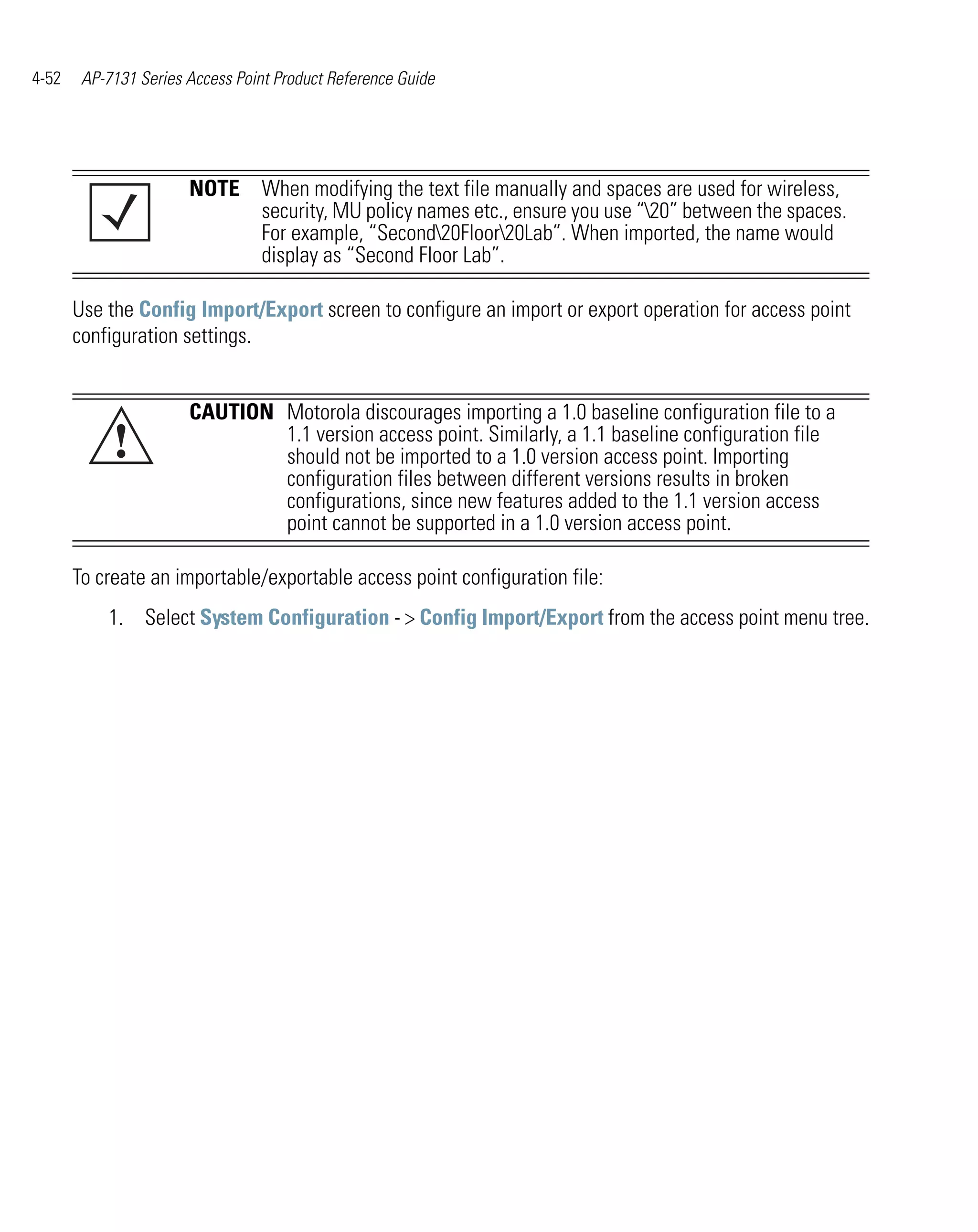 4-52    AP-7131 Series Access Point Product Reference Guide




                       NOTE When modifying the text file manually and spaces are used for wireless,
                            security, MU policy names etc., ensure you use “20” between the spaces.
                            For example, “Second20Floor20Lab”. When imported, the name would
                            display as “Second Floor Lab”.

       Use the Config Import/Export screen to configure an import or export operation for access point
       configuration settings.


                       CAUTION Motorola discourages importing a 1.0 baseline configuration file to a
            !                  1.1 version access point. Similarly, a 1.1 baseline configuration file
                               should not be imported to a 1.0 version access point. Importing
                               configuration files between different versions results in broken
                               configurations, since new features added to the 1.1 version access
                               point cannot be supported in a 1.0 version access point.

       To create an importable/exportable access point configuration file:
           1. Select System Configuration - > Config Import/Export from the access point menu tree.
 