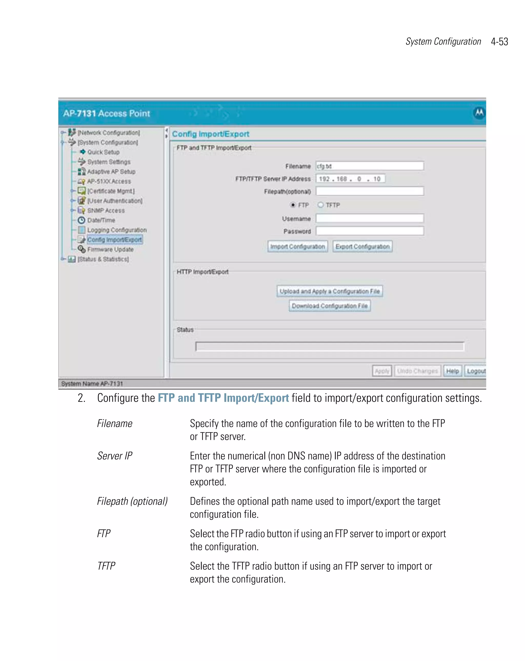 System Configuration   4-53




2. Configure the FTP and TFTP Import/Export field to import/export configuration settings.

    Filename              Specify the name of the configuration file to be written to the FTP
                          or TFTP server.
    Server IP             Enter the numerical (non DNS name) IP address of the destination
                          FTP or TFTP server where the configuration file is imported or
                          exported.
    Filepath (optional)   Defines the optional path name used to import/export the target
                          configuration file.
    FTP                   Select the FTP radio button if using an FTP server to import or export
                          the configuration.
    TFTP                  Select the TFTP radio button if using an FTP server to import or
                          export the configuration.
 