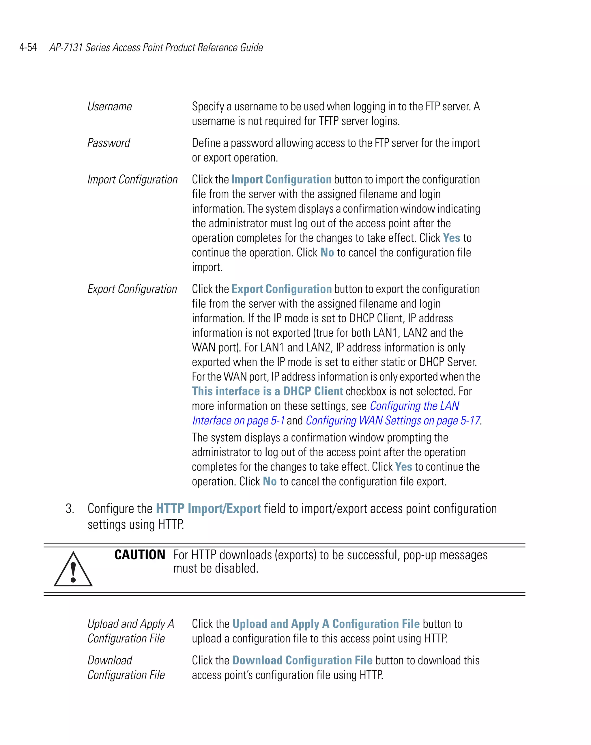 4-54   AP-7131 Series Access Point Product Reference Guide




                Username                 Specify a username to be used when logging in to the FTP server. A
                                         username is not required for TFTP server logins.
                Password                 Define a password allowing access to the FTP server for the import
                                         or export operation.
                Import Configuration     Click the Import Configuration button to import the configuration
                                         file from the server with the assigned filename and login
                                         information. The system displays a confirmation window indicating
                                         the administrator must log out of the access point after the
                                         operation completes for the changes to take effect. Click Yes to
                                         continue the operation. Click No to cancel the configuration file
                                         import.
                Export Configuration     Click the Export Configuration button to export the configuration
                                         file from the server with the assigned filename and login
                                         information. If the IP mode is set to DHCP Client, IP address
                                         information is not exported (true for both LAN1, LAN2 and the
                                         WAN port). For LAN1 and LAN2, IP address information is only
                                         exported when the IP mode is set to either static or DHCP Server.
                                         For the WAN port, IP address information is only exported when the
                                         This interface is a DHCP Client checkbox is not selected. For
                                         more information on these settings, see Configuring the LAN
                                         Interface on page 5-1 and Configuring WAN Settings on page 5-17.
                                         The system displays a confirmation window prompting the
                                         administrator to log out of the access point after the operation
                                         completes for the changes to take effect. Click Yes to continue the
                                         operation. Click No to cancel the configuration file export.

          3. Configure the HTTP Import/Export field to import/export access point configuration
             settings using HTTP.

                      CAUTION For HTTP downloads (exports) to be successful, pop-up messages
           !                  must be disabled.



                Upload and Apply A       Click the Upload and Apply A Configuration File button to
                Configuration File       upload a configuration file to this access point using HTTP.
                Download                 Click the Download Configuration File button to download this
                Configuration File       access point’s configuration file using HTTP.
 