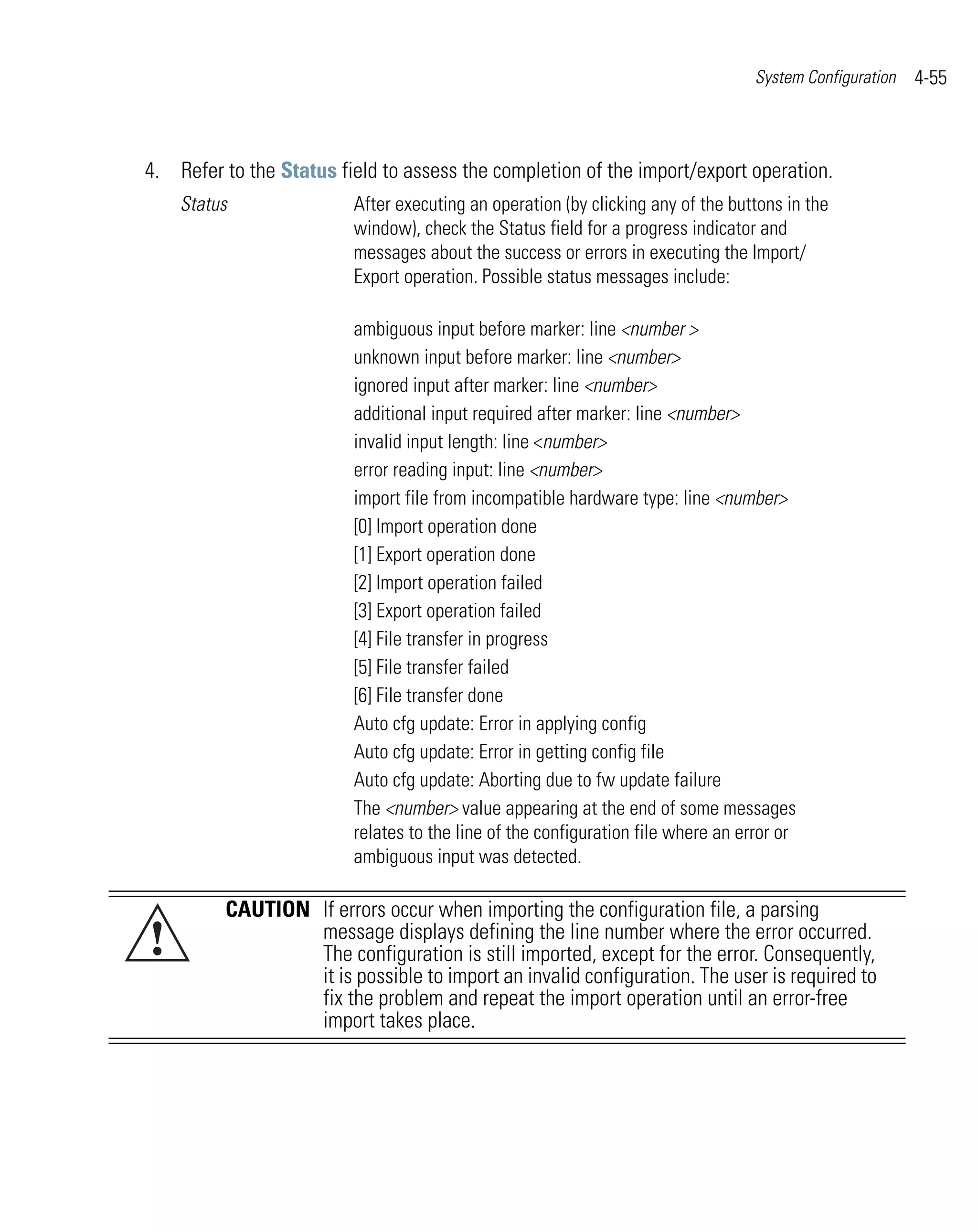 System Configuration   4-55



4. Refer to the Status field to assess the completion of the import/export operation.
    Status               After executing an operation (by clicking any of the buttons in the
                         window), check the Status field for a progress indicator and
                         messages about the success or errors in executing the Import/
                         Export operation. Possible status messages include:

                         ambiguous input before marker: line <number >
                         unknown input before marker: line <number>
                         ignored input after marker: line <number>
                         additional input required after marker: line <number>
                         invalid input length: line <number>
                         error reading input: line <number>
                         import file from incompatible hardware type: line <number>
                         [0] Import operation done
                         [1] Export operation done
                         [2] Import operation failed
                         [3] Export operation failed
                         [4] File transfer in progress
                         [5] File transfer failed
                         [6] File transfer done
                         Auto cfg update: Error in applying config
                         Auto cfg update: Error in getting config file
                         Auto cfg update: Aborting due to fw update failure
                         The <number> value appearing at the end of some messages
                         relates to the line of the configuration file where an error or
                         ambiguous input was detected.

         CAUTION If errors occur when importing the configuration file, a parsing
!                message displays defining the line number where the error occurred.
                 The configuration is still imported, except for the error. Consequently,
                 it is possible to import an invalid configuration. The user is required to
                 fix the problem and repeat the import operation until an error-free
                 import takes place.
 