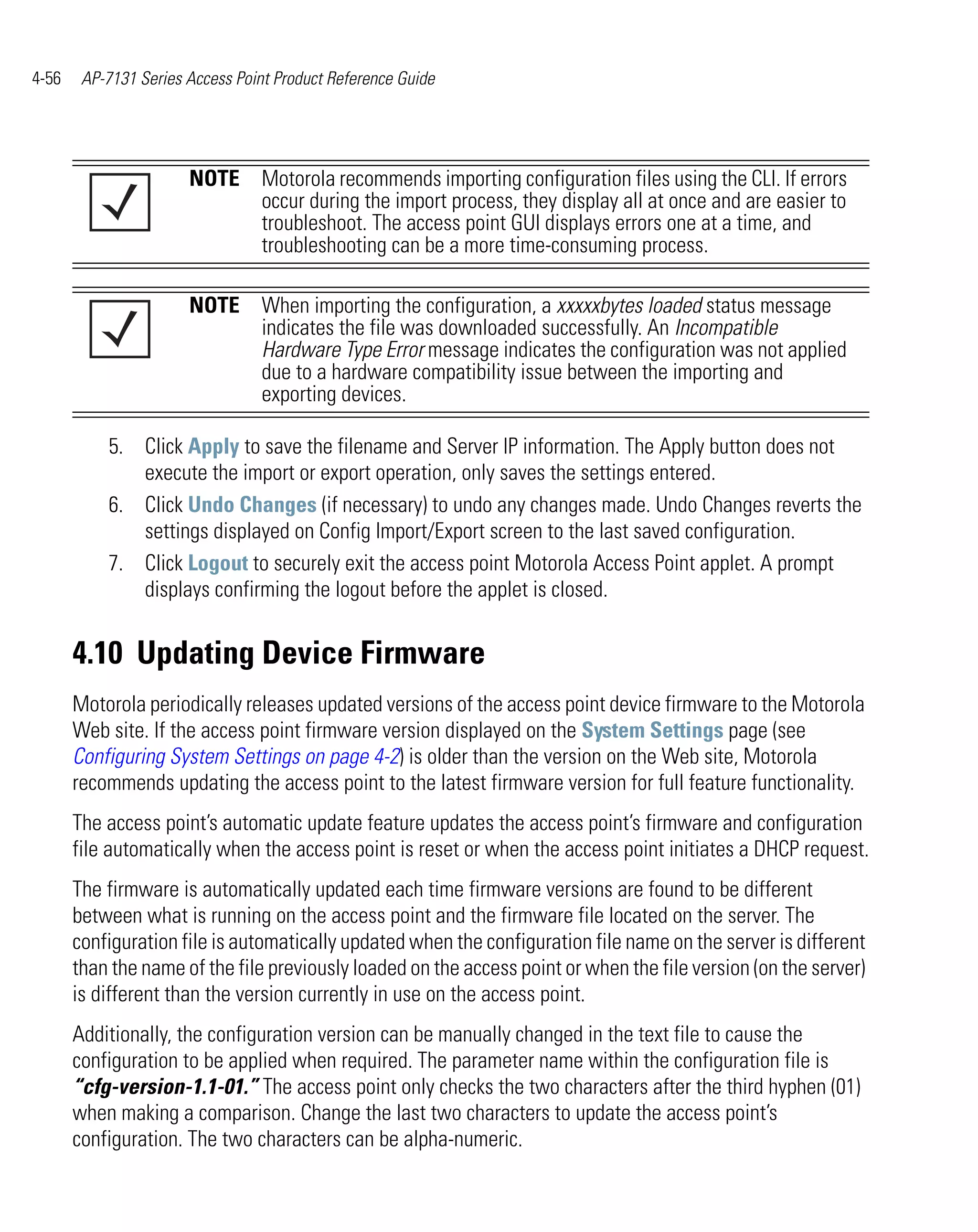 4-56    AP-7131 Series Access Point Product Reference Guide




                       NOTE Motorola recommends importing configuration files using the CLI. If errors
                            occur during the import process, they display all at once and are easier to
                            troubleshoot. The access point GUI displays errors one at a time, and
                            troubleshooting can be a more time-consuming process.

                       NOTE When importing the configuration, a xxxxxbytes loaded status message
                            indicates the file was downloaded successfully. An Incompatible
                            Hardware Type Error message indicates the configuration was not applied
                            due to a hardware compatibility issue between the importing and
                            exporting devices.

           5. Click Apply to save the filename and Server IP information. The Apply button does not
              execute the import or export operation, only saves the settings entered.
           6. Click Undo Changes (if necessary) to undo any changes made. Undo Changes reverts the
              settings displayed on Config Import/Export screen to the last saved configuration.
           7. Click Logout to securely exit the access point Motorola Access Point applet. A prompt
              displays confirming the logout before the applet is closed.


       4.10 Updating Device Firmware
       Motorola periodically releases updated versions of the access point device firmware to the Motorola
       Web site. If the access point firmware version displayed on the System Settings page (see
       Configuring System Settings on page 4-2) is older than the version on the Web site, Motorola
       recommends updating the access point to the latest firmware version for full feature functionality.
       The access point’s automatic update feature updates the access point’s firmware and configuration
       file automatically when the access point is reset or when the access point initiates a DHCP request.
       The firmware is automatically updated each time firmware versions are found to be different
       between what is running on the access point and the firmware file located on the server. The
       configuration file is automatically updated when the configuration file name on the server is different
       than the name of the file previously loaded on the access point or when the file version (on the server)
       is different than the version currently in use on the access point.
       Additionally, the configuration version can be manually changed in the text file to cause the
       configuration to be applied when required. The parameter name within the configuration file is
       “cfg-version-1.1-01.” The access point only checks the two characters after the third hyphen (01)
       when making a comparison. Change the last two characters to update the access point’s
       configuration. The two characters can be alpha-numeric.
 